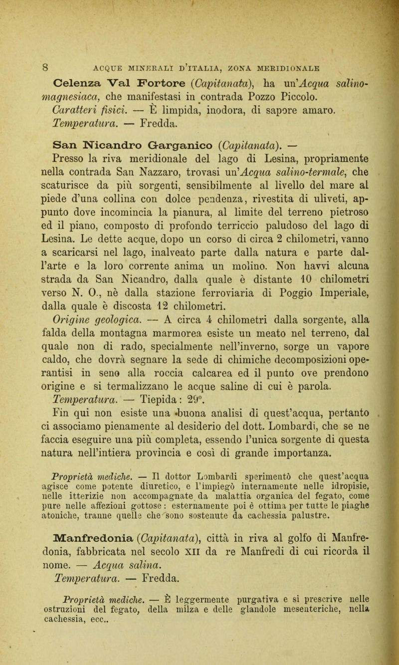 Celenza Val Fortore {Capitanata), ha un'Acqua salino- magnesiaca, che manifestasi in contrada Pozzo Piccolo. Caratteri fisici. — E limpida, inodora, di sapore amaro. Temperatura. — Fredda. San Nicand.ro G-arganico {Capitanata). — Presso la riva meridionale del lago di Lesina, propriamente nella contrada San Nazzaro, trovasi un'Acqua salino-termale, che scaturisce da più sorgenti, sensibilmente al livello del mare al piede d'una collina con dolce pendenza, rivestita di uliveti, ap- punto dove incomincia la pianura, al limite del terreno pietroso ed il piano, composto di profondo terriccio paludoso del lago di Lesina. Le dette acque, dopo un corso di circa 2 chilometri, vanno a scaricarsi nel lago, inalveato parte dalla natura e parte dal- l'arte e la loro corrente anima un molino. Non havvi alcuna strada da San Nicandro, dalla quale è distante 10 chilometri verso N. 0., nè dalla stazione ferroviaria di Poggio Imperiale, dalla quale è discosta 12 chilometri. Origine geologica. — A circa 4 chilometri dalla sorgente, alla falda della montagna marmorea esiste un meato nel terreno, dal quale non di rado, specialmente nell'inverno, sorge un vapore caldo, che dovrà segnare la sede di chimiche decomposizioni ope- rantisi in seno alla roccia calcarea ed il punto ove prendono origine e si termalizzano le acque saline di cui è parola. Temperatura. — Tiepida : 29°. Fin qui non esiste una «buona analisi di quest'acqua, pertanto ci associamo pienamente al desiderio del dott. Lombardi, che se ne faccia eseguire una più completa, essendo l'unica sorgente di questa natura nell'intiera provincia e così di grande importanza. Proprietà mediche. — Il dottor Lombardi sperimentò che quest'acqua agisce come potente diuretico, e l'impiegò internamente nelle idropisie, nelle itterizie non accompagnate da malattia organica del fegato, come pure nelle affezioni gottose : esternamente poi è ottima per tutte le piaghe atoniche, tranne quelle che sono sostenute da cachessia palustre. Manfredonia {Capitanata), città in riva al golfo di Manfre- donia, fabbricata nel secolo XII da re Manfredi di cui ricorda il nome. — Acqua salina. Temperatura. — Fredda. Proprietà mediche. — È leggermente purgativa e si prescrive nelle ostruzioni del fegato, della milza e delle glandole mesenteriche, nella cachessia, ecc..