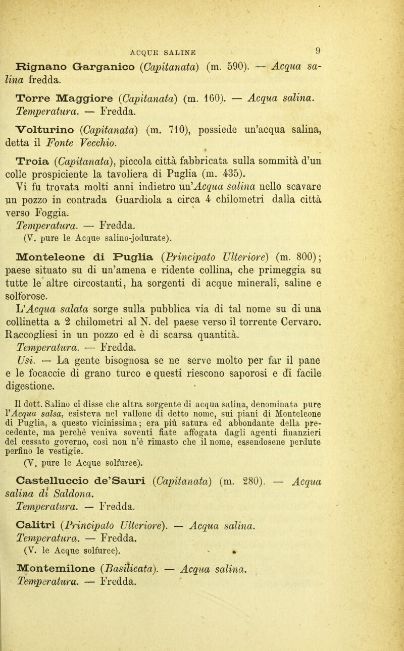 Rignano G-arganico (Capitanata) (m. 590). — Acqua sa- lina fredda. Torre Maggiore (Capitanata) (m. 460). — Acqua salina. Temperatura. — Fredda. Volturino (Capitanata) (m. 710), possiede un'acqua salina, detta il Fonte Vecchio. Troia (Capitanata), piccola città fabbricata sulla sommità d'un colle prospiciente la tavoliera di Paglia (m. 435). Vi fu trovata molti anni indietro un'Acqua salina nello scavare un pozzo in contrada Guardiola a circa 4 chilometri dalla città verso Foggia. Temperatura. — Fredda. (V. pure le Acque salino-jodurate). Monteleone di Puglia (Principato Ulteriore) (m. 800) ; paese situato su di un'amena e ridente collina, che primeggia su tutte le altre circostanti, ha sorgenti di acque minerali, saline e solforose. L'Acqua salata sorge sulla pubblica via di tal nome su di una collinetta a 2 chilometri al N. del paese verso il torrente Cervaro. Raccogliesi in un pozzo ed è di scarsa quantità. Temperatura. — Fredda. Usi. — La gente bisognosa se ne serve molto per far il pane e le focaccie di grano turco e questi riescono saporosi e di facile digestione. Il dott. Salino ci disse che altra sorgente di acqua salina, denominata pure VAcqua salsa, esisteva nel vallone di detto nome, sui piani di Monteleone di Puglia, a questo vicinissima ; era più satura ed abbondante della pre- cedente, ma perchè veniva soventi fiate affogata dagli agenti finanzieri del cessato governo, così non n'è rimasto che il nome, essendosene perdute perfino le vestigie. (V. pure le Acque solfuree). Castelluccio de'Sauri (Capitanata) (m. 280). — Acqua salina di Saldona. Temperatura. — Fredda. Calitri (Principato Ulteriore). — Acqua salina. Temperatura. — Fredda. (V. le Acque solfuree). i Montemilone (Basilicata). — Acqua salina. Temperatura. — Fredda.