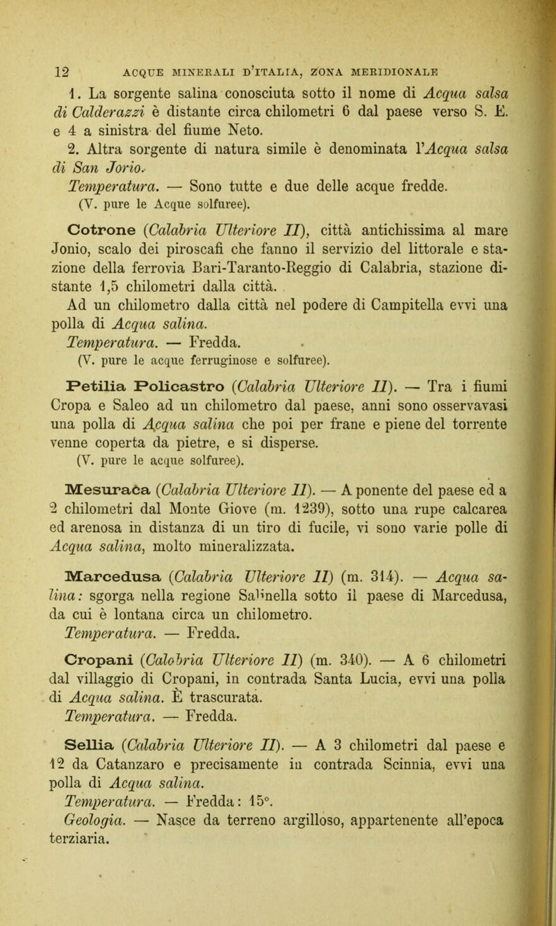 1. La sorgente salina conosciuta sotto il nome di Acqua salsa di Calderazzi è distante circa chilometri 6 dal paese verso S. E. e 4 a sinistra del fiume Neto. 2. Altra sorgente di natura simile è denominata VAcqua salsa di San Jorio. Temperatura. — Sono tutte e due delle acque fredde. (V. pure le Acque solfuree). Cotrone (Calabria Ulteriore II), città antichissima al mare Jonio, scalo dei piroscafi che fanno il servizio del littorale e sta- zione della ferrovia Bari-Taranto-Reggio di Calabria, stazione di- stante 4,5 chilometri dalla città. Ad un chilometro dalla città nel podere di Campitella evvi una polla di Acqua salina. Temperatura. — Fredda. (V. pure le acque ferruginose e solfuree). Petilia Policastro {Calabria Ulteriore II). — Tra i fiumi Cropa e Saleo ad un chilometro dal paese, anni sono osservavasi una polla di Adequa salina che poi per frane e piene del torrente venne coperta da pietre, e si disperse. (V. pure le acque solfuree). Mesuraòa (Calabria Ulteriore II). — A ponente del paese ed a 2 chilometri dal Monte Giove (m. 1239), sotto una rupe calcarea ed arenosa in distanza di un tiro di fucile, vi sono varie polle di Acqua salina^ molto mineralizzata. Marcedusa (Calabria Ulteriore II) (m. 314). — Acqua sa- lina: sgorga nella regione Saltella sotto il paese di Marcedusa, da cui è lontana circa un chilometro. Temperatura. — Fredda. Cropani (Calobria Ulteriore II) (m. 340). — A 6 chilometri dal villaggio di Cropani, in contrada Santa Lucia, evvi una polla di Acqua salina. E trascurata. Temperatura. — Fredda. Sellia (Calabria Ulteriore II). — A 3 chilometri dal paese e 12 da Catanzaro e precisamente in contrada Scinnia, evvi una polla di Acqua salina. Temperatura. — Fredda: 15°. Geologia. — Nasce da terreno argilloso, appartenente all'epoca terziaria.