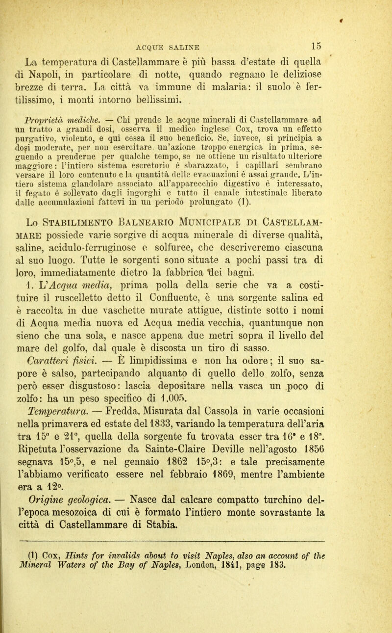 La temperatura di Castellammare è più bassa d'estate di quella di Napoli, in particolare di notte, quando regnano le deliziose brezze di terra. La città va immune di malaria: il suolo è fer- tilissimo, i monti intorno bellissimi. Proprietà mediche. — Chi prende le acque minerali di Castellammare ad un tratto a grandi dosi, osserva il medico inglese Cox, trova un effetto purgativo, violento, e qui cessa il suo beneficio. Se, invece, si principia a dosi moderate, per non esercitare, un'azione troppo energica in prima, se- guendo a prenderne per qualche tempo, se ne ottiene un risultato ulteriore maggiore : l'intiero sistema escretorio è sbarazzato, i capillari sembrano versare il loro contenuto e la quantità delle evacuazioni è assai grande. L'in- tiero sistema glandolare associato all'apparecchio digestivo è interessato, il fegato è sollevato dagli ingorghi e tutto il canale intestinale liberato dalle accumulazioni fattevi in un periodo prolungato (1). Lo Stabilimento Balneario Municipale di Castellam- mare possiede varie sorgive di acqua minerale di diverse qualità, saline, acidulo-ferruginose e solfuree, che descriveremo ciascuna al suo luogo. Tutte le sorgenti sono situate a pochi passi tra di loro, immediatamente dietro la fabbrica tlei bagni. 1. L'Acqua media, prima polla della serie che va a costi- tuire il ruscelletto detto il Confluente, è una sorgente salina ed è raccolta in due vaschette murate attigue, distinte sotto i nomi di Acqua media nuova ed Acqua media vecchia, quantunque non sieno che una sola, e nasce appena due metri sopra il livello del mare del golfo, dal quale è discosta un tiro di sasso. Caratteri fisici. — E limpidissima e non ha odore; il suo sa- pore è salso, partecipando alquanto di quello dello zolfo, senza però esser disgustoso: lascia depositare nella vasca un poco di zolfo: ha un peso specifico di 1.005. Temperatura. — Fredda. Misurata dal Cassola in varie occasioni nella primavera ed estate del 1833, variando la temperatura dell'aria tra 15° e 21°, quella della sorgente fu trovata esser tra 16° e 18°. Ripetuta Tosservazione da Sainte-Claire Deville nell'agosto 1856 segnava 15°,5, e nel gennaio 1862 15°,3: e tale precisamente l'abbiamo verificato essere nel febbraio 1869, mentre l'ambiente era a 12°. Origine geologica. — Nasce dal calcare compatto turchino del- l'epoca mesozoica di cui è formato l'intiero monte sovrastante la città di Castellammare di Stabia. (1) Cox, Hints for invàlids àbout to visit Napìes, àlso an account of the Minerai Waters of the Bay of Napìes, London, 1841, page 183.