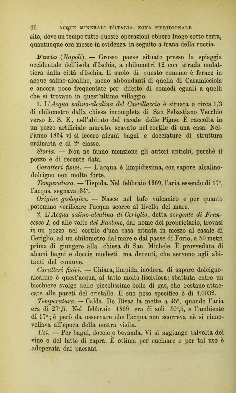 sito, dove un tempo tutte queste operazioni ebbero luogo sotto terra, quantunque ora messe in evidenza in seguito a frana della roccia. Forio {Napoli). — Grosso paese situato presso la spiaggia occidentale dell'isola d'Ischia, a chilometri 42 con strada mulat- tiera dalla città d'Ischia. Il suolo di questo comune è ferace in acque salino-alcaline, meno abbondanti di quella di Casamicciola e ancora poco frequentate per difetto di comodi eguali a quelli che si trovano in quest'ultimo villaggio. 4. 1?Acqua salino-alcalina del Castellacelo è situata a circa 4/3 di chilometro dalla chiesa incompleta di San Sebastiano Vecchio verso E. S. E., nell'abitato del casale delle Pigne. È raccolta in un pozzo artificiale murato, scavato nel cortile di una casa. Nel- l'anno 1864 vi si fecero alcuni bagni e docciature di struttura ordinaria e di 2a classe. Storia. — Non ne fanno menzione gli autori antichi, perchè il pozzo è di recente data. Caratteri fisici. — L'acqua è limpidissima, con sapore alcalino- dolcigno non molto forte. Temperatura. — Tiepida. Nel febbraio 4869, l'aria essendo di 47°, l'acqua segnava 34°. Origine geologica. — Nasce nel tufo vulcanico e per quanto potemmo verificare l'acqua scorre al livello del mare. 2. V Acqua salino-alcalina di Ceriglio, detta sorgente di Fran- cesco J, ed alle volte del Paolone, dal nome del proprietario, trovasi in un pozzo nel cortile d'una casa situata in mezzo al casale di Ceriglio, ad un chilometro dal mare e dal paese di Forio, a 50 metri prima di giungere alla chiesa di San Michele. È provveduta di alcuni bagni e doccie modesti ma decenti, che servono agli abi- tanti del comune. Caratteri fisici. — Chiara, limpida, inodora, di sapore dolcigno- alcalino è quest'acqua, al tatto molto lisciviosa ; sbattuta entro un bicchiere svolge delle piccolissime bolle di gas, che restano attac- cate alle pareti del cristallo. Il suo peso specifico è di 4.0032. Temperatura. — Calda. De Rivaz la mette a 45°, quando l'aria era di 27°,5. Nel febbraio 1869 era di soli 40°,5, e l'ambiente di 4 7° ; è però da osservare che l'acqua non scorreva nè si rinno- vellava all'epoca della nostra visita. Usi. — Per bagni, doccie e bevanda. Vi si aggiunge talvolta del vino o del latte di capra. È ottima per cucinare e per tal uso è adoperata dai paesani.