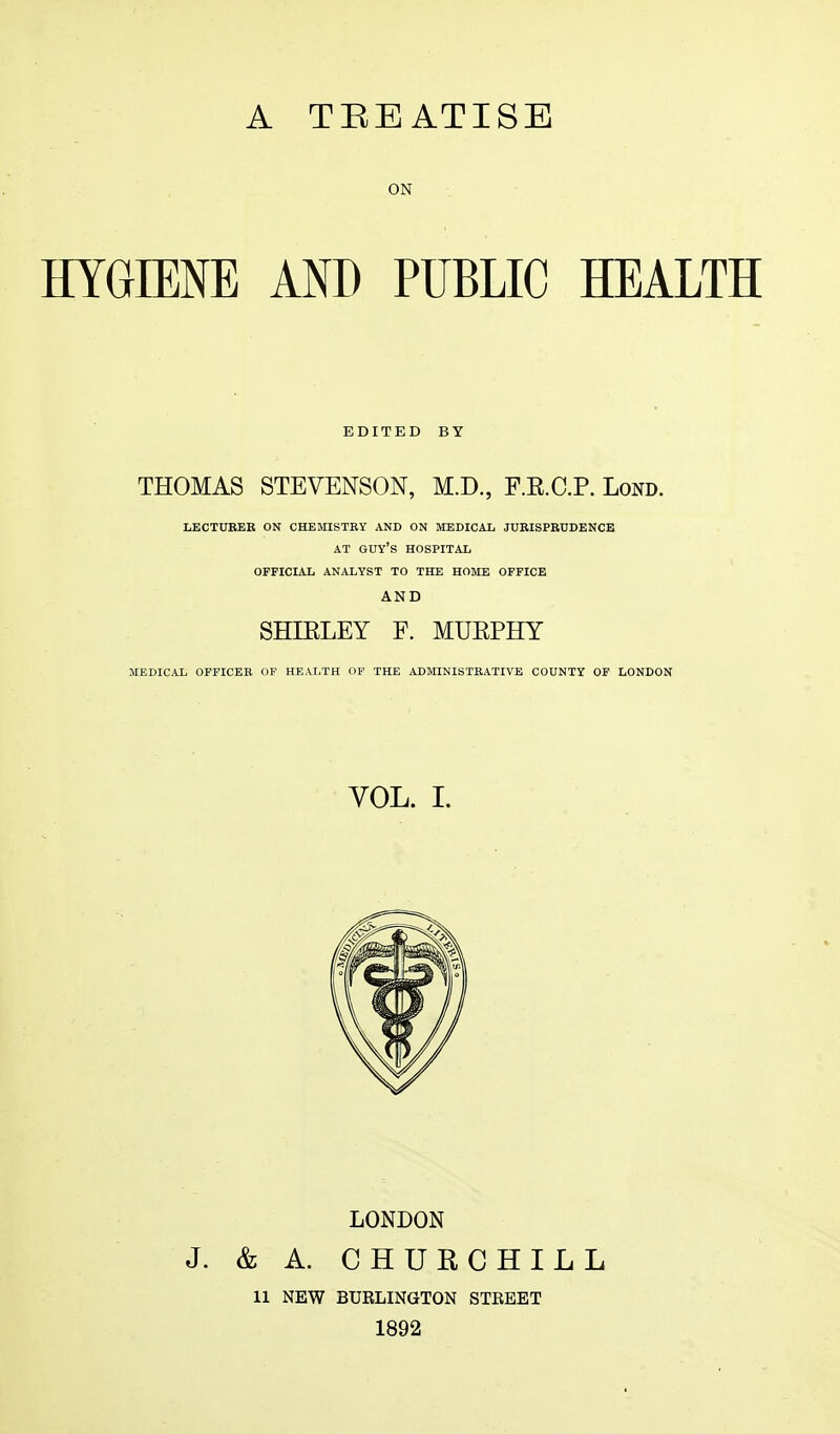 A TREATISE ON HYGIENE AND PUBLIC HEALTH EDITED BY THOMAS STEVENSON, M.D., F RCP. Lond. LECTURER ON CHEMISTRY AND ON MEDICAL JURISPRUDENCE AT GUY'S HOSPITAL OFFICIAL ANALYST TO THE HOME OFFICE AND SHIRLEY F. MUEPHY MEDICAL OFFICER OF HEALTH OF THE ADMINISTRATIVE COUNTY OF LONDON VOL. I. LONDON J. & A. CHURCHILL 11 NEW BUKLINGTON STKEET 1892