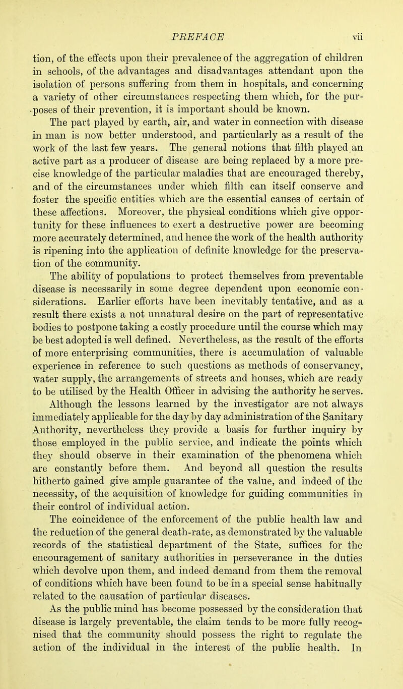 tion, of the effects upon their prevalence of the aggregation of children in schools, of the advantages and disadvantages attendant upon the isolation of persons suffering from them in hospitals, and concerning a variety of other circumstances respecting them which, for the pur- poses of their prevention, it is important should be known. The part played by earth, air, and water in connection with disease in man is now better understood, and particularly as a result of the work of the last few years. The general notions that filth played an active part as a producer of disease are being replaced by a more pre- cise knowledge of the particular maladies that are encouraged thereby, and of the circumstances under which filth can itself conserve and foster the specific entities which are the essential causes of certain of these affections. Moreover, the physical conditions which give oppor- tunity for these influences to exert a destructive power are becoming more accurately determined, and hence the work of the health authority is ripening into the application of definite knowledge for the preserva- tion of the community. The ability of populations to protect themselves from preventable disease is necessarily in some degree dependent upon economic con- siderations. Earlier efforts have been inevitably tentative, and as a result there exists a not unnatural desire on the part of representative bodies to postpone taking a costly procedure until the course which may be best adopted is well defined. Nevertheless, as the result of the efforts of more enterprising communities, there is accumulation of valuable experience in reference to such questions as methods of conservancy, water supply, the arrangements of streets and houses, which are ready to be utilised by the Health Officer in advising the authority he serves. Although the lessons learned by the investigator are not always immediately applicable for the day by day administration of the Sanitary Authority, nevertheless they provide a basis for further inquiry by those employed in the public service, and indicate the points which the^y should observe in their examination of the phenomena which are constantly before them. And beyond all question the results hitherto gained give ample guarantee of the value, and indeed of the necessity, of the acquisition of knowledge for guiding communities in their control of individual action. The coincidence of the enforcement of the public health law and the reduction of the general death-rate, as demonstrated by the valuable records of the statistical department of the State, suffices for the encouragement of sanitary authorities in perseverance in the duties which devolve upon them, and indeed demand from them the removal of conditions which have been found to be in a special sense habitually related to the causation of particular diseases. As the public mind has become possessed by the consideration that disease is largely preventable, the claim tends to be more fully recog- nised that the community should possess the right to regulate the action of the individual in the interest of the public health. In