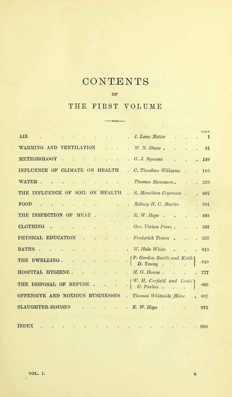 CONTENTS OF THE FIRST VOLUME PAGE AIE . J. Lane Notter 1 WARMING AND VENTILATION . . . W. N. Shmo .... 31 METEOROLOGY G.J. Symons . . .149 INFLUENCE OF CLIMATE ON HEALTH . C. Theodore Williams . . 185 WATER Thomas Stevenson. . . 223 THE INFLUENCE OF SOIL ON HEALTH . S. Monchton Copernan . . 307 FOOD . . . Sidney H. C. Martin . .391 THE INSPECTION OF MEAT . . . . E. W. Hope . . . .493 CLOTHING Geo. Vivian Poorc . . .507 PHYSICAL EDUCATION . . . . . Frederick Treves . . .537 BATHS W. Hale White . . .615 THE DWELLING P* Gordon Smith and Keith\ fi4q ( D. Young j HOSPITAL HYGIENE . H. G. Howse . . . .777 „„„„ ( W. H. Corfield and Louh*\ THE DISPOSAL OF REFUSE . . . . c Parkes [ 805 OFFENSIVE AND NOXIOUS BUSINESSES . Thomas Whiteside JEimc 897 SLAUGHTER-HOUSES E. W. Hope . . . .975 INDEX . . •. 993 vol. i. a