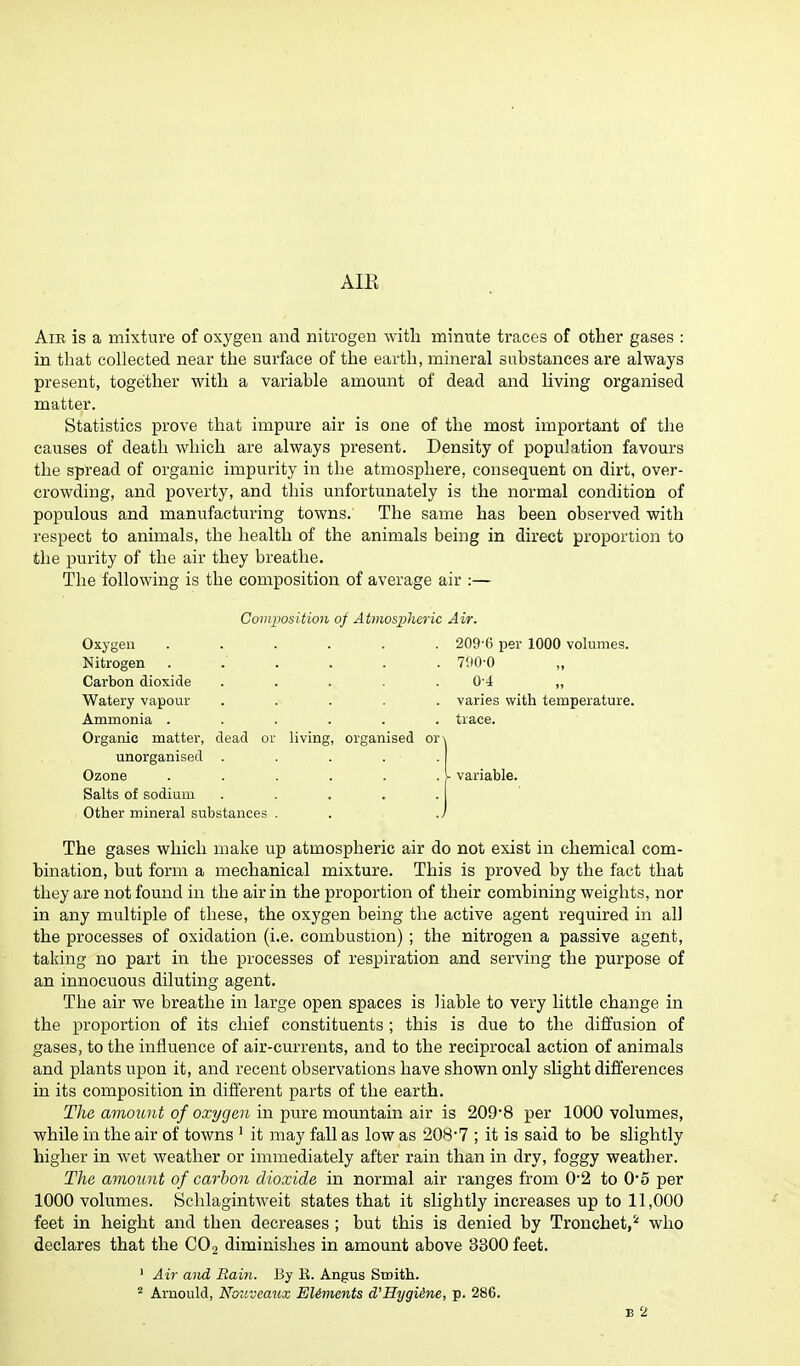 Air is a mixture of oxygen and nitrogen with minute traces of other gases : in that collected near the surface of the earth, mineral substances are always present, together with a variable amount of dead and living organised matter. Statistics prove that impure air is one of the most important of the causes of death which are always present. Density of population favours the spread of organic impurity in the atmosphere, consequent on dirt, over- crowding, and poverty, and this unfortunately is the normal condition of populous and manufacturing towns. The same has been observed with respect to animals, the health of the animals being in direct proportion to the purity of the air they breathe. The following is the composition of average air :— Composition of Atmospheric Air. Oxygen Nitrogen Carbon dioxide Watery vapour Ammonia . Organic matter, dead or living unorganised . Ozone Salts of sodium Other mineral substances . organised or 209-6 per 1000 volumes. 790-0 0-4 varies with temperature, trace. variable. The gases which make up atmospheric air do not exist in chemical com- bination, but form a mechanical mixture. This is proved by the fact that they are not found in the air in the proportion of their combining weights, nor in any multiple of these, the oxygen being the active agent required in all the processes of oxidation (i.e. combustion) ; the nitrogen a passive agent, taking no part in the processes of respiration and serving the purpose of an innocuous diluting agent. The air we breathe in large open spaces is liable to very little change in the proportion of its chief constituents; this is due to the diffusion of gases, to the influence of air-currents, and to the reciprocal action of animals and plants upon it, and recent observations have shown only slight differences in its composition in different parts of the earth. The amount of oxygen in pure mountain air is 209*8 per 1000 volumes, while in the air of towns 1 it may fall as low as 208*7 ; it is said to be slightly higher in wet weather or immediately after rain than in dry, foggy weather. The amount of carbon dioxide in normal air ranges from 0*2 to 0*5 per 1000 volumes. Schlagintweit states that it slightly increases up to 11,000 feet in height and then decreases ; but this is denied by Tronchet,2 who declares that the C02 diminishes in amount above 3300 feet. Air and Rain. By E. Angus Smith. Arnould, Nouveaux Elements cVHygiine, p. 286. e 2
