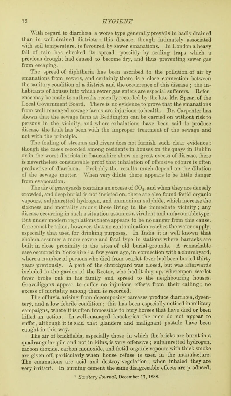 With regard to diarrhoea a worse type generally prevails in badly drained than in well-drained districts : this disease, though intimately associated with soil temperature, is favoured by sewer emanations. In London a heavy fall of rain has checked its spread—possibly by sealing traps which a previous drought had caused to become dry, and thus preventing sewer gas from escaping. The spread of diphtheria has been ascribed to the pollution of air by emanations from sewers, and certainly there is a close connection between the sanitary condition of a district and the occurrence of this disease ; the in- habitants of houses into which sewer gas enters are especial sufferers. Refer- ence may be made to outbreaks recently recorded by the late Mr. Spear, of the Local Government Board. There is no evidence to prove that the emanations from well-managed sewage farms are injurious to health. Dr. Carpenter has shown that the sewage farm at Beddington can be carried on without risk to persons in the vicinity, and where exhalations have been said to produce disease the fault has been with the improper treatment of the sewage and not with the principle. The fouling of streams and rivers does not furnish such clear evidence ; though the cases recorded among residents in houses on the quays in Dublin or in the worst districts in Lancashire show no great excess of disease, there is nevertheless considerable proof that inhalation of offensive odours is often productive of diarrhoea. Probably the results much depend on the dilution of the sewage matter. When very dilute there appears to be little danger from evaporation. The air of graveyards contains an excess of C02, and when they are densely crowded, and deep burial is not insisted on, there are also found foetid organic vapours, sulphuretted hydrogen, and ammonium sulphide, which increase the sickness and mortality among those living in the immediate vicinity; any disease occurring in such a situation assumes a virulent and unfavourable type. But under modern regulations there appears to be no danger from this cause. Care must be taken, however, that no contamination reaches the water supply, especially that used for drinking purposes. In India it is well known that cholera assumes a more severe and fatal type in stations where barracks are built in close proximity to the sites of old burial-grounds. A remarkable case occurred in Yorkshire 1 a few years ago, in connection with a churchyard, where a number of persons who died from scarlet fever had been buried thirty years previously. A part of the churchyard was closed, but was afterwards included in the garden of the Rector, who had it dug up, whereupon scarlet fever broke out in his family and spread to the neighbouring houses. Gravediggers appear to suffer no injurious effects from their calling; no excess of mortality among them is recorded. The effluvia arising from decomposing carcases produce diarrhoea, dysen- tery, and a low febrile condition ; this has been especially noticed in military campaigns, where it is often impossible to bury horses that have died or been killed in action. In well-managed knackeries the men do not appear to suffer, although it is said that glanders and malignant pustule have been caught in this way. The air of brickfields, especially those in which the bricks are burnt in a quadrangular pile and not in kilns, is very offensive ; sulphuretted hydrogen, carbon dioxide, carbon monoxide, and foetid organic vapours with thick smoke are given off, particularly when house refuse is used in the manufacture. The emanations are acid and destroy vegetation; when inhaled they are very irritant. In burning cement the same disagreeable effects are produced, 1 Sanitary Journal, December 17, 1888.