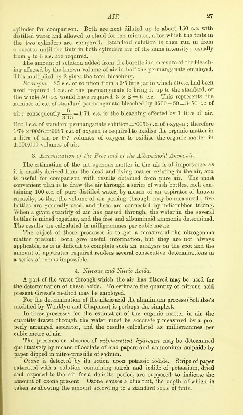 cylinder for comparison. Both are next diluted up to about 150 c.c. with distilled water and allowed to stand for ten minutes, after which the tints in the two cylinders are compared. Standard solution is then run in from a burette until the tints in both cylinders are of the same intensity ; usually from ^ to 6 c.c. are required. The amount of solution added from tbe burette is a measure of tbe bleach- ing effected by the known volume of ah in half the permanganate employed. This multiplied by 2 gives the total bleaching. Example.—25 c.c. of solution from a 3*5 litre jar in which 50 c.c. had been used required 3 c.c. of the permanganate to bring it up to the standard, or the whole 50 c.c. would have required 3x2 = 6 c.c. This represents the number of c.c. of standard permanganate bleached by 3500 — 50=3450 c.c. of air; consequently •;—— =1-74 c.c. is the bleaching effected by 1 litre of air. 3'45 But 1 c.c. of standard permanganate solution=-0056 c.c. of oxygen ; therefore 1-74 x •0056='0U'J7 c.c. of oxygen is required to oxidise the organic matter in a litre of air, or 9-7 volumes of oxygen to oxidise the organic matter in 1,000,000 volumes of air. 3. Examination of the Free and of the Albuminoid Ammonia. The estimation of the nitrogenous matter in the air is of importance, as it is mostly derived from the dead and living matter existing in the air, and is useful for comparison with results obtained horn pure air. The most convenient plan is to draw the air through a series of wash bottles, each con- taining 100 c.c. of pure distilled water, by means of an aspirator of known capacity, so that the volume of air passing through may be measured ; five bottles are generally used, and these are connected by indiarubber tubing. When a given quantity of air has passed through, the water in the several bottles is mixed together, and the free and albuminoid ammonia determined. The results are calculated in milligrammes per cubic metre. The object of these processes is to get a measure of the nitrogenous matter present; both give useful information, but they are not always applicable, as it is difficult to complete such an analysis on the spot and the amount of apparatus required renders several consecutive determinations in a series of rooms impossible. 4. Nitrous and Nitric Acids. A part of the water through which the air has filtered may be used for the determination of these acids. To estimate the quantity of nitrous acid present Griess's method may be employed. For the determination of the nitric acid the aluminium process (Schulze's modified by Wanklyn and Chapman) is perhaps the simplest. In these processes for the estimation of the organic matter in air the quantity drawn through the water must be accurately measured by a pro- perly arranged aspirator, and the results calculated as milligrammes per cubic metre of air. The presence or absence of sulphuretted hydrogen may be determined qualitatively by means of acetate of lead papers and ammonium sulphide by paper dipped in nitro-prusside of sodium. Ozone is detected by its action upon potassic iodide. Strips of paper saturated with a solution containing starch and iodide of potassium, dried and exposed to the air for a definite period, are supposed to indicate the amount of ozone present. Ozone causes a blue tint, the depth of which ia taken as showing the amount according to a standard scale of tints.
