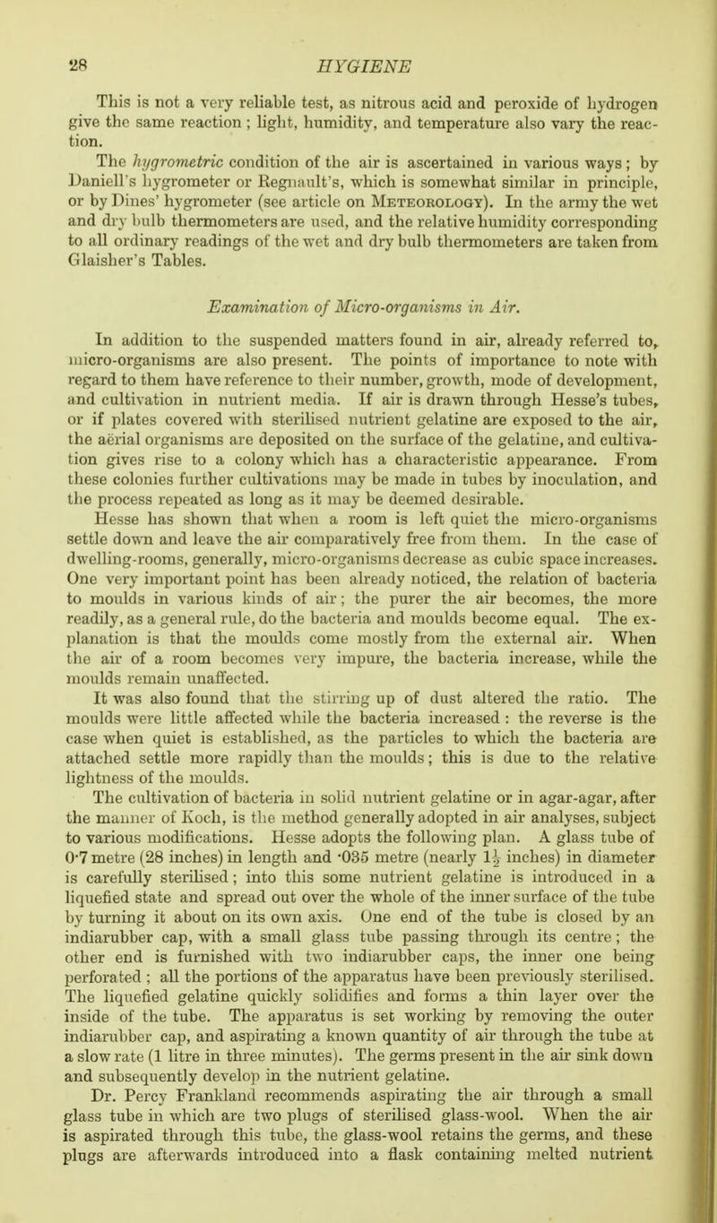 This is not a very reliable test, as nitrous acid and peroxide of hydrogen give the same reaction ; light, humidity, and temperature also vary the reac- tion. The hygrometric condition of the air is ascertained in various ways; by Daniell's hygrometer or Regnault's, which is somewhat simiJar in principle, or by Pines' hygrometer (see article on Meteorology). In the army the wet and dry bulb thermometers are used, and the relative humidity corresponding to all ordinary readings of the wet and dry bulb thermometers are taken from Glaisher's Tables. Examination of Micro-organisms in Air. In addition to the suspended matters found in air, already referred to, micro-organisms are also present. The points of importance to note with regard to them have reference to their number, growth, mode of development, and cultivation in nutrient media. If air is drawn through Hesse's tubes, or if plates covered with sterilised nutrient gelatine are exposed to the air, the aerial organisms are deposited on the surface of the gelatine, and cultiva- tion gives rise to a colony which has a characteristic appearance. From these colonies further cultivations may be made in tubes by inoculation, and the process repeated as long as it may be deemed desirable. Hesse has shown that when a room is left quiet the micro-organisms settle down and leave the air comparatively free from them. In the case of dwelling-rooms, generally, micro-organisms decrease as cubic space increases. One very important point has been already noticed, the relation of bacteria to moulds in various kinds of air; the purer the air becomes, the more readily, as a general rule, do the bacteria and moulds become equal. The ex- planation is that the moulds come mostly from the external air. When the air of a room becomes very impure, the bacteria increase, while the moulds remain unaffected. It was also found that the stirring up of dust altered the ratio. The moulds were little affected while the bacteria increased : the reverse is the case when quiet is established, as the particles to which the bacteria are attached settle more rapidly than the moulds; this is due to the relative lightness of the moulds. The cultivation of bacteria in solid nutrient gelatine or in agar-agar, after the manner of Koch, is the method generally adopted in air analyses, subject to various modifications. Hesse adopts the following plan. A glass tube of 0*7 metre (28 inches) in length and *035 metre (nearly H inches) in diameter is carefully sterilised; into this some nutrient gelatine is introduced in a liquefied state and spread out over the whole of the inner surface of the tube by turning it about on its own axis. One end of the tube is closed by an indiarubber cap, with a small glass tube passing through its centre; the other end is furnished with two indiarubber caps, the inner one being perforated ; all the portions of the apparatus have been previously sterilised. The liquefied gelatine quickly solidifies and forms a thin layer over the inside of the tube. The apparatus is set working by removing the outer indiarubber cap, and aspirating a known quantity of air through the tube at a slow rate (1 litre in three minutes). The germs present in the air sink down and subsequently develop in the nutrient gelatine. Dr. Percy Frankland recommends aspirating the air through a small glass tube in which are two plugs of sterilised glass-wool. When the air is aspirated through this tube, the glass-wool retains the germs, and these plugs are afterwards introduced into a flask containing melted nutrient