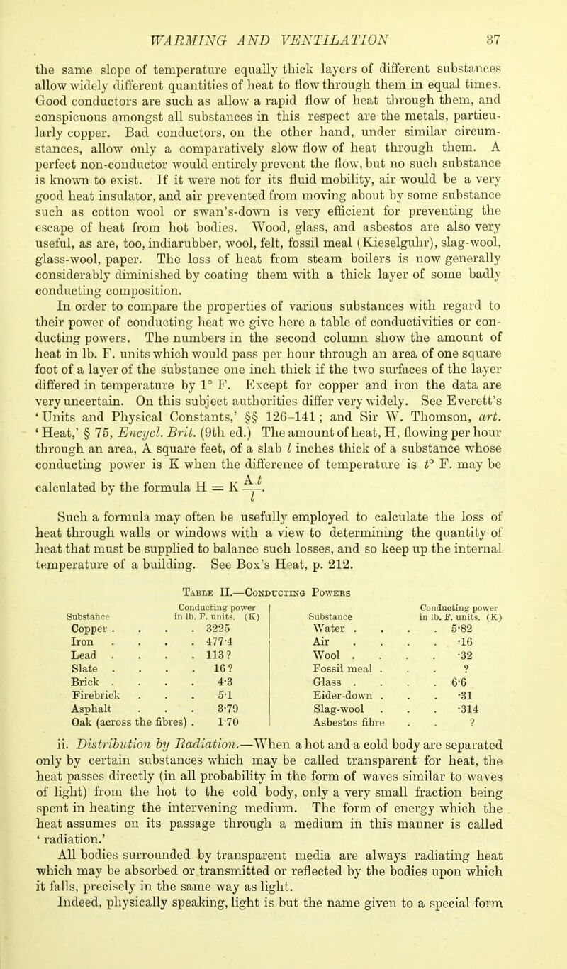the same slope of temperature equally thick layers of different substances allow widely different quantities of heat to flow through them in equal times. Good conductors are such as allow a rapid flow of heat through them, and conspicuous amongst all substances in this respect are the metals, particu- larly copper. Bad conductors, on the other hand, under similar circum- stances, allow only a comparatively slow flow of heat through them. A perfect non-conductor would entirely prevent the flow, but no such substance is known to exist. If it were not for its fluid mobility, air would be a very good heat insulator, and air prevented from moving about by some' substance such as cotton wool or swan's-down is very efficient for preventing the escape of heat from hot bodies. Wood, glass, and asbestos are also very useful, as are, too, indiarubber, wool, felt, fossil meal (Kieselguhr), slag-wool, glass-wool, paper. The loss of heat from steam boilers is now generally considerably diminished by coating them with a thick layer of some badly conducting composition. In order to compare tbe properties of various substances with regard to their power of conducting heat we give here a table of conductivities or con- ducting powers. The numbers in the second column show the amount of heat in lb. F. units which would pass per hour through an area of one square foot of a layer of the substance one inch thick if the two surfaces of the layer differed in temperature by 1° F. Except for copper and iron the data are very uncertain. On this subject authorities differ very widely. See Everett's ' Units and Physical Constants,' §§ 126-141; and Sir W. Thomson, art. ' Heat,' § 75, Encycl. Brit. (9th ed.) The amount of heat, H, flowing per hour through an area, A square feet, of a slab I inches thick of a substance whose conducting power is K when the difference of temperature is t° F. may be calculated by the formula H = K A-l J I Such a formula may often be usefully employed to calculate the loss of heat through walls or windows with a view to determining the quantity of heat that must be supplied to balance such losses, and so keep up the internal temperature of a building. See Box's Heat, p. 212. Table II.—Conducting Powers Conducting power Conducting power Substance in lb. F. units. (K) Substance in lb. F. units. (K) Copper . . 3225 Water . . 5-82 Iron . 477-4 Air •16 Lead . 113? Wool . •32 Slate . . 16? Fossil meal . ? Brick . 4-3 Glass . . 6-6 Firebrick 51 Eider-down . . -31 Asphalt 3-79 Slag-wool •314 Oak (across the fibres) . 1-70 Asbestos fibre ? ii. Distribution by Radiation.—When a hot and a cold body are separated only by certain substances which may be called transparent for heat, the heat passes directly (in all probability in the form of waves similar to waves of light) from the hot to the cold body, only a very small fraction being spent in heating the intervening medium. The form of energy which the heat assumes on its passage through a medium in this manner is called ' radiation.' All bodies surrounded by transparent media are always radiating heat which may be absorbed or transmitted or reflected by the bodies upon which it falls, precisely in the same way as light. Indeed, physically speaking, light is but the name given to a special form