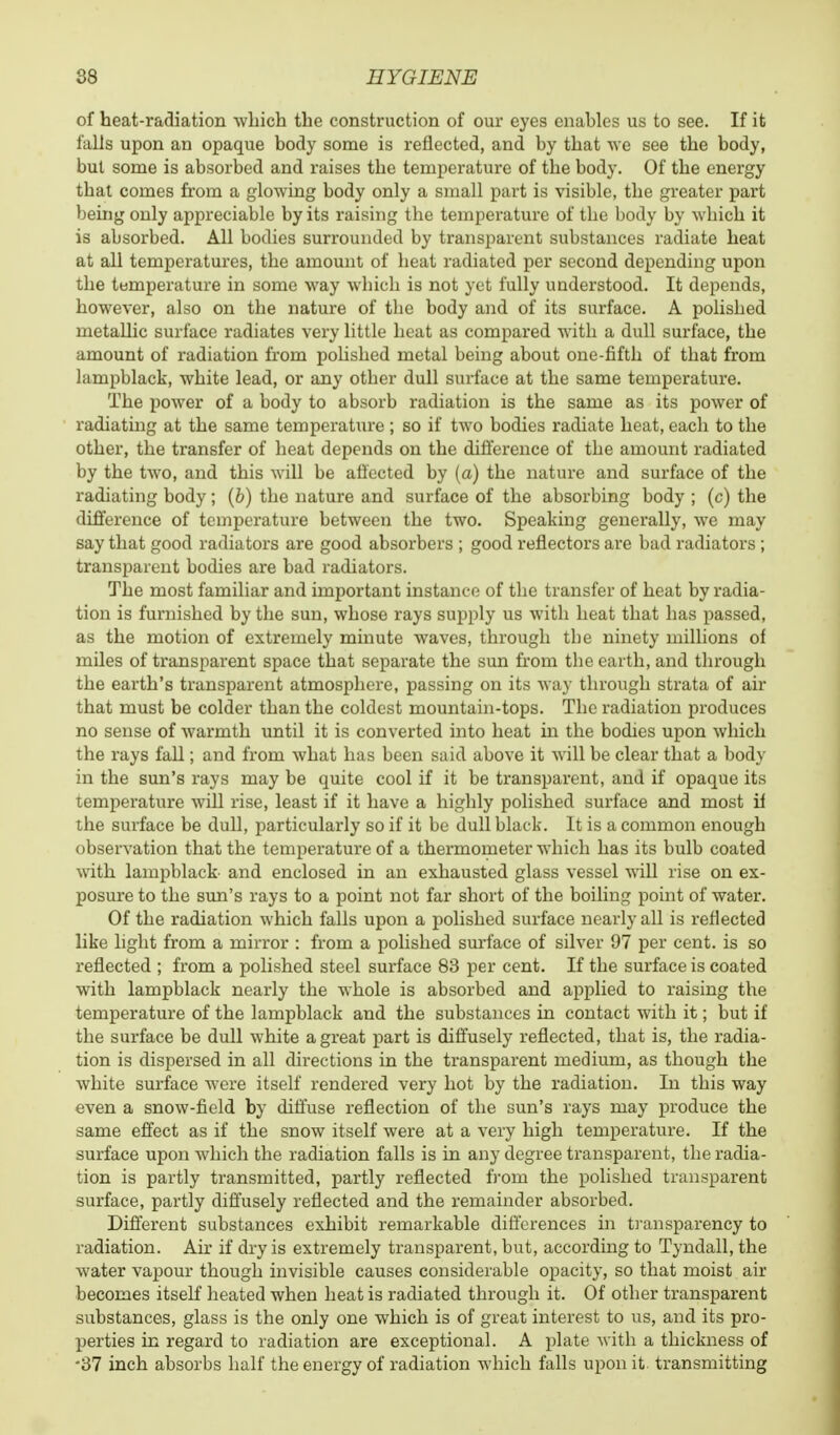 of heat-radiation winch the construction of our eyes enables us to see. If it falls upon an opaque body some is reflected, and by that we see the body, but some is absorbed and raises the temperature of the body. Of the energy that comes from a glowing body only a small part is visible, the greater part being only appreciable by its raising the temperature of the body by which it is absorbed. All bodies surrounded by transparent substances radiate heat at all temperatures, the amount of heat radiated per second depending upon the temperature in some way which is not yet fully understood. It depends, however, also on the nature of the body and of its surface. A polished metallic surface radiates very little heat as compared with a dull surface, the amount of radiation from polished metal being about one-fifth of that from lampblack, white lead, or any other dull surface at the same temperature. The power of a body to absorb radiation is the same as its power of radiating at the same temperature ; so if two bodies radiate heat, each to the other, the transfer of heat depends on the difference of the amount radiated by the two, and this will be affected by (a) the nature and surface of the radiating body; (b) the nature and surface of the absorbing body ; (c) the difference of temperature between the two. Speaking generally, we may say that good radiators are good absorbers ; good reflectors are bad radiators ; transparent bodies are bad radiators. The most familiar and important instance of the transfer of heat by radia- tion is furnished by the sun, whose rays supply us with heat that has passed, as the motion of extremely minute waves, through tbe ninety millions of miles of transparent space that separate the sun from the earth, and through the earth's transparent atmosphere, passing on its way through strata of air that must be colder than the coldest mountain-tops. The radiation produces no sense of warmth until it is converted into heat in the bodies upon which the rays fall; and from what has been said above it will be clear that a body in the sun's rays may be quite cool if it be transparent, and if opaque its temperature will rise, least if it have a highly polished surface and most if the surface be dull, particularly so if it be dull black. It is a common enough observation that the temperature of a thermometer which has its bulb coated with lampblack and enclosed in an exhausted glass vessel will rise on ex- posure to the sun's rays to a point not far short of the boiling point of water. Of the radiation which falls upon a polished surface nearly all is reflected like light from a mirror : from a polished surface of silver 97 per cent, is so reflected ; from a polished steel surface 83 per cent. If the surface is coated with lampblack nearly the whole is absorbed and applied to raising the temperature of the lampblack and the substances in contact with it; but if the surface be dull white a great part is diffusely reflected, that is, the radia- tion is dispersed in all directions in the transparent medium, as though the white surface were itself rendered very hot by the radiation. In this way even a snow-field by diffuse reflection of the sun's rays may produce the same effect as if the snow itself were at a very high temperature. If the surface upon which the radiation falls is in any degree transparent, the radia- tion is partly transmitted, partly reflected from the polished transparent surface, partly diffusely reflected and the remainder absorbed. Different substances exhibit remarkable differences in transparency to radiation. Air if dry is extremely transparent, but, according to Tyndall, the water vapour though invisible causes considerable opacity, so that moist air becomes itself heated when heat is radiated through it. Of other transparent substances, glass is the only one which is of great interest to us, and its pro- perties in regard to radiation are exceptional. A plate with a thickness of •37 inch absorbs half the energy of radiation which falls upon it. transmitting
