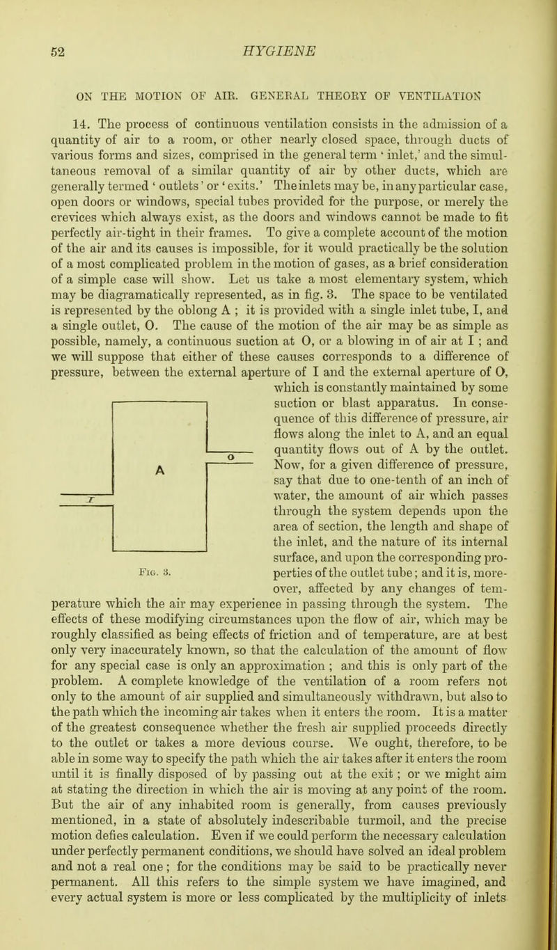 ON THE MOTION OF AIR. GENERAL THEORY OF VENTILATION 14. The process of continuous ventilation consists in the admission of a quantity of air to a room, or other nearly closed space, through ducts of various forms and sizes, comprised in the general term ' inlet,' and the simul- taneous removal of a similar quantity of air by other ducts, which are generally termed ' outlets' or 'exits.' The inlets may be, in any particular case, open doors or windows, special tubes provided for the purpose, or merely the crevices which always exist, as the doors and windows cannot be made to fit perfectly air-tight in their frames. To give a complete account of the motion of the air and its causes is impossible, for it would practically be the solution of a most complicated problem in the motion of gases, as a brief consideration of a simple case will show. Let us take a most elementary system, which may be diagramatically represented, as in fig. 3. The space to be ventilated is represented by the oblong A ; it is provided with a single inlet tube, I, and a single outlet, 0. The cause of the motion of the air may be as simple as possible, namely, a continuous suction at 0, or a blowing in of air at I ; and we will suppose that either of these causes corresponds to a difference of pressure, between the external aperture of I and the external aperture of O, which is constantly maintained by some suction or blast apparatus. In conse- quence of this difference of pressure, air flows along the inlet to A, and an equal quantity flows out of A by the outlet. Now, for a given difference of pressure, say that due to one-tenth of an inch of water, the amount of air which passes through the system depends upon the area of section, the length and shape of the inlet, and the nature of its internal surface, and upon the corresponding pro- Fig. a. perties of the outlet tube; and it is, more- over, affected by any changes of tem- perature which the air may experience in passing through the system. The effects of these modifying circumstances upon the flow of air, which may be roughly classified as being effects of friction and of temperature, are at best only very inaccurately known, so that the calculation of the amount of flow for any special case is only an approximation ; and this is only part of the problem. A complete knowledge of the ventilation of a room refers not only to the amount of air supplied and simultaneously withdrawn, but also to the path which the incoming air takes when it enters the room. It is a matter of the greatest consequence whether the fresh air supplied proceeds directly to the outlet or takes a more devious course. We ought, therefore, to be able in some way to specify the path which the air takes after it enters the room until it is finally disposed of by passing out at the exit; or we might aim at stating the direction in which the air is moving at any point of the room. But the air of any inhabited room is generally, from causes previously mentioned, in a state of absolutely indescribable turmoil, and the precise motion defies calculation. Even if we could perform the necessary calculation under perfectly permanent conditions, we should have solved an ideal problem and not a real one; for the conditions may be said to be practically never permanent. All this refers to the simple system we have imagined, and every actual system is more or less complicated by the multiplicity of inlets A