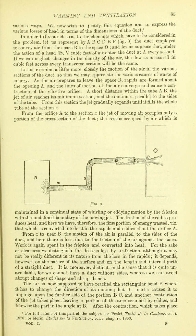 various ways. We now wish to justify this equation and to express the various losses of head in terms of the dimensions of the duct.1 In order to fix our ideas as to the elements which have to be considered in the problem, let us represent by A B C D E F (fig. 8) the duct employed to convey air from the space R to the space 0 ; and let us suppose that, under the action of a head 1b, V cubic feet of air enter the duct at A every second. If we can neglect changes in the density of the air, the flow as measured in cubic feet across every transverse section will be the same. Let us examine a little more closely the motion of the air in the various sections of the duct, so that we may appreciate the various causes of waste of energy. As the air prepares to leave the space R, rapids are formed about the opening A, and the lines of motion of the air converge and cause a con- traction of the effective orifice. A short distance within the tube A B, the jet of air reaches its minimum section, and the motion is parallel to the sides of the tube. From this section the jet gradually expands until it fills the whole tube at the section x. From the orifice A to the section x the jet of moving air occupies only a portion of the cross-section of the duct; the rest is occupied by air which is O 1 1 Fig. 8. maintained in a continual state of whirling or eddying motion by the friction with the undefined boundary of the moving jet. The friction of the eddies pro- duces heat, and here we have, therefore, the first portion of energy wasted, viz. that which is converted into heat in the rapids and eddies about the orifice A. From x to near B, the motion of the air is parallel to the sides of the duct, and here there is loss, due to the friction of the air against the sides. Work is again spent in the friction and converted into heat. For the sake of clearness we distinguish this loss as loss by air-friction, although it may not be really different in its nature from the loss in the rapids; it depends, however, on the nature of the surface and on the length and internal girth of a straight duct. It is, moreover, distinct, in the sense that it is quite un- avoidable, for we cannot have a duct without sides, whereas we can avoid abrupt changes of shape and abrupt bends. The air is now supposed to have reached the rectangular bend B where it has to change the direction of its motion ; but its inertia causes it to impinge upon the further side of the portion B C, and another contraction of the jet takes place, leaving a portion of the area occupied by eddies, and likewise the part in the angle at B. After the contraction, which takes place 1 For full details of this part of the subject see Peclet, TraiU de la Chaleur, vol. i. 1878 ; or Morin, Etudes sur la Ventilation, vol. i. chap. iv. 1863. VOL. I. P