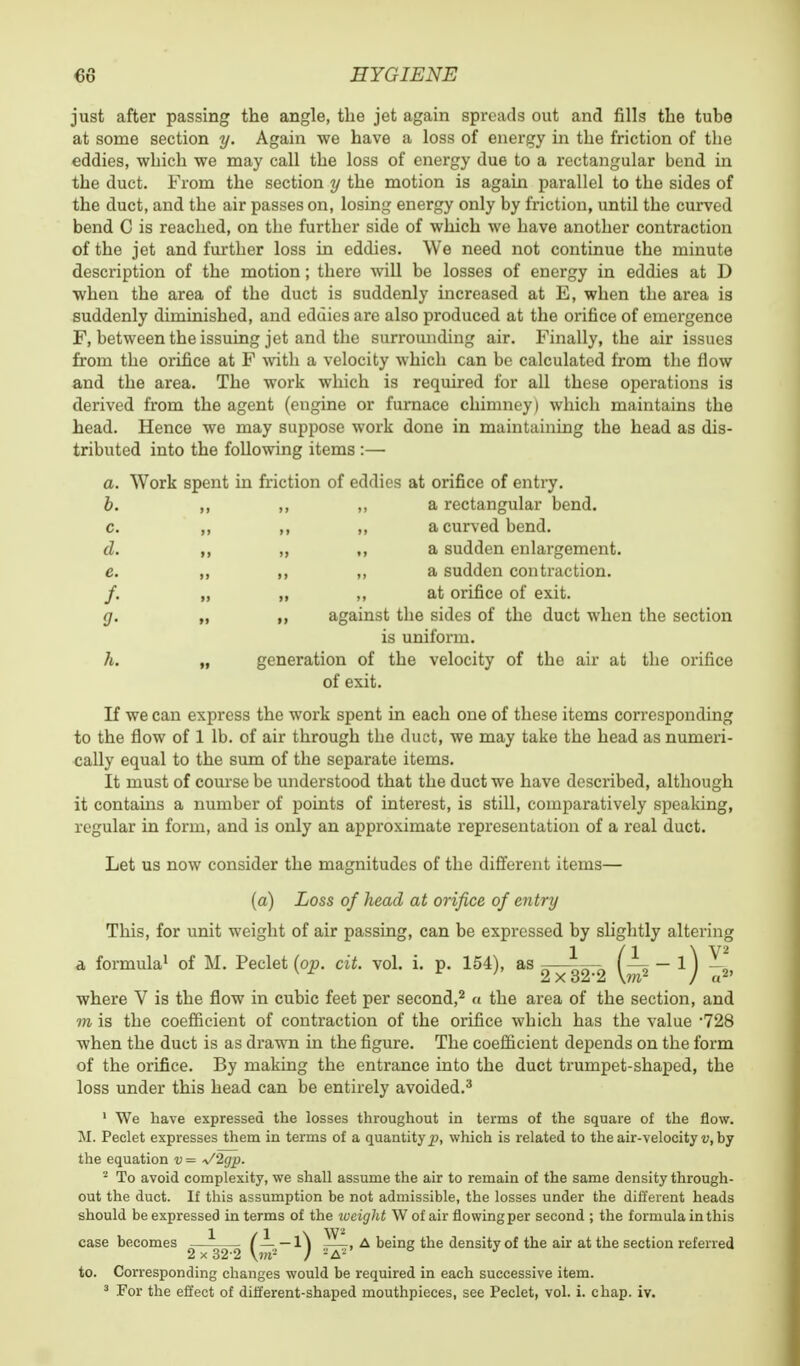 just after passing the angle, the jet again spreads out and fills the tube at some section y. Again we have a loss of energy in the friction of the eddies, which we may call the loss of energy due to a rectangular bend in the duct. From the section y the motion is again parallel to the sides of the duct, and the air passes on, losing energy only by friction, until the curved bend C is reached, on the further side of which we have another contraction of the jet and further loss in eddies. We need not continue the minute description of the motion; there will be losses of energy in eddies at D when the area of the duct is suddenly increased at E, when the area is suddenly diminished, and eddies are also produced at the orifice of emergence F, between the issuing jet and the surrounding air. Finally, the air issues from the orifice at F with a velocity which can be calculated from the flow and the area. The work which is required for all these operations is derived from the agent (engine or furnace chimney) which maintains the head. Hence we may suppose work done in maintaining the head as dis- tributed into the following items :— a. Work spent in friction of eddies at orifice of entry. b. ,, ,, ,, a rectangular bend. c. ,, ,, ,, a curved bend. d. ,, ,, ,, a sudden enlargement. e. „ ,, ,, a sudden contraction. /. „ ,, ,, at orifice of exit. g. „ ,, against the sides of the duct when the section is uniform. h. „ generation of the velocity of the air at the orifice of exit. If we can express the work spent in each one of these items corresponding to the flow of 1 lb. of air through the duct, we may take the head as numeri- cally equal to the sum of the separate items. It must of course be understood that the duct we have described, although it contains a number of points of interest, is still, comparatively speaking, regular in form, and is only an approximate representation of a real duct. Let us now consider the magnitudes of the different items— (a) Loss of head at orifice of entry This, for unit weight of air passing, can be expressed by slightly altering 1 /1 \ V2 a formula1 of M. Peclet (op. cit. vol. i. p. 154), as -—-— I _- — 1J _ where V is the flow in cubic feet per second,2 a the area of the section, and to is the coefficient of contraction of the orifice which has the value *728 when the duct is as drawn in the figure. The coefficient depends on the form of the orifice. By making the entrance into the duct trumpet-shaped, the loss under this head can be entirely avoided.3 1 We have expressed the losses throughout in terms of the square of the flow. M. Peclet expresses them in terms of a quantity^), which is related to the air-velocity v, by the equation v = V2gp. s To avoid complexity, we shall assume the air to remain of the same density through- out the duct. If this assumption be not admissible, the losses under the different heads should be expressed in terms of the weight W of air flowing per second ; the formula in this case becomes — (— — l\ A being the density of the air at the section referred 2x32-2 Vw- ) -A- b J to. Corresponding changes would be required in each successive item.