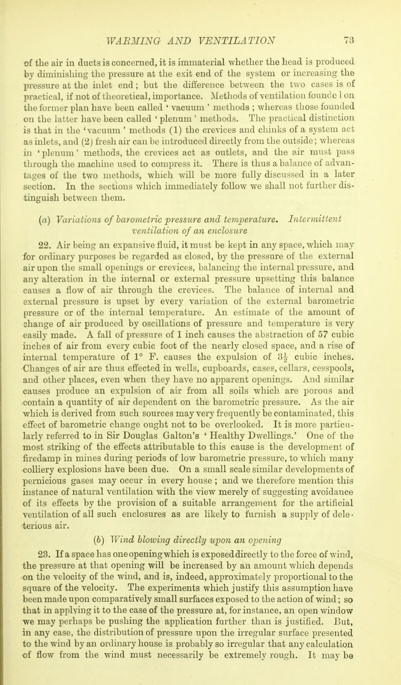 of the air in ducts is concerned, it is immaterial whether the head is produced by diminishing the pressure at the exit end of the system or increasing the pressure at the inlet end; but the difference between the two cases is of practical, if not of theoretical, importance. Methods of ventilation foundc 1 on the former plan have been called ' vacuum ' methods ; whereas those founded on the latter have been called ' plenum ' methods. The practical distinction is that in the 'vacuum ' methods (1) the crevices and chinks of a system act as inlets, and (2) fresh air can be introduced directly from the outside; whereas in ' plenum' methods, the crevices act as outlets, and the air must pass through the machine used to compress it. There is thus a balance of advan- tages of the two methods, which will be more fully discussed in a later section. In the sections which immediately follow we shall not further dis- tinguish between them. (a) Variations of barometric pressure and temperature. Intermittent ventilation of an enclosure 22. Air being an expansive fluid, it must be kept in any space, which may for ordinary purposes be regarded as closed, by the pressure of the external air upon the small openings or crevices, balancing the internal pressure, and any alteration in the internal or external pressure upsetting this balance causes a flow of air through the crevices. The balance of internal and external pressure is upset by every variation of the external barometric pressure or of the internal temperature. An estimate of the amount of change of air produced by oscillations of pressure and temperature is very easily made. A fall of pressure of 1 inch causes the abstraction of 57 cubic inches of air from every cubic foot of the nearly closed space, and a rise of internal temperature of 1° F. causes the expulsion of 3^ cubic inches. Changes of air are thus effected in wells, cupboards, cases, cellars, cesspools, and other places, even when they have no apparent openings. And similar causes produce an expulsion of air from all soils which are porous and contain a quantity of air dependent on the, barometric pressure. As the air which is derived from such sources may very frequently be contaminated, this effect of barometric change ought not to be overlooked. It is more particu- larly referred to in Sir Douglas Galton's ' Healthy Dwellings.' One of the most striking of the effects attributable to this cause is the development of firedamp in mines during periods of low barometric pressure, to which many colliery explosions have been due. On a small scale similar developments of pernicious gases may occur in every house ; and we therefore mention this instance of natural ventilation with the view merely of suggesting avoidance of its effects by the provision of a suitable arrangement for the artificial ventilation of all such enclosures as are likely to furnish a supply of dele ■ terious air. (6) Wind blowing directly upon an opening 23. If a space has one opening which is exposed directly to the force of wind, the pressure at that opening will be increased by an amount which depends on the velocity of the wind, and is, indeed, approximately proportional to the square of the velocity. The experiments which justify this assumption have been made upon comparatively small surfaces exposed to the action of wind; so that in applying it to the case of the pressure at, for instance, an open window we may perhaps be pushing the application further than is justified. But, in any case, the distribution of pressure upon the irregular surface presented to the wind by an ordinary house is probably so irregular that any calculation of flow from the wind must necessarily be extremely rough. It may be