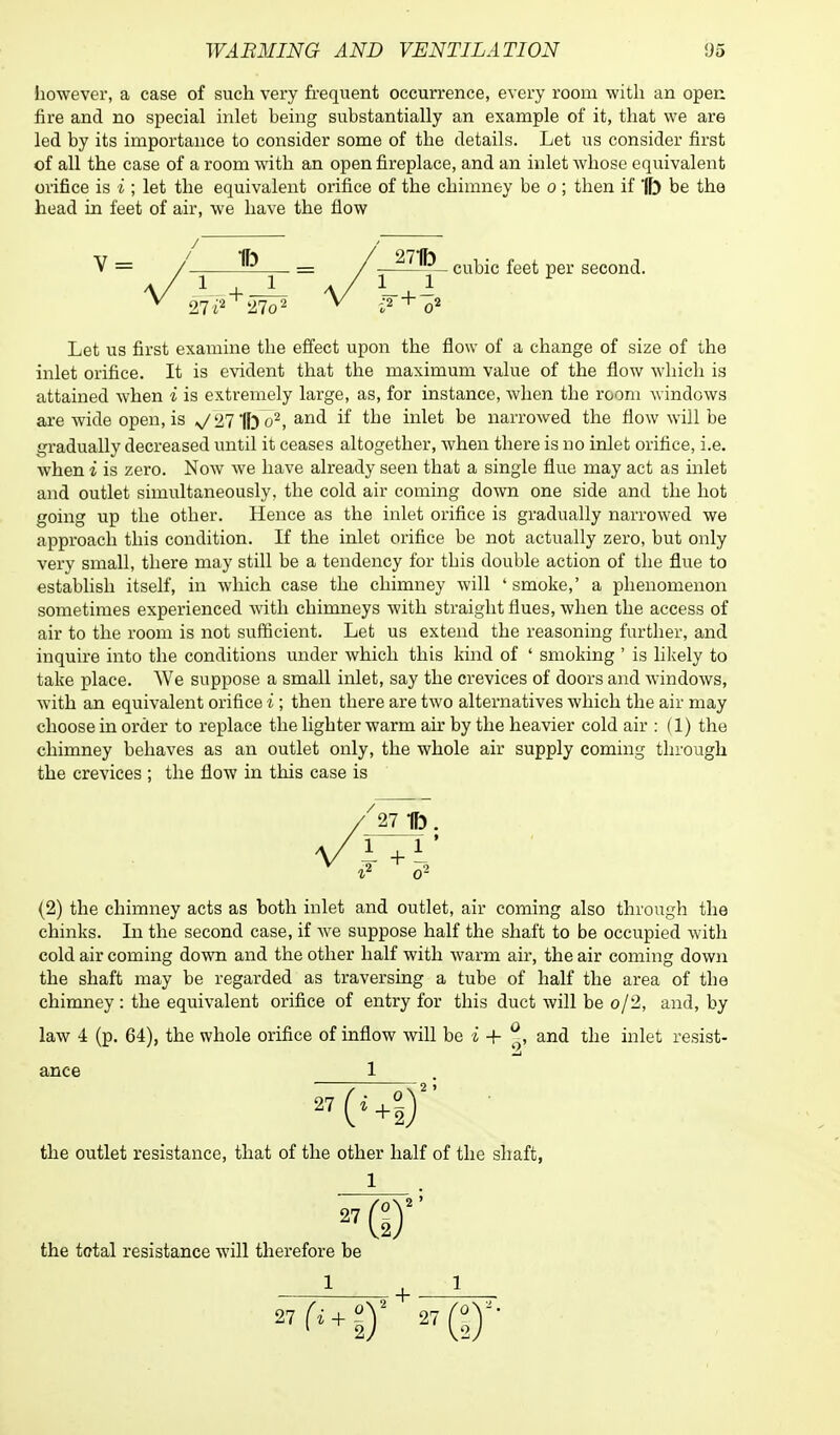 however, a case of such very frequent occurrence, every room with an open fire and no special inlet being substantially an example of it, that we are led by its importance to consider some of the details. Let us consider first of all the case of a room with an open fireplace, and an inlet whose equivalent orifice is i ; let the equivalent orifice of the chimney be o ; then if 1ft be the head in feet of air, we have the flow V = / 5? — / 271b cubic feet per second. 1 + -L 21 i2 21o2 Let us first examine the effect upon the flow of a change of size of the inlet orifice. It is evident that the maximum value of the flow which is attained when i is extremely large, as, for instance, when the room windows are wide open, is >J211ft o2, and if the inlet be narrowed the flow will be gradually decreased until it ceases altogether, when there is no inlet orifice, i.e. when i is zero. Now we have already seen that a single flue may act as inlet and outlet simultaneously, the cold air coming down one side and the hot going up the other. Hence as the inlet orifice is gradually narrowed we approach this condition. If the inlet orifice be not actually zero, but only very small, there may still be a tendency for this double action of the flue to establish itself, in which case the chimney will 4 smoke,' a phenomenon sometimes experienced with chimneys with straight flues, when the access of air to the room is not sufficient. Let us extend the reasoning further, and inquire into the conditions under which this kind of ' smoking ' is likely to take place. We suppose a small inlet, say the crevices of doors and windows, with an equivalent orifice i ; then there are two alternatives which the air may choose in order to replace the lighter warm air by the heavier cold air : (1) the chimney behaves as an outlet only, the whole air supply coming through the crevices ; the flow in this case is '27 1ft. (2) the chimney acts as both inlet and outlet, air coming also through the chinks. In the second case, if we suppose half the shaft to be occupied with cold air coming down and the other half with warm air, the air coming down the shaft may be regarded as traversing a tube of half the area of the chimney : the equivalent orifice of entry for this duct will be o/2, and, by law 4 (p. 64), the whole orifice of inflow will be i + ^, and the inlet resist- ance 1 2 ) 27 the outlet resistance, that of the other half of the shaft, 1 27 the total resistance will therefore be 1 or 27fi+?)I + 27 (I)''