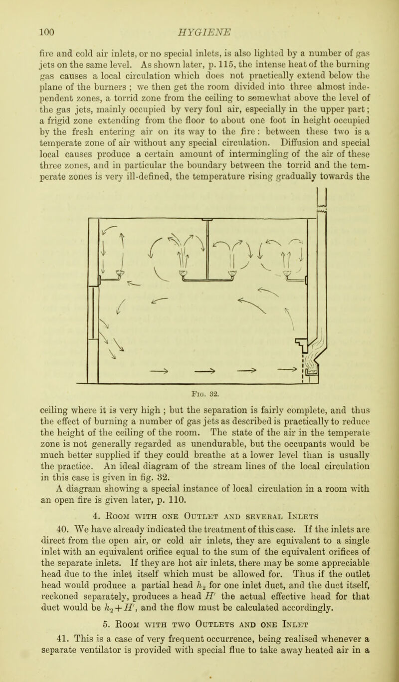 fire and cold ail inlets, or no special inlets, is also lighted by a number of gas jets on the same level. As shown later, p. 115, the intense heat of the burning gas causes a local circulation which does not practically extend below the plane of the burners ; we then get the room divided into three almost inde- pendent zones, a torrid zone from the ceiling to somewhat above the level of the gas jets, mainly occupied by very foul air, especially in the upper part; a frigid zone extending from the floor to about one foot in height occupied by the fresh entering air on its way to the fire: between these two is a temperate zone of air without any special circulation. Diffusion and special local causes produce a certain amount of intermingling of the air of these three zones, and in particular the boundary between the torrid and the tem- perate zones is very ill-defined, the temperature rising gradually towards the u Fig. 82. ceiling where it i3 very high ; but the separation is fairly complete, and thus the effect of burning a number of gas jets as described is practically to reduce the height of the ceiling of the room. The state of the air in the temperate zone is not generally regarded as unendurable, but the occupants would be much better supplied if they could breathe at a lower level than is usually the practice. An ideal diagram of the stream lines of the local circulation in this case is given in fig. 32. A diagram showing a special instance of local circulation in a room with an open fire is given later, p. 110. 4. Room with one Outlet and several Inlets 40. We have already indicated the treatment of this case. If the inlets are direct from the open air, or cold air inlets, they are equivalent to a single inlet with an equivalent orifice equal to the sum of the equivalent orifices of the separate inlets. If they are hot air inlets, there may be some appreciable head due to the inlet itself which must be allowed for. Thus if the outlet head would produce a partial head h2 for one inlet duct, and the duct itself, reckoned separately, produces a head H' the actual effective head for that duct would be h.z + H', and the flow must be calculated accordingly. 5. Roou with two Outlets and one Inlet 41. This is a case of very frequent occurrence, being realised whenever a separate ventilator is provided with special flue to take away heated air in a