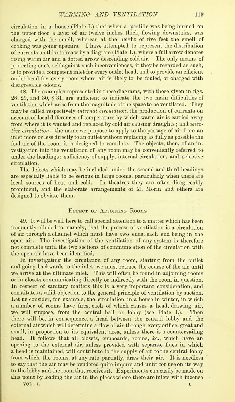 circulation in a house (Plate I.) that when a pastille was being burned on the upper floor a layer of air twelve inches thick, flowing downstairs, was charged with the smell, whereas at the height of five feet the smell of cooking was going upstairs. I have attempted to represent the distribution of currents on this staircase by a diagram (Plate I.), where a full arrow denotes rising warm air and a dotted arrow descending cold air. The only means of protecting one's self against such inconveniences, if they be regarded as such, is to provide a competent inlet for every outlet head, and to provide an efficient outlet head for every room where air is likely to be fouled, or charged with disagreeable odours. 48. The examples represented in these diagrams, with those given in figs. 28, 29, and 30, § 31, are sufficient to indicate the two main difficulties of ventilation which arise from the magnitude of the space to be ventilated. They may be called respectively internal circulation, the production of currents on account of local differences of temperature by which warm air is carried away from where it is wanted and replaced by cold air causing draughts ; and selec- tive circulation—the name we propose to apply to the passage of air from an inlet more or less directly to an outlet without replacing as fully as possible the foul air of the room it is designed to ventilate. The objects, then, of an in- vestigation into the ventilation of any room may be conveniently referred to under the headings: sufficiency of supply, internal circulation, and selective circulation. The defects which may be included under the second and third headings are especially liable to be serious in large rooms, particularly when there are local sources of heat and cold. In theatres they are often disagreeably prominent, and the elaborate arrangements of M. Morin and others are designed to obviate them. Effect of Adjoining Eooms 49. It will be well here to call special attention to a matter which has been frequently alluded to, namely, that the process of ventilation is a circulation of air through a channel which must have two ends, each end being in the open air. The investigation of the ventilation of any system is therefore not complete until the two sections of communication of the circulation with the open air have been identified. In investigating the circulation of any room, starting from the outlet and going backwards to the inlet, we must retrace the course of the air until we arrive at the ultimate inlet. This will often be found in adjoining rooms or in closets communicating directly or indirectly with the room in question. In respect of sanitary matters this is a very important consideration, and constitutes a valid objection to the general principle of ventilation by suction. Let us consider, for example, the circulation in a house in winter, in which a number of rooms have fires, each of which causes a head, drawing air, we will suppose, from the central hall or lobby (see Plate L). Then there will be, in consequence, a head between the central lobby and the external air which will determine a flow of air through every orifice, great and small, in proportion to its equivalent area, unless there is a countervailing head. It follows that all closets, cupboards, rooms, &c, which have an opening to the external air, unless provided with separate flues in which a head is maintained, will contribute to the supply of air to the central lobby from which the rooms, at any rate partially, draw their air. It is needless to say that the air may be rendered quite impure and unfit for use on its way to the lobby and the room that receives it. Experiments can easily be made on this point by loading the air in the places where there are inlets with incense