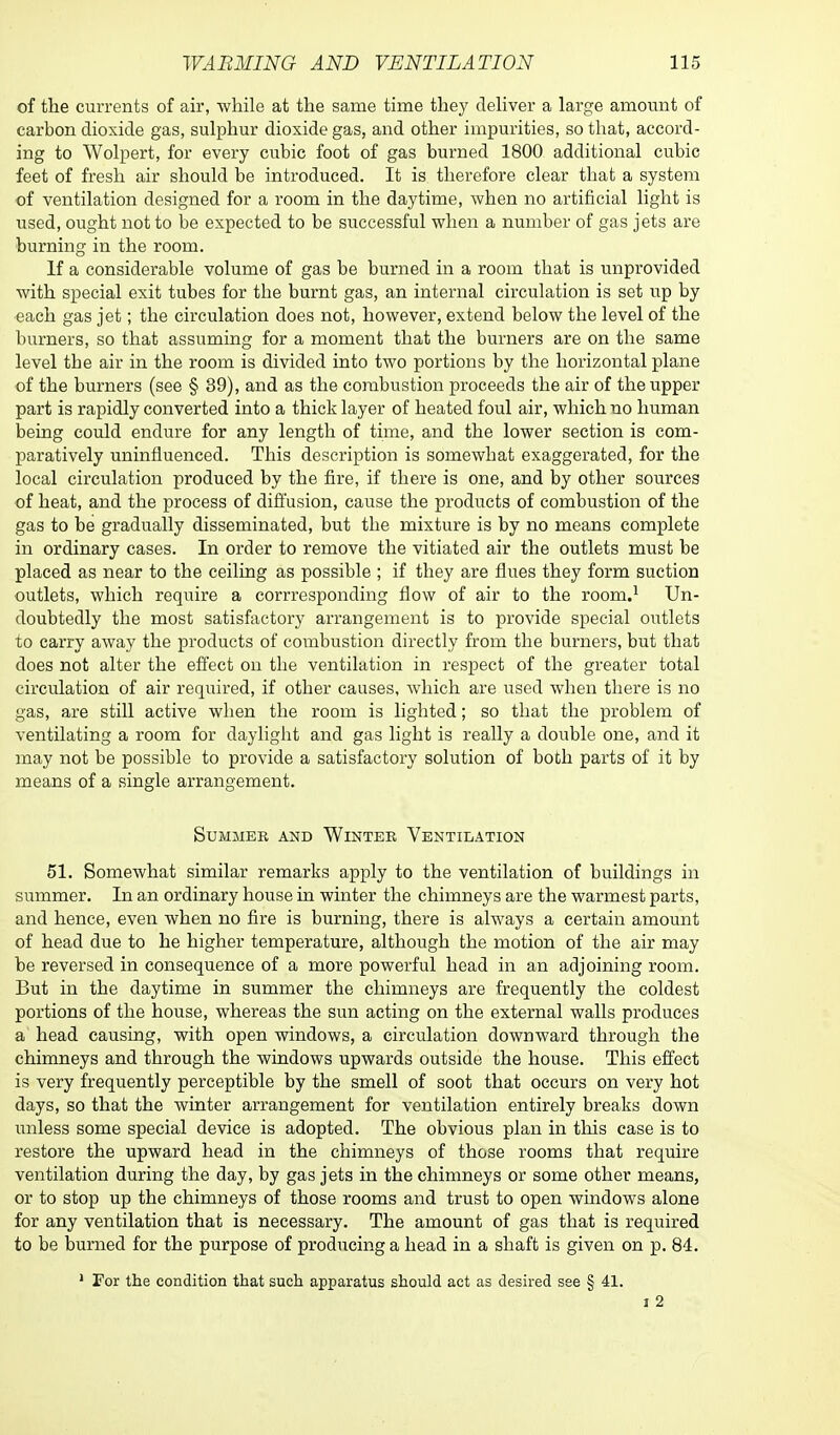 of the currents of air, while at the same time they deliver a large amount of carbon dioxide gas, sulphur dioxide gas, and other impurities, so that, accord- ing to Wolpert, for every cubic foot of gas burned 1800 additional cubic feet of fresh air should be introduced. It is therefore clear that a system of ventilation designed for a room in the daytime, when no artificial light is used, ought not to be expected to be successful when a number of gas jets are burning in the room. If a considerable volume of gas be burned in a room that is unprovided with special exit tubes for the burnt gas, an internal circulation is set up by each gas jet; the circulation does not, however, extend below the level of the burners, so that assuming for a moment that the burners are on the same level the air in the room is divided into two portions by the horizontal plane of the burners (see § 39), and as the combustion proceeds the air of the upper part is rapidly converted into a thick layer of heated foul air, which no human being could endure for any length of time, and the lower section is com- paratively uninfluenced. This description is somewhat exaggerated, for the local circulation produced by the fire, if there is one, and by other sources of heat, and the process of diffusion, cause the products of combustion of the gas to be gradually disseminated, but the mixture is by no means complete in ordinary cases. In order to remove the vitiated air the outlets must be placed as near to the ceiling as possible ; if they are flues they form suction outlets, which require a corrresponding flow of air to the room.1 Un- doubtedly the most satisfactory arrangement is to provide special outlets to carry away the products of combustion directly from the burners, but that does not alter the effect on the ventilation in respect of the greater total circulation of air required, if other causes, which are used when there is no gas, are still active when the room is lighted; so that the problem of ventilating a room for daylight and gas light is really a double one, and it may not be possible to provide a satisfactory solution of both parts of it by means of a single arrangement. Summer and Winter Ventilation 51. Somewhat similar remarks apply to the ventilation of buildings in summer. In an ordinary house in winter the chimneys are the warmest parts, and hence, even when no fire is burning, there is always a certain amount of head due to he higher temperature, although the motion of the air may be reversed in consequence of a more powerful head in an adjoining room. But in the daytime in summer the chimneys are frequently the coldest portions of the house, whereas the sun acting on the external walls produces a head causing, with open windows, a circulation downward through the chimneys and through the windows upwards outside the house. This effect is very frequently perceptible by the smell of soot that occurs on very hot days, so that the winter arrangement for ventilation entirely breaks down unless some special device is adopted. The obvious plan in this case is to restore the upward head in the chimneys of those rooms that require ventilation during the day, by gas jets in the chimneys or some other means, or to stop up the chimneys of those rooms and trust to open windows alone for any ventilation that is necessary. The amount of gas that is required to be burned for the purpose of producing a head in a shaft is given on p. 84. 1 For the condition that such apparatus should act as desired see § 41. i 2