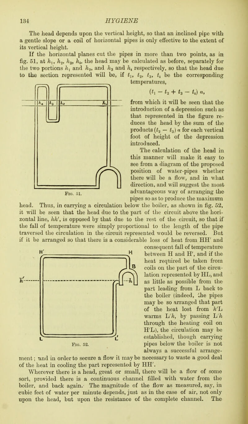 Fig. The head depends upon the vertical height, so that an inclined pipe with a gentle slope or a coil of horizontal pipes is only effective to the extent of its vertical height. If the horizontal planes cut the pipes in more than two points, as in fig. 51, at 7i,, 7^2, /j3, hit the head may be calculated as before, separately for the two portions /t, and 7i2, and h3 and /i4 respectively, so that the head due to the section represented will be, if tu t2, t3, t4 be the corresponding temperatures, (*i — t2 + t3 — £4) «, from which it will be seen that the introduction of a depression such as that represented in the figure re- duces the head by the sum of the products (t2 — t3) n for each vertical foot of height of the depression introduced. The calculation of the head in this manner will make it easy to see from a diagram of the proposed position of water-pipes whether there will be a flow, and in what direction, and will suggest the most advantageous way of arranging the pipes so as to produce the maximum head. Thus, in carrying a circulation below the boiler, as shown in fig. 52, it will be seen that the head due to the part of the circuit above the hori- zontal line, 1M, is opposed by that due to the rest of the circuit, so that if the fall of temperature were simply proportional to the length of the pipe traversed the circulation in the circuit represented would be reversed. But if it be arranged so that there is a considerable loss of heat from HH' and consequent fall of temperature between H and H', and if the heat required be taken from coils on the part of the circu- lation represented by HL, and as little as possible from the part leading from L back to the boiler (indeed, ihe pipes may be so arranged that part of the heat lost from h'h warms L7t, by passing L7i through the heating coil on H'L), the circulation may be established, though carrying pipes below the boiler is not always a successful arrange- ment ; und in order to secure a flow it may be necessary to waste a good deal of the heat in cooling the part represented by HH'. Wherever there is a head, great or small, there will be a flow of some sort, provided there is a continuous channel filled with water from the boiler, and back again. The magnitude of the flow as measured, say, in cubic feet of water per minute depends, just as in the case of air, not only upon the head, but upon the resistance of the complete channel. The Fig. 52.