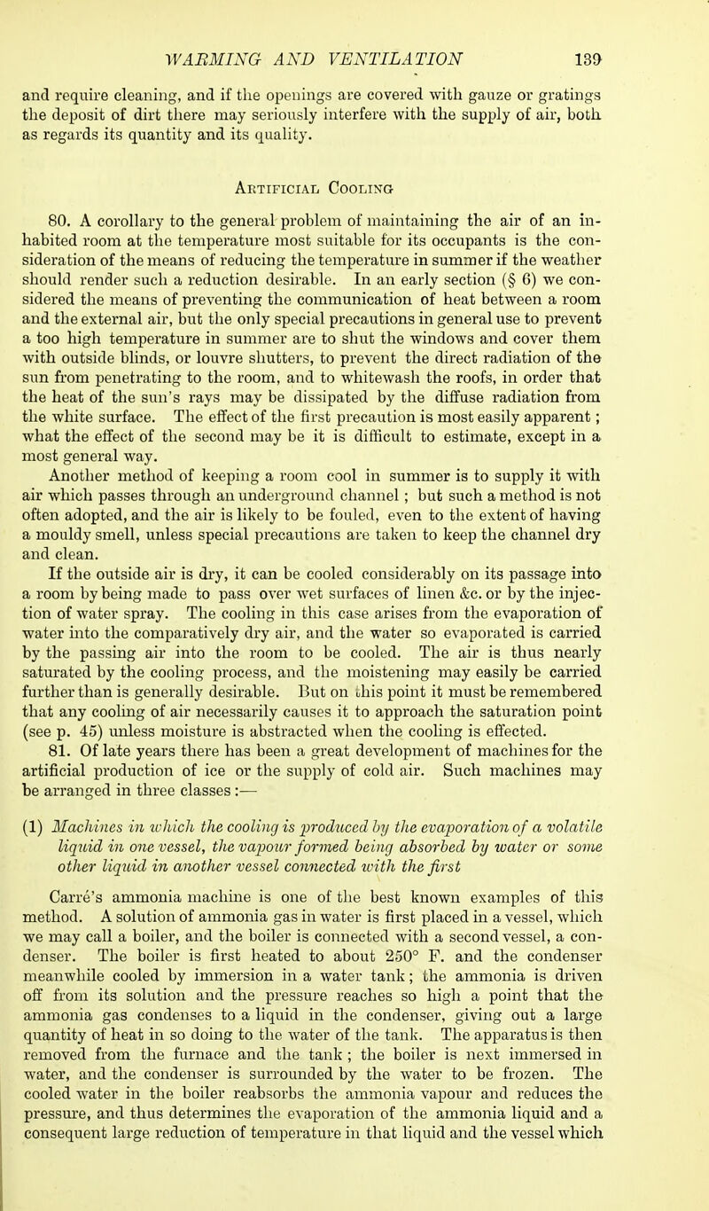 and require cleaning, and if the openings are covered with gauze or gratings the deposit of dirt there may seriously interfere with the supply of air, both as regards its quantity and its quality. Artificial Cooling 80. A corollary to the general problem of maintaining the air of an in- habited room at the temperature most suitable for its occupants is the con- sideration of the means of reducing the temperature in summer if the weather should render such a reduction desirable. In an early section (§ 6) we con- sidered the means of preventing the communication of heat between a room and the external air, but the only special precautions in general use to prevent a too high temperature in summer are to shut the windows and cover them with outside blinds, or louvre shutters, to prevent the direct radiation of the sun from penetrating to the room, and to whitewash the roofs, in order that the heat of the sun's rays may be dissipated by the diffuse radiation from the white surface. The effect of the first precaution is most easily apparent; what the effect of the second may be it is difficult to estimate, except in a most general way. Another method of keeping a room cool in summer is to supply it with air which passes through an underground channel; but such a method is not often adopted, and the air is likely to be fouled, even to the extent of having a mouldy smell, unless special precautions are taken to keep the channel dry and clean. If the outside air is dry, it can be cooled considerably on its passage into a room by being made to pass over wet surfaces of linen &c. or by the injec- tion of water spray. The cooling in this case arises from the evaporation of water into the comparatively dry air, and the water so evaporated is carried by the passing air into the room to be cooled. The air is thus nearly saturated by the cooling process, and the moistening may easily be carried further than is generally desirable. But on uhis point it must be remembered that any cooling of air necessarily causes it to approach the saturation point (see p. 45) unless moisture is abstracted when the cooling is effected. 81. Of late years there has been a great development of machines for the artificial production of ice or the supply of cold air. Such machines may be arranged in three classes:— (1) Hachines in lohich the cooling is produced by the evaporation of a volatile liquid in one vessel, the vapour formed being absorbed by ivater or some other liquid in another vessel connected with the first Carre's ammonia machine is one of the best known examples of this method. A solution of ammonia gas in water is first placed in a vessel, which we may call a boiler, and the boiler is connected with a second vessel, a con- denser. The boiler is first heated to about 250° F. and the condenser meanwhile cooled by immersion in a water tank; the ammonia is driven off from its solution and the pressure reaches so high a point that the ammonia gas condenses to a liquid in the condenser, giving out a large quantity of heat in so doing to the water of the tank. The apparatus is then removed from the furnace and the tank ; the boiler is next immersed in water, and the condenser is surrounded by the water to be frozen. The cooled water in the boiler reabsorbs the ammonia vapour and reduces the pressure, and thus determines the evaporation of the ammonia liquid and a consequent large reduction of temperature in that liquid and the vessel which