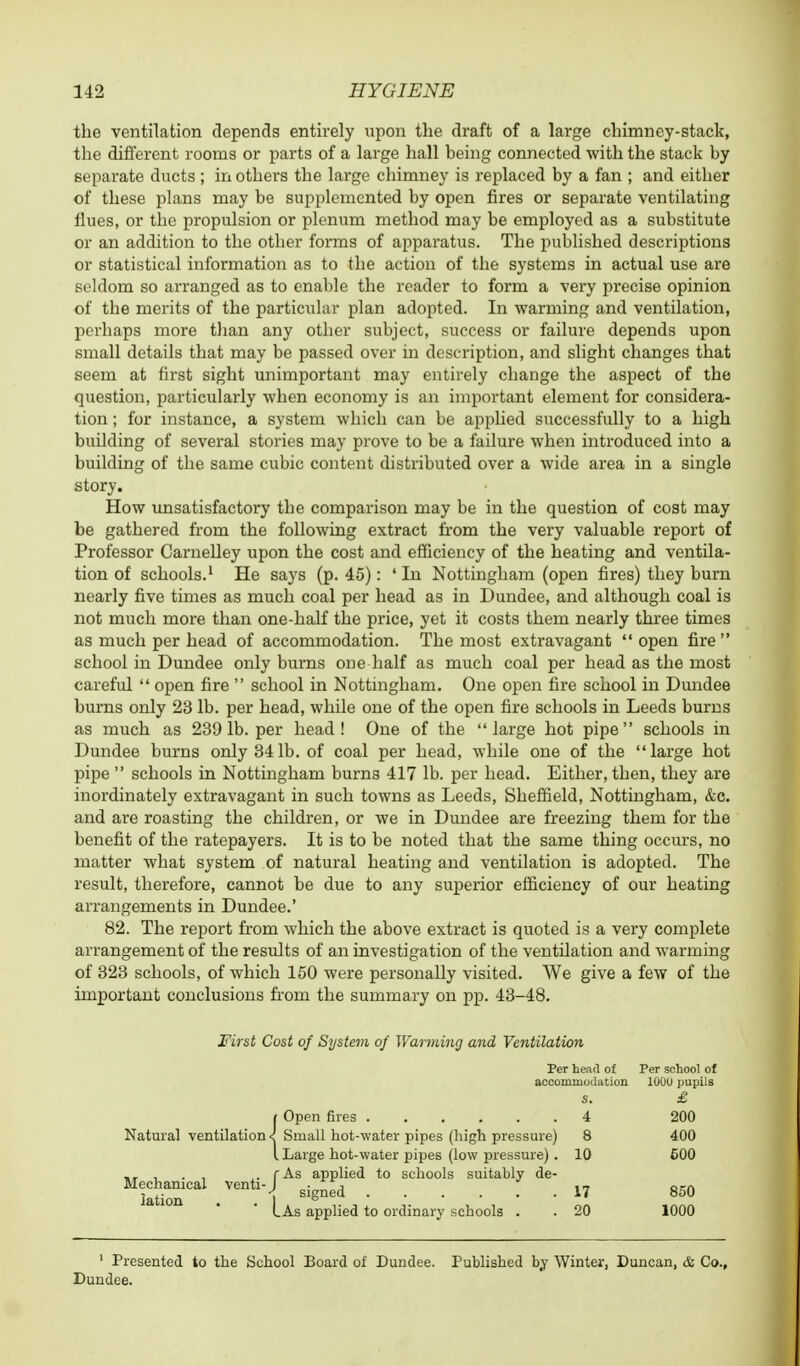 the ventilation depends entirely upon the draft of a large chimney-stack, the different rooms or parts of a large hall being connected with the stack by separate ducts; in others the large chimney is replaced by a fan ; and either of these plans may be supplemented by open fires or separate ventilating flues, or the propulsion or plenum method may be employed as a substitute or an addition to the other forms of apparatus. The published descriptions or statistical information as to the action of the systems in actual use are seldom so arranged as to enable the reader to form a very precise opinion of the merits of the particular plan adopted. In warming and ventilation, perhaps more than any other subject, success or failure depends upon small details that may be passed over in description, and slight changes that seem at first sight unimportant may entirely change the aspect of the question, particularly when economy is an important element for considera- tion ; for instance, a system which can be applied successfully to a high building of several stories may prove to be a failure when introduced into a building of the same cubic content distributed over a wide area in a single story. How unsatisfactory the comparison may be in the question of cost may be gathered from the following extract from the very valuable report of Professor Carnelley upon the cost and efficiency of the heating and ventila- tion of schools.1 He says (p. 45): ' In Nottingham (open fires) they burn nearly five times as much coal per head as in Dundee, and although coal is not much more than one-half the price, yet it costs them nearly three times as much per head of accommodation. The most extravagant  open fire school in Dundee only burns one half as much coal per head as the most careful  open fire  school in Nottingham. One open fire school in Dundee burns only 23 lb. per head, while one of the open fire schools in Leeds burns as much as 239 lb. per head! One of the large hot pipe schools in Dundee burns only 341b. of coal per head, while one of the large hot pipe  schools in Nottingham burns 417 lb. per head. Either, then, they are inordinately extravagant in such towns as Leeds, Sheffield, Nottingham, &c. and are roasting the children, or we in Dundee are freezing them for the benefit of the ratepayers. It is to be noted that the same thing occurs, no matter what system of natural heating and ventilation is adopted. The result, therefore, cannot be due to any superior efficiency of our heating arrangements in Dundee.' 82. The report from which the above extract is quoted is a very complete arrangement of the results of an investigation of the ventilation and warming of 323 schools, of which 150 were personally visited. We give a few of the important conclusions from the summary on pp. 43-48. First Cost of System of Warming and Ventilation Per head of Per school of accommodation 100U pupils s. £ i Open fires 4 200 Natural ventilation < Small hot-water pipes (high pressure) 8 400 I Large hot-water pipes (low pressure) . 10 600 . . , ,. rAs applied to schools suitably de- lation10 . | si8ned17 850 I As applied to ordinary schools . . 20 1000 1 Presented to the School Board of Dundee. Published by Winter, Duncan, & Co., Dundee.