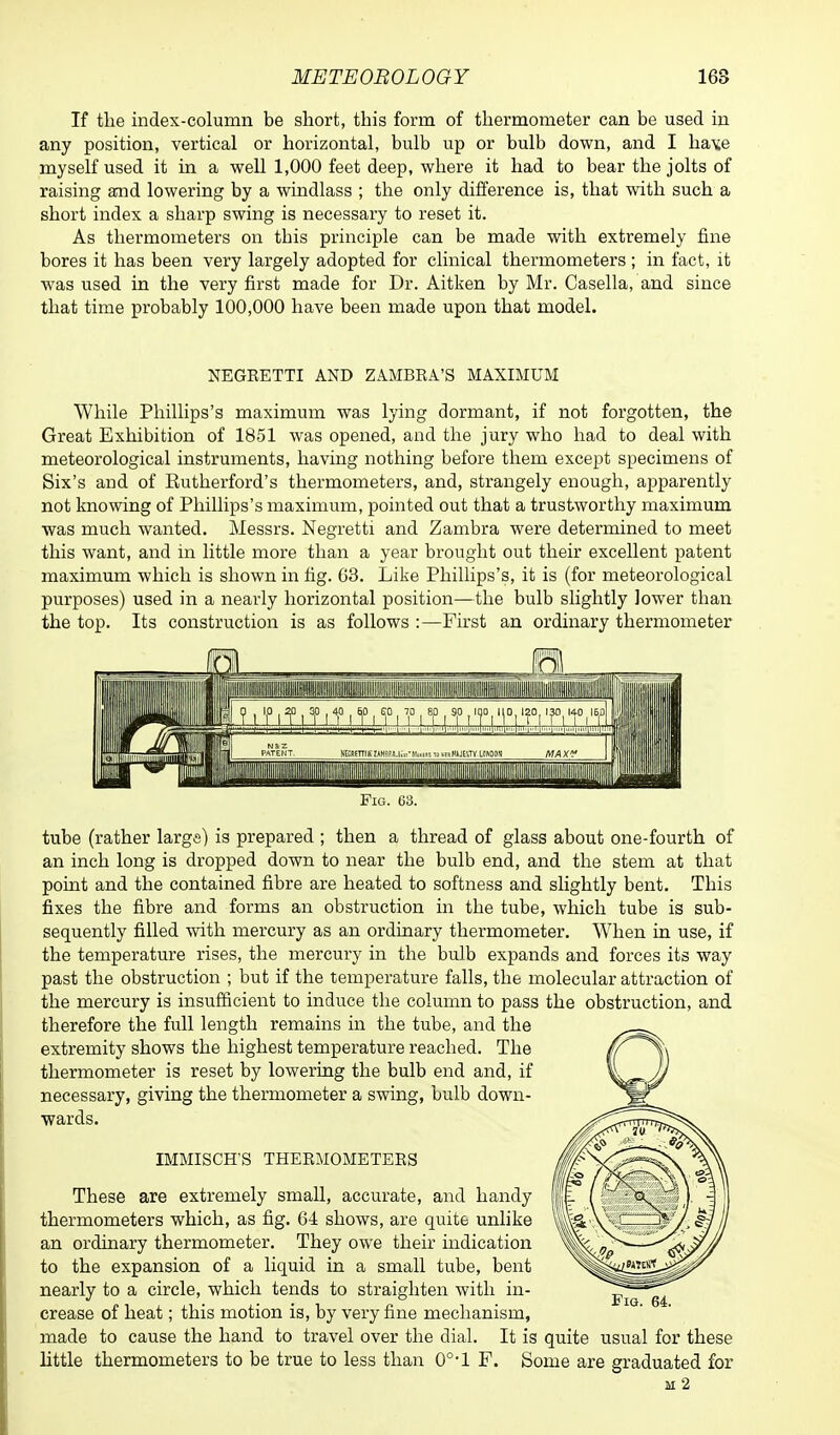 If the index-column be short, this form of thermometer can be used in any position, vertical or horizontal, bulb up or bulb down, and I hav.e myself used it in a well 1,000 feet deep, where it had to bear the jolts of raising and lowering by a windlass ; the only difference is, that with such a short index a sharp swing is necessary to reset it. As thermometers on this principle can be made with extremely fine bores it has been very largely adopted for clinical thermometers ; in fact, it was used in the very first made for Dr. Aitken by Mr. Casella, and since that time probably 100,000 have been made upon that model. NEGEETTI AND ZAMBEA'S MAXIMUM While Phillips's maximum was lying dormant, if not forgotten, the Great Exhibition of 1851 was opened, and the jury who had to deal with meteorological instruments, having nothing before them except specimens of Six's and of Rutherford's thermometers, and, strangely enough, apparently not knowing of Phillips's maximum, pointed out that a trustworthy maximum was much wanted. Messrs. Negretti and Zambra were determined to meet this want, and in little more than a year brought out their excellent patent maximum which is shown in fig. 03. Like Phillips's, it is (for meteorological purposes) used in a nearly horizontal position—the bulb slightly lower than the top. Its construction is as follows :—First an ordinary thermometer Fig. 63. tube (rather large) is prepared ; then a thread of glass about one-fourth of an inch long is dropped down to near the bulb end, and the stem at that point and the contained fibre are heated to softness and slightly bent. This fixes the fibre and forms an obstruction in the tube, which tube is sub- sequently filled with mercury as an ordinary thermometer. When in use, if the temperature rises, the mercury in the bulb expands and forces its way past the obstruction ; but if the temperature falls, the molecular attraction of the mercury is insufficient to induce the column to pass the obstruction, and therefore the full length remains in the tube, and the extremity shows the highest temperature reached. The thermometer is reset by lowering the bulb end and, if necessary, giving the thermometer a swing, bulb down- wards. IMMISCH'S THEEMOMETEES These are extremely small, accurate, and handy thermometers which, as fig. 64 shows, are quite unlike an ordinary thermometer. They owe their indication to the expansion of a liquid in a small tube, bent nearly to a circle, which tends to straighten with in- crease of heat; this motion is, by very fine mechanism, made to cause the hand to travel over the dial. It is quite usual for these little thermometers to be true to less than 0°-l F. Some are graduated for