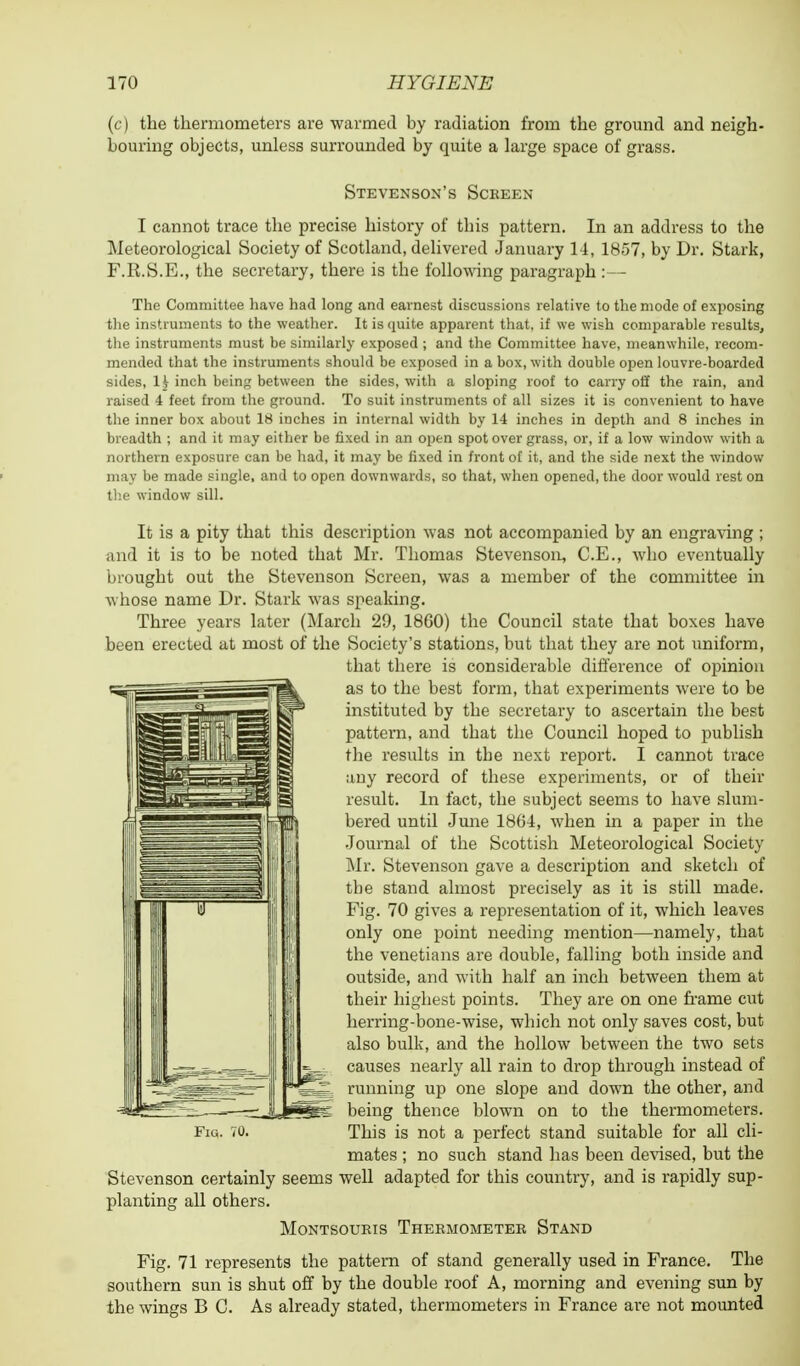 (c) the thermometers are warmed by radiation from the ground and neigh- bouring objects, unless surrounded by quite a large space of grass. Stevenson's Screen I cannot trace the precise history of this pattern. In an address to the Meteorological Society of Scotland, delivered January 14, 1857, by Dr. Stark, F.R.S.E., the secretary, there is tbe following paragraph :— The Committee have had long and earnest discussions relative to the mode of exposing the instruments to the weather. It is quite apparent that, if we wish comparable results, the instruments must be similarly exposed ; and the Committee have, meanwhile, recom- mended that the instruments should be exposed in a box, with double open louvre-boarded sides, 1£ inch being between the sides, with a sloping roof to carry off the rain, and raised 4 feet from the ground. To suit instruments of all sizes it is convenient to have the inner box about 18 inches in internal width by 14 inches in depth and 8 inches in breadth ; and it may either be fixed in an open spot over grass, or, if a low window with a northern exposure can be had, it may be fixed in front of it, and the side next the window may be made single, and to open downwards, so that, when opened, the door would rest on the window sill. It is a pity that this description was not accompanied by an engraving ; and it is to be noted that Mr. Thomas Stevenson, C.E., who eventually brought out the Stevenson Screen, was a member of the committee in whose name Dr. Stark was speaking. Three years later (March 29, 1860) the Council state that boxes have been erected at most of the Society's stations, but that they are not uniform, that there is considerable difference of opinion as to the best form, that experiments were to be instituted by the secretary to ascertain the best pattern, and that the Council hoped to publish the results in tbe next report. I cannot trace any record of these experiments, or of their result. In fact, the subject seems to have slum- bered until June 1804, when in a paper in the Journal of the Scottish Meteorological Society Mr. Stevenson gave a description and sketch of the stand almost precisely as it is still made. Fig. 70 gives a representation of it, which leaves only one point needing mention—namely, that the Venetians are double, falling both inside and outside, and with half an inch between them at their highest points. They are on one frame cut herring-bone-wise, which not only saves cost, but also bulk, and the hollow between the two sets causes nearly all rain to drop through instead of running up one slope and down the other, and being thence blown on to the thermometers. mates ; no such stand has been devised, but the Stevenson certainly seems well adapted for this country, and is rapidly sup- planting all others. Montsoukis Thermometer Stand Fig. 71 represents the pattern of stand generally used in France. The southern sun is shut off by the double roof A, morning and evening sun by the wings B C. As already stated, thermometers in France are not mounted