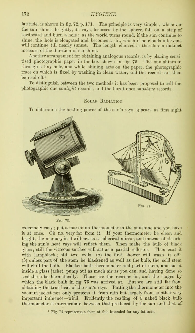 latitude, is shown in fig. 72, p. 171. The principle is very simple ; whenever the sun shines brightly, its rays, focussed by the sphere, fall on a strip of cardboard and burn a hole ; as the world turns round, if the sun continue to shine, the hole is elongated and becomes a slit, which if no clouds intervene will continue till nearly sunset. Tbe length charred is therefore a distinct measure of the duration of sunshine. Another arrangement for obtaining analogous records, is by placing sensi- tised photographic paper in the box shown in fig. 73. The sun shines in through a tiny hole, and while shining acts on the paper, the photographic trace on which is fixed by washing in clean water, and the record can then be read off.1 To distinguish between the two methods it has been proposed to call the photographic one sunli/jht records, and the burnt ones sunshine records. Solar Eadiation To determine the heating power of tbe sun's rays appears at first sight Ftg. 73. extremely easy; put a maximum thermometer in the sunshine and you have it at once. Oh no, very far from it. If your thermometer be clean and bright, the mercury in it will act as a spherical mirror, and instead of absorb- ing the sun's heat rays will reflect them. Then make the bulb of black glass; still the vitreous surface will act as a partial reflector. Then coat it with lampblack; still two evils—(a) the first shower will wash it off; (b) unless part of the stem be blackened as well as the bulb, the cold stem will chill the bulb. Blacken both thermometer and part of stem, and put it inside a glass jacket, pump out as much air as you can, and having done so seal the tube hermetically. Those are the reasons for, and the stages by which the black bulb in fig. 75 was arrived at. But we are still far from obtaining the true heat of the sun's rays. Putting the thermometer into the vacuum jacket not only protects it from rain but largely from another very important influence—wind. Evidently the reading of a naked black bulb thermometer is intermediate between that produced by the sun and that of 1 Fig. 74 represents a form of this intended for any latitude.