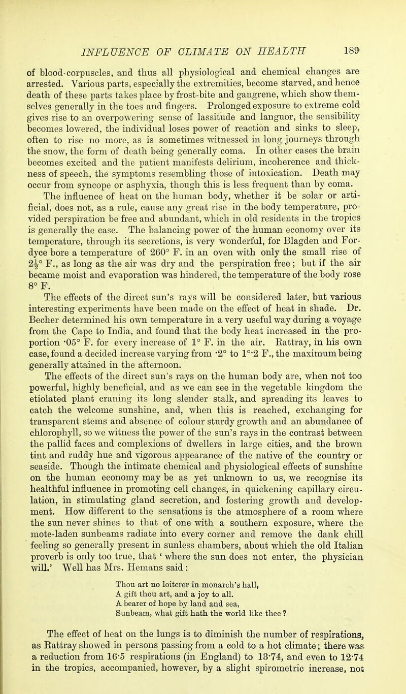 of blood-corpuscles, and thus all physiological and chemical changes are arrested. Various parts, especially the extremities, become starved, and hence death of these parts takes place by frost-bite and gangrene, which show them- selves generally in the toes and fingers. Prolonged exposure to extreme cold gives rise to an overpowering sense of lassitude and languor, the sensibility becomes lowered, the individual loses power of reaction and sinks to sleep, often to rise no more, as is sometimes witnessed in long journeys through the snow, the form of death being generally coma. In other cases the brain becomes excited and the patient manifests delirium, incoherence and thick- ness of speech, the symptoms resembling those of intoxication. Death may occur from syncope or asphyxia, though this is less frequent than by coma. The influence of heat on the human body, whether it be solar or arti- ficial, does not, as a rule, cause any great rise in the body temperature, pro- vided perspiration be free and abundant, which in old residents in the tropics is generally the case. The balancing power of the human economy over its temperature, through its secretions, is very wonderful, for Blagden and For- dyce bore a temperature of 260° F. in an oven with only the small rise of 2tj° F., as long as the air was dry and the perspiration free ; but if the air became moist and evaporation was hindered, the temperature of the body rose 8° F. The effects of the direct sun's rays will be considered later, but various interesting experiments have been made on the effect of heat in shade. Dr. Becher determined his own temperature in a very useful way during a voyage from the Cape to India, and found that the body heat increased in the pro- portion '05° F. for every increase of 1° F. in the air. Battray, in his own case, found a decided increase varying from -2° to 1°2 F., the maximum being generally attained in the afternoon. The effects of the direct sun's rays on the human body are, when not too powerful, highly beneficial, and as we can see in the vegetable kingdom the etiolated plant craning its long slender stalk, and spreading its leaves to catch the welcome sunshine, and, when this is reached, exchanging for transparent stems and absence of colour sturdy growth and an abundance of chlorophyll, so we witness the power of the sun's rays in the contrast between the pallid faces and complexions of dwellers in large cities, and the brown tint and ruddy hue and vigorous appearance of the native of the country or seaside. Though the intimate chemical and physiological effects of sunshine on the human economy may be as yet unknown to us, we recognise its healthful influence in promoting cell changes, in quickening capillary circu- lation, in stimulating gland secretion, and fostering growth and develop- ment. How different to the sensations is the atmosphere of a room where the sun never shines to that of one with a southern exposure, where the mote-laden sunbeams radiate into every comer and remove the dank chill feeling so generally present in sunless chambers, about which the old Italian proverb is only too true, that ' where the sun does not enter, the physician will.' Well has Mrs. Hemans said : Thou art no loiterer in monarch's hall, A gift thou art, and a joy to all. A bearer of hope by land and sea, Sunbeam, what gift hath the world like thee ? The effect of heat on the lungs is to diminish the number of respirations, as Battray showed in persons passing from a cold to a hot climate; there was a reduction from 16*5 respirations (in England) to 13*74, and even to 12-74 in the tropics, accompanied, however, by a slight spirometric increase, not