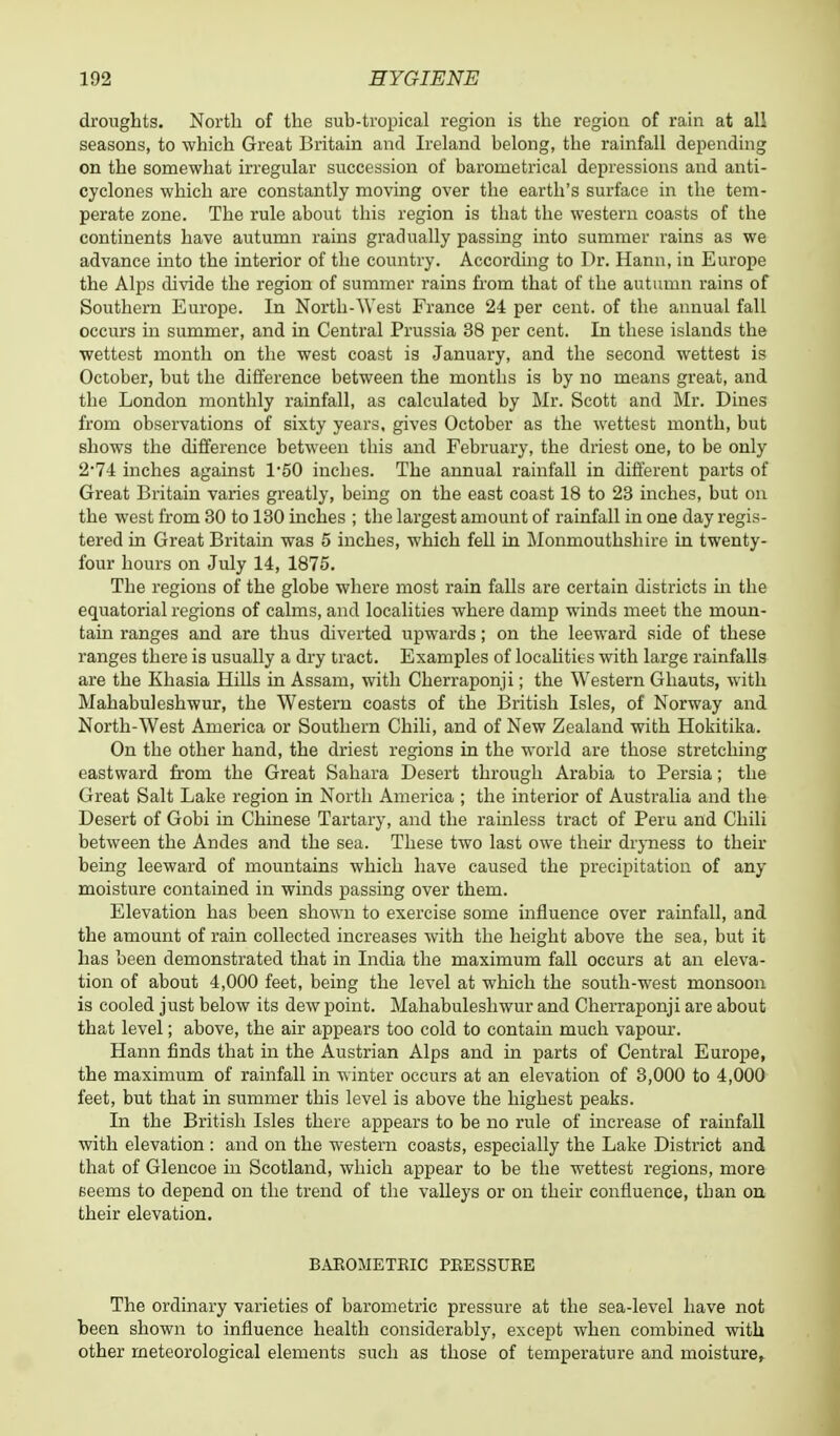 droughts. North of the sub-tropical region is the region of rain at all seasons, to which Great Britain and Ireland belong, the rainfall depending on the somewhat irregular succession of barometrical depressions and anti- cyclones which are constantly moving over the earth's surface in the tem- perate zone. The rule about this region is that the western coasts of the continents have autumn rains gradually passing into summer rains as we advance into the interior of the country. According to Dr. Hann, in Europe the Alps divide the region of summer rains from that of the autumn rains of Southern Europe. In North-West France 24 per cent, of the annual fall occurs in summer, and in Central Prussia 38 per cent. In these islands the wettest month on the west coast is January, and the second wettest is October, but the difference between the months is by no means great, and the London monthly rainfall, as calculated by Mr. Scott and Mr. Dines from observations of sixty years, gives October as the wettest month, but shows the difference between this and February, the driest one, to be only 2*74 inches against 1*50 inches. The annual rainfall in different parts of Great Britain varies greatly, being on the east coast 18 to 23 inches, but on the west from 30 to 130 inches ; the largest amount of rainfall in one day regis- tered in Great Britain was 5 inches, which fell in Monmouthshire in twenty- four hours on July 14, 1875. The regions of the globe where most rain falls are certain districts hi the equatorial regions of calms, and localities where damp winds meet the moun- tain ranges and are thus diverted upwards; on the leeward side of these ranges there is usually a dry tract. Examples of localities with large rainfalls are the Khasia Hills in Assam, with Cherraponji; the Western Ghauts, with Mahabuleshwur, the Western coasts of the British Isles, of Norway and North-West America or Southern Chili, and of New Zealand with Hokitika. On the other hand, the driest regions in the world are those stretching eastward from the Great Sahara Desert through Arabia to Persia; the Great Salt Lake region in North America ; the interior of Australia and the Desert of Gobi in Chinese Tartary, and the rainless tract of Peru and Chili between the Andes and the sea. These two last owe their dryness to their being leeward of mountains which have caused the precipitation of any moisture contained in winds passing over them. Elevation has been shown to exercise some influence over rainfall, and the amount of rain collected increases with the height above the sea, but it has been demonstrated that in India the maximum fall occurs at an eleva- tion of about 4,000 feet, being the level at which the south-west monsoon is cooled just below its dew point. Mahabuleshwur and Cherraponji are about that level; above, the air appears too cold to contain much vapour. Hann finds that in the Austrian Alps and in parts of Central Europe, the maximum of rainfall in winter occurs at an elevation of 3,000 to 4,000 feet, but that in summer this level is above the highest peaks. In the British Isles there appears to be no rule of increase of rainfall with elevation : and on the western coasts, especially the Lake District and that of Glencoe in Scotland, which appear to be the wettest regions, more eeems to depend on the trend of the valleys or on their confluence, tban on their elevation. BAEOMETBIC PEESSURE The ordinary varieties of barometric pressure at the sea-level have not been shown to influence health considerably, except when combined with other meteorological elements such as those of temperature and moisture,