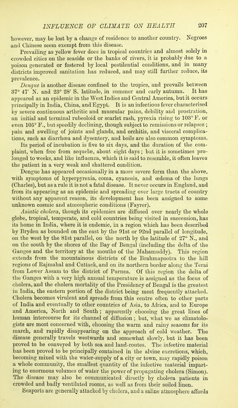 however, may be lost by a change of residence to another country. Negroes and Chinese seem exempt horn this disease. Prevailing as yellow fever does in tropical countries and almost solely in crowded cities on the seaside or the banks of rivers, it is probably due to a poison generated or fostered by local pestilential conditions, and in many districts improved sanitation has reduced, and may still further reduce, its prevalence. Dengue is another disease confined to the tropics, and prevails between 37° 47' N. and 23° 28' S. latitude, in summer and early autumn. It has appeared as an epidemic in the West Indies and Central America, but it occurs principally in India, China, and Egypt. It is an infectious fever characterised by severe continuous arthritic and muscular pains, debility and prostration, an initial and terminal rubeoloid or scarlet rash, pyrexia rising to 103° F. or even 105° F., but speedily declining, though subject to remissions or relapses ; pain and swelling of joints and glands, and orchitis, and visceral complica- tions, such as diarrhoea and dysentery, and boils are also common symptoms. Its period of incubation is five to six days, and the duration of the com- plaint, when free from sequela?, about eight days; but it is sometimes pro- longed to weeks, and like influenza, which it is said to resemble, it often leaves the patient in a very weak and shattered condition. Dengue has appeared occasionally in a more severe form than the above, with symptoms of hyperpyrexia, coma, cyanosis, and oedema of the lungs (Charles), but as a rule it is not a fatal disease. It never occurs in England, and from its appearing as an epidemic and spreading over large tracts of country without any apparent reason, its development has been assigned to some unknown cosmic and atmospheric conditions (Fayrer). Asiatic cholera, though its epidemics are diffused over nearly the whole globe, tropical, temperate, and cold countries being visited in succession, has its home in India, where it is endemic, m a region which has been described by Bryden as bounded on the east by the 91st or 92nd parallel of longitude, ■on the west by the 81st parallel, on the north by the latitude of 27° N., and on the south by the shores of the Bay of Bengal (including the delta of the Ganges and the territory at the mouths of the Mahamuddy). This region extends from the mountainous districts of the Brahmapootra to the hill regions of Bajmahal and Cuttack, and on its northern border along the Terai from Lower Assam to the district of Purnea. Of this region the delta of the Ganges with a very high annual temperature is assigned as the focus of cholera, and the cholera mortality of the Presidency of Bengal is the greatest in India, the eastern portion of the district being most frequently attacked. Cholera becomes virulent and spreads from this centre often to other parts of India and eventually to other countries of Asia, to Africa, and to Europe and America, North and South ; apparently choosing the great lines of human intercourse for its channel of diffusion ; but, what we as climatolo- gists are most concerned with, choosing the warm and rainy seasons for its march, and rapidly disappearing on the approach of cold weather. The disease generally travels westwards and somewhat slowly, but it has been proved to be conveyed by both sea and land-routes. The infective material has been proved to be principally contained in the alvine excretions, which, becoming mixed with the water-supply of a city or town, may rapidly poison a whole community, the smallest quantity of the infective material impart- ing to enormous volumes of water the power of propagating cholera (Simon). The disease may also be communicated directly by cholera patients in crowded and badly ventilated rooms, as well as from their soiled linen. Seaports are generally attacked by cholera, and a saline atmosphere affords