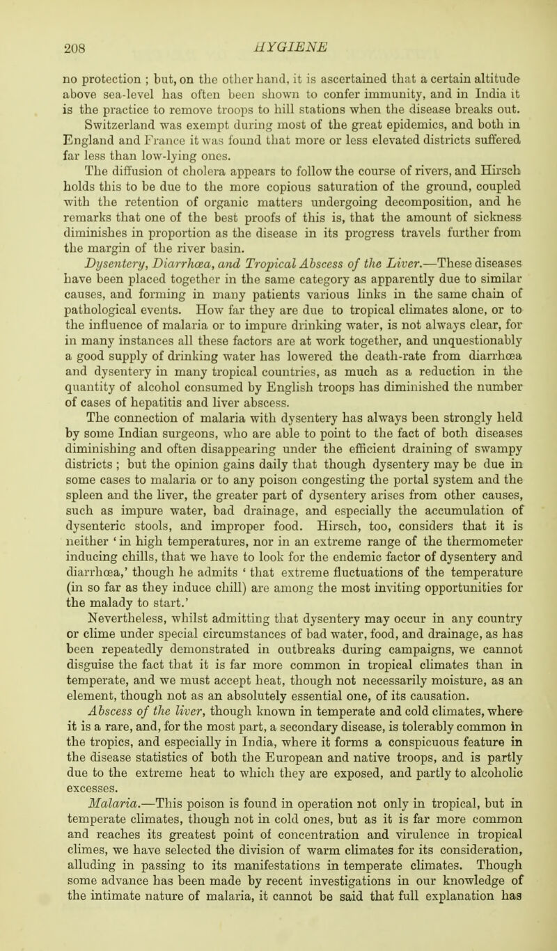 no protection ; but, on the other hand, it is ascertained that a certain altitude above sea-level has often been shown to confer immunity, and in India it is the practice to remove troops to hill stations when the disease breaks out. Switzerland was exempt during most of the great epidemics, and both in England and France it was found that more or less elevated districts suffered far less than low-lying ones. The diffusion ot cholera appears to follow the course of rivers, and Borsch holds this to be due to the more copious saturation of the ground, coupled with the retention of organic matters undergoing decomposition, and he remarks that one of the best proofs of this is, that the amount of sickness diminishes in proportion as the disease in its progress travels further from the margin of the river basin. Dysentery, Diarrhoea, and Tropical Abscess of the Liver.—These diseases have been placed together in the same category as apparently due to similar causes, and forming in many patients various links in the same chain of pathological events. How far they are due to tropical climates alone, or to the influence of malaria or to impure drinking water, is not always clear, for in many instances all these factors are at work together, and unquestionably a good supply of drinking water has lowered the death-rate from diarrhoea and dysentery in many tropical countries, as much as a reduction in the quantity of alcohol consumed by English troops has diminished the number of cases of hepatitis and liver abscess. The connection of malaria with dysentery has always been strongly held by some Indian surgeons, who are able to point to the fact of both diseases diminishing and often disappearing under the efficient draining of swampy districts ; but the opinion gains daily that though dysentery may be due in some cases to malaria or to any poison congesting the portal system and the spleen and the liver, the greater part of dysentery arises from other causes, such as impure water, bad drainage, and especially the accumulation of dysenteric stools, and improper food. Hirsch, too, considers that it is neither ' in high temperatures, nor in an extreme range of the thermometer inducing chills, that we have to look for the endemic factor of dysentery and diarrhoea,' though he admits ' that extreme fluctuations of the temperature (in so far as they induce chill) are among the most inviting opportunities for the malady to start.' Nevertheless, whilst admitting that dysentery may occur in any country or clime under special circumstances of bad water, food, and drainage, as has been repeatedly demonstrated in outbreaks during campaigns, we cannot disguise the fact that it is far more common in tropical climates than in temperate, and we must accept heat, though not necessarily moisture, as an element, though not as an absolutely essential one, of its causation. Abscess of the liver, though known in temperate and cold climates, where it is a rare, and, for the most part, a secondary disease, is tolerably common in the tropics, and especially in India, where it forms a conspicuous feature in the disease statistics of both the European and native troops, and is partly due to the extreme heat to which they are exposed, and partly to alcoholic excesses. Malaria.—This poison is found in operation not only in tropical, but in temperate climates, though not in cold ones, but as it is far more common and reaches its greatest point of concentration and virulence in tropical climes, we have selected the division of warm climates for its consideration, alluding in passing to its manifestations in temperate climates. Though some advance has been made by recent investigations in our knowledge of the intimate nature of malaria, it cannot be said that full explanation hag