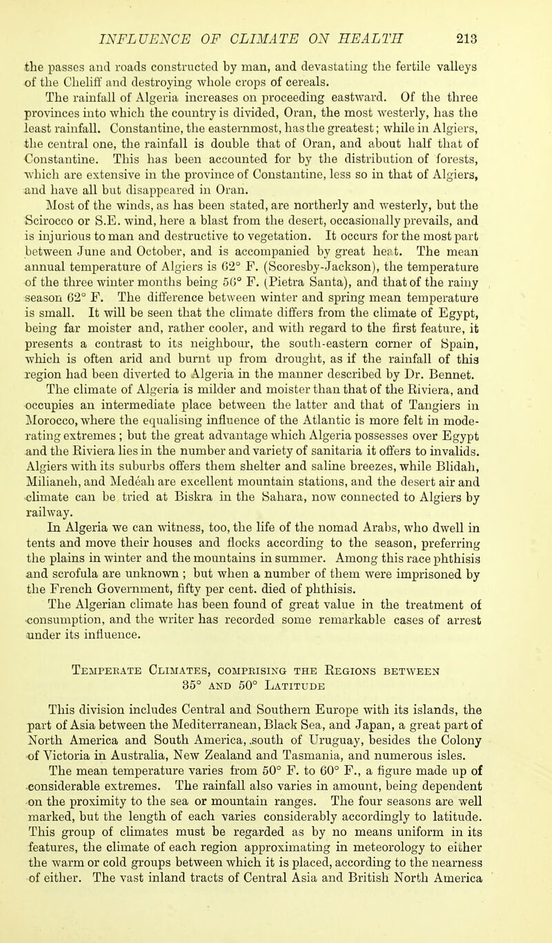 the passes and roads constructed by man, and devastating the fertile valleys of the Cheliff and destroying whole crops of cereals. The rainfall of Algeria increases on proceeding eastward. Of the three provinces into which the country is divided, Oran, the most westerly, has the least rainfall. Constantine, the easternmost, has the greatest; while in Algiers, the central one, the rainfall is double that of Oran, and about half that of Constantine. This has been accounted for by the distribution of forests, which are extensive in the province of Constantine, less so in that of Algiers, and have all but disappeared in Oran. Most of the winds, as has been stated, are northerly and westerly, but the Scirocco or S.E. wind, here a blast from the desert, occasionally prevails, and is injurious to man and destructive to vegetation. It occurs for the most part between June and October, and is accompanied by great hert. The mean annual temperature of Algiers is 62° F. (Scoresby-Jackson), the temperature of the three winter months being 56° F. (Pietra Santa), and that of the rainy season G2° F. The difference between winter and spring mean temperature is small. It will be seen that the climate differs from the climate of Egypt, being far moister and, rather cooler, and with regard to the first feature, it presents a contrast to its neighbour, the south-eastern corner of Spain, which is often arid and burnt up from drought, as if the rainfall of this region had been diverted to Algeria in the manner described by Dr. Bennet. The climate of Algeria is milder and moister than that of the Riviera, and occupies an intermediate place between the latter and that of Tangiers in Morocco, where the equalising influence of the Atlantic is more felt in mode- rating extremes ; but the great advantage which Algeria possesses over Egypt and the Riviera lies in the number and variety of sanitaria it offers to invalids. Algiers with its suburbs offers them shelter and saline breezes, while Blidah, Milianeh, and Medeah are excellent mountain stations, and the desert air and climate can be tried at Biskra in the Sahara, now connected to Algiers by railway. In Algeria we can witness, too, the life of the nomad Arabs, who dwell in tents and move their houses and flocks according to the season, preferring the plains in winter and the mountains in summer. Among this race phthisis and scrofula are unknown ; but when a number of them were imprisoned by the French Government, fifty per cent, died of phthisis. The Algerian climate has been found of great value in the treatment of consumption, and the writer has recorded some remarkable cases of arrest under its influence. Tempeeate Climates, compkisixg the Regions between 35° and 50° Latitude This division includes Central and Southern Europe with its islands, the part of Asia between the Mediterranean, Black Sea, and Japan, a great part of North America and South America, .south of Uruguay, besides the Colony of Victoria in Australia, New Zealand and Tasmania, and numerous isles. The mean temperature varies from 50° F. to 60° F., a figure made up of considerable extremes. The rainfall also varies in amount, being dependent on the proximity to the sea or mountain ranges. The four seasons are well marked, but the length of each varies considerably accordingly to latitude. This group of chmates must be regarded as by no means uniform in its features, the climate of each region approximating in meteorology to either the warm or cold groups between which it is placed, according to the nearness of either. The vast inland tracts of Central Asia and British North America