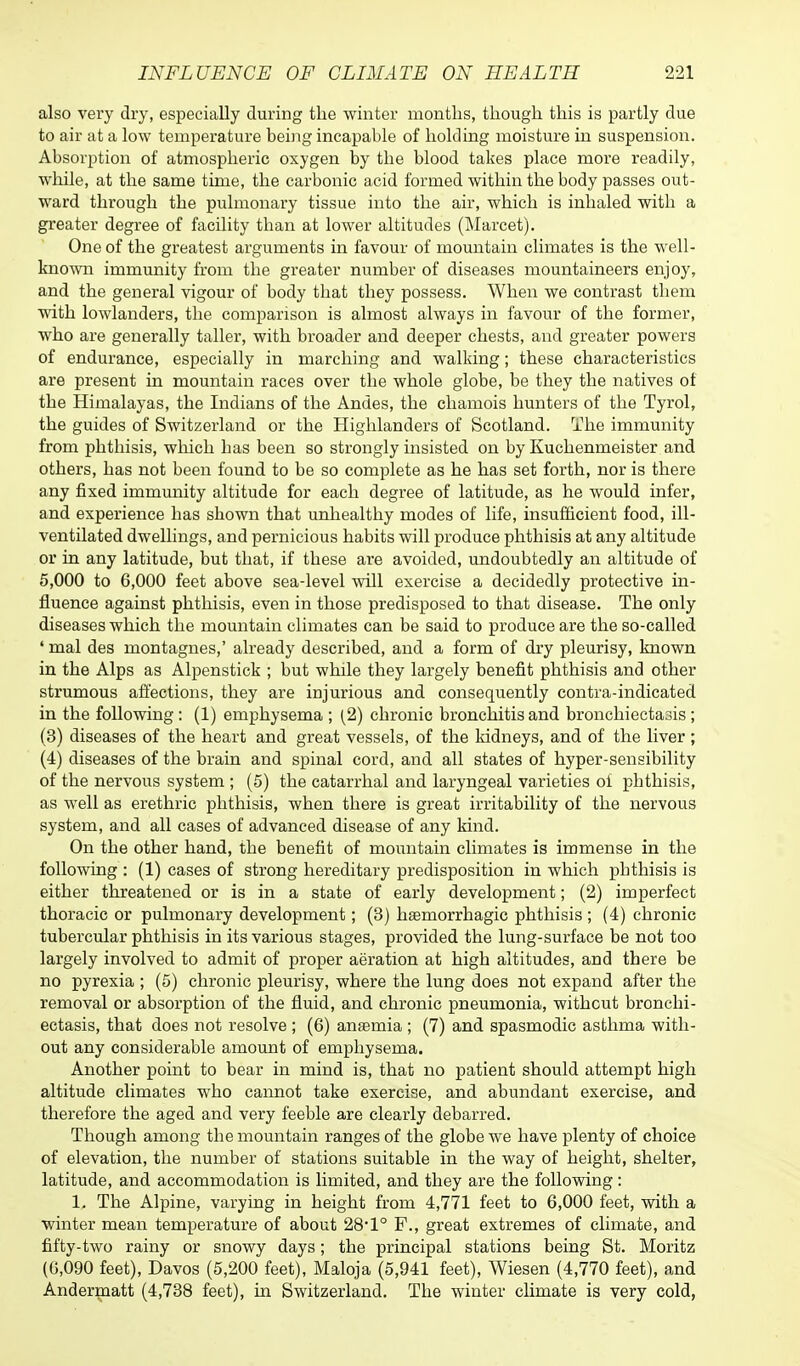 also very dry, especially during the winter months, though this is partly due to air at a low temperature being incapable of holding moisture in suspension. Absorption of atmospheric oxygen by the blood takes place more readily, while, at the same time, the carbonic acid formed within the body passes out- ward through the pulmonary tissue into the air, which is inhaled with a greater degree of facility than at lower altitudes (Marcet). One of the greatest arguments in favour of mountain climates is the well- known immunity from the greater number of diseases mountaineers enjoy, and the general vigour of body that they possess. When we contrast them with lowlanders, the comparison is almost always in favour of the former, who are generally taller, with broader and deeper chests, and greater powers of endurance, especially in marching and walking; these characteristics are present in mountain races over the whole globe, be they the natives of the Himalayas, the Indians of the Andes, the chamois hunters of the Tyrol, the guides of Switzerland or the Highlanders of Scotland. The immunity from phthisis, which has been so strongly insisted on by Kuchenmeister and others, has not been found to be so complete as he has set forth, nor is there any fixed immunity altitude for each degree of latitude, as he would infer, and experience has shown that unhealthy modes of life, insufficient food, ill- ventilated dwellings, and pernicious habits will produce phthisis at any altitude or in any latitude, but that, if these are avoided, undoubtedly an altitude of 5,000 to 6,000 feet above sea-level will exercise a decidedly protective in- fluence against phthisis, even in those predisposed to that disease. The only diseases which the mountain climates can be said to produce are the so-called ' mal des montagnes,' already described, and a form of dry pleurisy, known in the Alps as Alpenstick ; but while they largely benefit phthisis and other strumous affections, they are injurious and consequently contra-indicated in the following : (1) emphysema ; (2) chronic bronchitis and bronchiectasis; (3) diseases of the heart and great vessels, of the kidneys, and of the liver ; (4) diseases of the brain and spinal cord, and all states of hyper-sensibility of the nervous system ; (5) the catarrhal and laryngeal varieties oi phthisis, as well as erethric phthisis, when there is great irritability of the nervous system, and all cases of advanced disease of any kind. On the other hand, the benefit of mountain climates is immense in the following : (1) cases of strong hereditary predisposition in which phthisis is either threatened or is in a state of early development; (2) imperfect thoracic or pulmonary development; (3) hemorrhagic phthisis; (4) chronic tubercular phthisis in its various stages, provided the lung-surface be not too largely involved to admit of proper aeration at high altitudes, and there be no pyrexia ; (5) chronic pleurisy, where the lung does not expand after the removal or absorption of the fluid, and chronic pneumonia, without bronchi- ectasis, that does not resolve ; (6) anaemia ; (7) and spasmodic asthma with- out any considerable amount of emphysema. Another point to bear in mind is, that no patient should attempt high altitude climates who cannot take exercise, and abundant exercise, and therefore the aged and very feeble are clearly debarred. Though among the mountain ranges of the globe we have plenty of choice of elevation, the number of stations suitable in the way of height, shelter, latitude, and accommodation is limited, and they are the following: 1. The Alpine, varying in height from 4,771 feet to 6,000 feet, with a winter mean temperature of about 28*1° F., great extremes of climate, and fifty-two rainy or snowy days; the principal stations being St. Moritz (6,090 feet), Davos (5,200 feet), Maloja (5,941 feet), Wiesen (4,770 feet), and Andermatt (4,738 feet), in Switzerland. The winter climate is very cold,