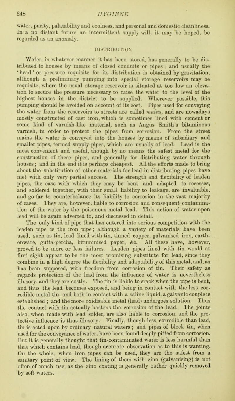 ■water, purity, palatability and coolness, and personal and domestic cleanliness. In a no distant future an intermittent supply will, it may be boped, be regarded as an anomaly. DISTRIBUTION Water, in whatever manner it has been stored, has generally to be dis- tributed to houses by means of closed conduits or pipes ; and usually the ' head ' or pressure requisite for its distribution is obtained by gravitation, although a preliminary pumping into special storage reservoirs may be requisite, where the usual storage reservoir is situated at too low an eleva- tion to secure the pressure necessary to raise the water to the level of the highest houses in the district to be supplied. Wherever possible, this pumping should be avoided on account of its cost. Pipes used for conveying the water from the reservoirs to streets are called mains, and are nowadays mostly constructed of cast iron, which is sometimes lined with cement or some kind of varnish-like material, such as Angus Smith's bituminous varnish, in order to protect the pipes from corrosion. From the street mains the water is conveyed into the houses by means of subsidiary and smaller pipes, termed supply-pipes, which are usually of lead. Lead is the most convenient and useful, tbough by no means the safest metal for the construction of these pipes, and generally for distributing water through bouses ; and in the end it is perhaps cheapest. All the efforts made to bring about the substitution of other materials for lead in distributing pipes have met with only very partial success. The strength and flexibility of leaden pipes, the ease with which they may be bent and adapted to recesses, and soldered together, with their small liability to leakage, are invaluable, and go far to counterbalance its liability to corrosion in the vast majority of cases. They are, however, liable to corrosion and consequent contamina- tion of the water by the poisonous metal lead. This action of water upon lead will be again adverted to, and discussed in detail. The only kind of pipe that has entered into serious competition with the leaden pipe is the iron pipe; although a variety of materials have been used, such as tin, lead lined with tin, tinned copper, galvanised iron, earth- enware, gutta-percha, bituminised paper, &c. All these have, however, proved to be more or less failures. Leaden pipes lined with tin would at first sight appear to be the most promising substitute for lead, since they combine in a high degree the flexibility and adaptability of this metal, and, as has been supposed, with freedom from corrosion of tin. Their safety as regards protection of the lead from the influence of water is nevertheless illusory, and they are costly. The tin is liable to crack when the pipe is bent, and thus the lead becomes exposed, and being in contact with the less cor- rodible metal tin, and both in contact with a saline liquid, a galvanic couple is established ; and the more oxidisable metal (lead) undergoes solution. Thus the contact with tin actually hastens the corrosion of the lead. The joints also, when made with lead solder, are also liable to corrosion, and the pro- tective influence is thus illusory. Finally, though less corrodible than lead, tin is acted upon by ordinary natural waters ; and pipes of block tin, when used for the conveyance of water, have been found deeply pitted from corrosion. But it is generally thought that tin-contaminated water is less harmful than that which contains lead, though accurate observation as to this is wanting. On the whole, when iron pipes can be used, they are the safest from a sanitary point of view. The lining of them with zinc (galvanising) is not often of much use, as the zinc coating is generally rather quickly removed by soft waters.