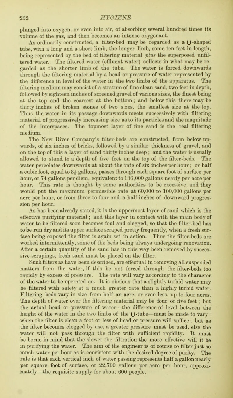 plunged into oxygen, or even into air, of absorbing several hundred times its volume of the gas, and then becomes an intense oxygenant. As ordinarily constructed, a filter-bed may be regarded as a U -shaped tube, with a long and a short limb, the longer limb, some ten feet in length, being represented by the bed of filtering material phis the superposed unfil- tered water. The filtered water (effluent water) collects in what may be re- garded as the shorter limb of the tube. The water is forced downwards through the filtering material by a head or pressure of water represented by the difference in level of the water in the two limbs of the apparatus. The filtering medium may consist of a stratum of fine clean sand, two feet in depth, followed by eighteen inches of screened gravel of various sizes, the finest being at the top and the coarsest at the bottom; and below this there may be thirty inches of broken stones of two sizes, the smallest size at the top. Thus the water in its passage downwards meets successively with filtering material of progressively increasing size as to its particles and the magnitude of the interspaces. The topmost layer of fine sand is the real filtering medium. The New River Company's filter-beds are constructed, from below up- wards, of six inches of bricks, followed by a similar thickness of gravel, and on the top of this a layer of sand thirty inches deep ; and the water is usually allowed to stand to a depth of five feet on the top of the filter-beds. The water percolates downwards at about the rate of six inches per hour ; or half a cubic foot, equal to 3}, gallons, passes through each square foot of surface per hour, or 7-4 gallons per diem, equivalent to 136,000 gallons nearly per acre per hour. This rate is thought by some authorities to be excessive, and they would put the maximum permissible rate at 00,000 to 100,000 gallons per acre per hour, or from three to four and a half inches of downward progres- sion per hour. As has been already stated, it is the uppermost layer of sand which is the effective purifying material; and this layer in contact with the main body of water to be filtered soon becomes foul and clogged, so that the filter-bed has to be run dry and its upper surface scraped pretty frequently, when a fresh sur- face being exposed the filter is again set in action. Thus the filter-beds are worked intermittently, some of the beds being always undergoing renovation. After a certain quantity of the sand has in this way been removed by succes- sive scrapings, fresh sand must be placed on the filter. Such filters as have been described, are effectual in removing all suspended matters from the water, if this be not forced through the filter-beds too rapidly by excess of pressure. The i-ate will vary according to the character of the water to be operated on. It is obvious that a slightly turbid water may be filtered with safety at a much greater rate than a highly turbid water. Filtering beds vary in size from half an acre, or even less, up to four acres. The depth of water over the filtering material may be four or five feet; but the actual head or pressure of water—the difference of level between the height of the water in the two limbs of the U-tube—must be made to vary : when the filter is clean a foot or less of head or pressure will suffice ; but as the filter becomes clogged by use, a greater pressure must be used, else the water will not pass through the filter with sufficient rapidity. It must be borne in mind that the slower the filtration the more effective will it be in purifying the water. The aim of the engineer is of course to filter just so much water per hour as is consistent with the desired degree of purity. The rule is that each vertical inch of water passing represents half a gallon nearly per square foot of surface, or 22,700 gallons per acre per hour, approxi- mately— the requisite supply for about 000 people.