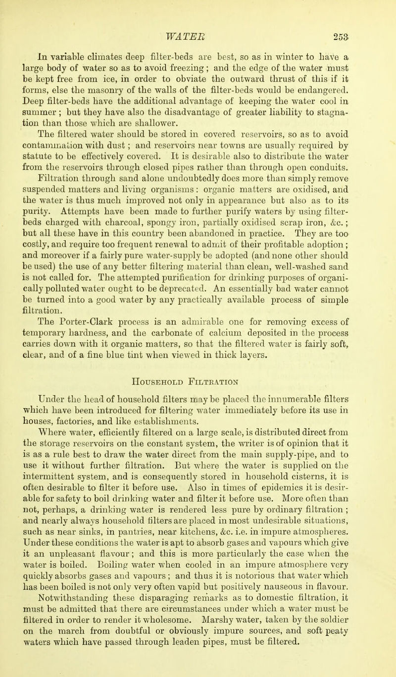 In variable climates deep filter-beds are best, so as in winter to have a large body of water so as to avoid freezing; and tbe edge of tbe water must be kept free from ice, in order to obviate tbe outward tbrust of tbis if it forms, else tbe masonry of tbe walls of tbe filter-beds would be endangered. Deep filter-beds bave tbe additional advantage of keeping tbe water cool in summer ; but tbey bave also tbe disadvantage of greater liability to stagna- tion tban tbose wbicb are sballower. Tbe filtered water sbould be stored in covered reservoirs, so as to avoid contamination witb dust; and reservoirs near towns are usually required by statute to be effectively covered. It is desirable also to distribute tbe water from tbe reservoirs tbrougb closed pipes ratber tban tbrougb open conduits. Filtration tbrougb sand alone undoubtedly does more tban simply remove suspended matters and living organisms : organic matters are oxidised, and tbe water is tbus mucb improved not only in appearance but also as to its purity. Attempts bave been made to furtber purify waters by using filter- beds cbarged witb cbarcoal, spongy iron, partially oxidised scrap iron, &c.; but all tbese bave in tbis country been abandoned in practice. Tbey are too costly, and require too frequent renewal to admit of tbeir profitable adoption; and moreover if a fairly pure water-supply be adopted (and none otber sbould be used) tbe use of any better filtering material tban clean, well-wasbed sand is not called for. Tbe attempted purification for drinking purposes of organi- cally polluted water ought to be deprecated. An essentially bad water cannot be turned into a good water by any practically available process of simple filtration. Tbe Porter-Clark process is an admirable one for removing excess of temporary hardness, and the carbonate of calcium deposited in tbe process carries down with it organic matters, so that the filtered water is fairly soft, clear, and of a fine blue tint when viewed in thick layers. Household Filteation Under the head of household filters maybe placed the innumerable filters which have been introduced for filtering water immediately before its use in bouses, factories, and like establishments. Where water, efficiently filtered on a large scale, is distributed direct from the storage reservoirs on tbe constant system, the writer is of opinion that it is as a rule best to draw the water direct from the main supply-pipe, and to use it without furtber filtration. But where the water is supplied on tbe intermittent system, and is consequently stored in household cisterns, it is often desirable to filter it before use. Also in times of epidemics it is desir- able for safety to boil drinking water and filter it before use. More often than not, perhaps, a drinking water is rendered less pure by ordinary filtration ; and nearly always household filters are placed inmost undesirable situations, such as near sinks, in pantries, near kitchens, &c. i.e. in impure atmospheres. Under these conditions the water is apt to absorb gases and vapours which give it an unpleasant flavour; and this is more particularly the case when the water is boiled. Boiling water when cooled in an impure atmosphere very quickly absorbs gases and vapours ; and thus it is notorious that water which has been boiled is not only very often vapid but positively nauseous in flavour. Notwithstanding these disparaging remarks as to domestic filtration, it must be admitted that there are circumstances under which a water must be filtered in order to render it wholesome. Marshy water, taken by tbe soldier on the march from doubtful or obviously impure sources, and soft peaty waters which have passed through leaden pipes, must be filtered.
