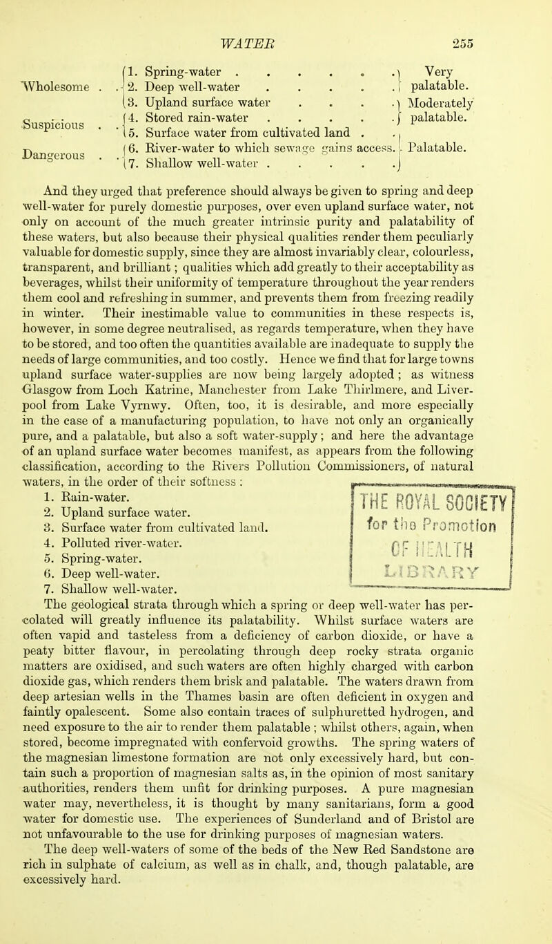 [1. Spring-water y Very 'Wholesome . . -! 2. Deep well-water I palatable. (3. Upland surface water . . . ,\ Moderately <^ . . j 4. Stored rain-water j palatable. '15. Surface water from cultivated land . ., t> (6. River-water to which sewncfe c;ains access. L Palatable. Dangerous . . J _ 01 „ „ (7. Shallow well-water . . . . .J And they urged that preference should always be given to spring and deep well-water for purely domestic purposes, over even upland surface water, not only on account of the much greater intrinsic purity and palatability of these waters, but also because their physical qualities render them peculiarly valuable for domestic supply, since they are almost invariably clear, colourless, transparent, and brilliant; qualities which add greatly to their acceptability as beverages, whilst their uniformity of temperature throughout the year renders them cool and refreshing in summer, and prevents them from freezing readily in winter. Their inestimable value to communities in these respects is, however, in some degree neutralised, as regards temperature, when they have to be stored, and too often the quantities available are inadequate to supply the needs of large communities, and too costly. Hence we find that for large towns upland surface water-supplies are now being largely adopted ; as witness Glasgow from Loch Katrine, Manchester from Lake Thirlmere, and Liver- pool from Lake Vyrnwy. Often, too, it is desirable, and more especially in the case of a manufacturing population, to have not only an organically pure, and a palatable, but also a soft water-supply; and here the advantage of an upland surface water becomes manifest, as appears from the following classification, according to the Rivers Pollution Commissioners, of natural waters, in the order of their softness : HE ROYAL SOCIETY for tho Promotion CF HEALTH LIBRARY 1. Rain-water. 2. Upland surface water. 3. Surface water from cultivated land. 4. Polluted river-water. 5. Spring-water. 6. Deep well-water. 7. Shallow well-water. The geological strata through which a spring or deep well-water has per- colated will greatly influence its palatability. Whilst surface waters are often vapid and tasteless from a deficiency of carbon dioxide, or have a peaty bitter flavour, in percolating through deep rocky strata organic matters are oxidised, and such waters are often highly charged with carbon dioxide gas, which renders them brisk and palatable. The waters drawn from deep artesian wells in the Thames basin are often deficient in oxygen and faintly opalescent. Some also contain traces of sulphuretted hydrogen, and need exposure to the air to render them palatable ; whilst others, again, when stored, become impregnated with confervoid growths. The spring waters of the magnesian limestone formation are not only excessively hard, but con- tain such a proportion of magnesian salts as, in the opinion of most sanitary authorities, renders them unfit for drinking purposes. A pure magnesian water may, nevertheless, it is thought by many sanitarians, form a good water for domestic use. The experiences of Sunderland and of Bristol are not unfavourable to the use for drinking purposes of magnesian waters. The deep well-waters of some of the beds of the New Red Sandstone are rich in sulphate of calcium, as well as in chalk, and, though palatable, are excessively hard.