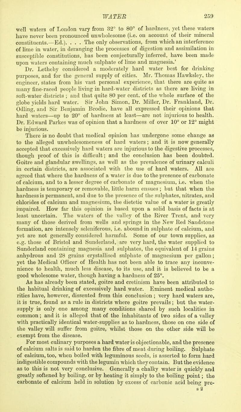 well waters of London vary from 32° to 80° of hardness, yet these waters have never been pronounced unwholesome (i.e. on account of their mineral constituents.—Ed.). . . . The only observations, from which an interference of lime in water, in deranging the processes of digestion and assimilation in susceptible constitutions, has been conjecturally inferred, have been made upon waters containing much sulphate of lime and magnesia.' Dr. Letheby considered a moderately hard water best for drinking purposes, and for the general supply of cities. Mr. Thomas Hawksley, the engineer, states from his vast personal experience, that there are quite as many fine-raced people living in hard-water districts as there are living in soft-water districts ; and that quite 80 per cent, of the whole surface of the globe yields hard water. Sir John Simon, Dr. Miller, Dr. Frankland, Dr. Odling, and Sir Benjamin Brodie, have all expressed their opinions that hard waters—up to 20° of hardness at least—are not injurious to health. Dr. Edward Parkes was of opinion that a hardness of over 10° or 12° might be injurious. There is no doubt that medical opinion has undergone some change as to the alleged unwholesomeness of hard waters; and it is now generally accepted that excessively hard waters are injurious to the digestive processes, though proof of this is difficult; and the conclusion has been doubted. Goitre and glandular swellings, as well as the prevalence of urinary calculi in certain districts, are associated with the use of hard waters. All are agreed that where the hardness of a water is due to the presence of carbonate of calcium, and to a lesser degree of carbonate of magnesium, i.e. when the hardness is temporary or removable, little harm ensues ; but that when the hai'dnessis permanent, and due to the presence of the sulphates, nitrates, and chlorides of calcium and magnesium, the dietetic value of a water is greatly impaired. How far this opinion is based upon a solid basis of facts is at least uncertain. The waters of the valley of the River Trent, and very many of those derived from wells and springs in the New Red Sandstone formation, are intensely seleniferous, i.e. abound in sulphate of calcium, and yet are not generally considered harmful. Some of our town supplies, as e.g. those of Bristol and Sunderland, are very hard, the water supplied to Sunderland containing magnesia and sulphates, the equivalent of 14 grains anhydrous and 28 grains crystallised sulphate of magnesium per gallon; yet the Medical Officer of Health has not been able to trace any inconve- nience to health, much less disease, to its use, and it is believed to be a good wholesome water, though having a hardness of 25°. As has already been stated, goitre and cretinism have been attributed to the habitual drinking of excessively hard water. Eminent medical autho- rities have, however, dissented from this conclusion ; very hard waters are, it is true, found as a rule in districts where goitre prevails ; but the water- supply is only one among many conditions shared by such localities in common; and it is alleged that of the inhabitants of two sides of a valley with practically identical water-supplies as to hardness, those on one side of the valley will suffer from goitre, whilst those on the other side will be exempt from the disease. For most culinary purposes a hard water is objectionable, and the presence of calcium salts is said to harden the fibre of meat during boiling. Sulphate of calcium, too, when boiled with leguminous seeds, is asserted to form hard indigestible compounds with the legumin which they contain. But the evidence as to this is not very conclusive. Generally a chalky water is quickly and greatly softened by boiling, or by heating it simply to the boiling point; the carbonate of calcium held in solution by excess of carbonic acid being pre- s 2