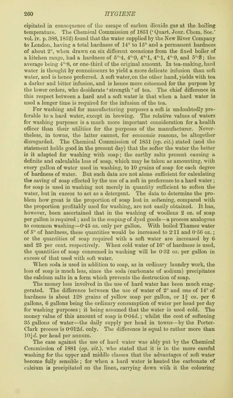 cipitated in consequence of the escape of carbon dioxide gas at the boiling temperature. The Chemical Commission of 1851 (' Quart. Jour. Chem. Soc' vol. iv. p. 388,1852) found that the water supplied by the New River Company to London, having a total hardness of 14° to 15° and a permanent hardness of about 2°, when drawn on six different occasions from the fixed boiler of a kitchen range, had a hardness of 5°-4, 4°-9, 4°-l, 4°'l, 40,9, and 5°-3; the average being 4°-8, or one-third of the original amount. In tea-making, hard water is thought by connoisseurs to yield a more delicate infusion than soft water, and is hence preferred. A soft water, on the other hand, yields with tea a darker and bitter infusion, and is hence more esteemed for the purpose by the lower orders, who desiderate ' strength ' of tea. The chief difference in this respect between a hard and a soft water is that when a hard water is used a longer time is required for the infusion of the tea. For washing and for manufacturing purposes a soft is undoubtedly pre- ferable to a hard water, except in brewing. The relative values of waters for washing purposes is a much more important consideration for a health officer than their utilities for the purposes of the manufacturer. Never- theless, in towns, the latter cannot, for economic reasons, be altogether disregarded. The Chemical Commission of 1851 (op. cit.) stated (and the statement holds good in the present day) that the softer the water the better is it adapted for washing with soap; the earthy salts present causing a definite and calculable loss of soap, which may be taken as amounting, with every gallon of water used in washing, to 10 grains of soap for each degree of hardness of water. But such data are not alone sufficient for calculating the saving of soap effected by the use of a soft in preference to a hard water ; for soap is used in washing not merely in quantity sufficient to soften the water, but in excess to act as a detergent. The data to determine the pro- blem how great is the proportion of soap lost in softening, compared with the proportion profitably used for washing, are not easily obtained. It has, however, been ascertained that in the washing of woollens 2 oz. of soap per gallon is required ; and in the soaping of dyed goods—a process analogous to common washing—0*45 oz. only per gallon. With boiled Thames water of 5° of hardness, these quantities would be increased to 2-11 and 0-56 oz.; or the quantities of soap required with a soft water are increased by 6 and 25 per cent, respectively. When cold water of 16° of hardness is used, the quantities of soap consumed in washing will be 032 oz. per gallon in excess of that used with soft water. When soda is used in addition to soap, as in ordinary laundry work, the loss of soap is much less, since the soda (carbonate of sodium) precipitates the calcium salts in a form which prevents the destruction of soap. The money loss involved in the use of hard water has been much exag- gerated. The difference between the use of water of 2° and one of 14° of hardness is about 128 grains of yellow soap per gallon, or If oz. per 6 gallons, 6 gallons being the ordinary consumption of water per head per day for washing purposes ; it being assumed that the water is used cold. The money value of this amount of soap is 0*04d. ; whilst the cost of softening 35 gallons of water—the daily supply per head in towns—by the Porter- Clark process is 0-012d. only. The difference is equal to rather more than 10\d. per head per annum. The case against the use of hard water was ably put by the Chemical Commission of 1881 (op. cit.), who stated that it is in the more careful washing for the upper and middle classes that the advantages of soft water become fully sensible ; for when a hard water is heated the carbonate of calcium is precipitated on the linen, carrying down with it the colouring