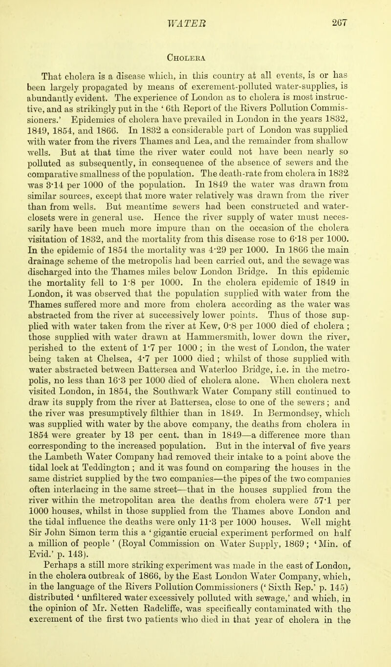 Cholera That cholera is a disease which, in this country at all events, is or has been largely propagated by means of excrement-polluted water-supplies, is abundantly evident. The experience of London as to cholera is most instruc- tive, and as strikingly put in the ' Oth Eeport of the Rivers Pollution Commis- sioners.' Epidemics of cholera have prevailed in London in the years 1832, 1849, 1854, and 1866. In 1832 a considerable part of London was supplied with water from the rivers Thames and Lea, and the remainder from shallow wells. But at that time the river water could not have been nearly so polluted as subsequently, in consequence of the absence of sewers and the comparative smallness of the population. The death-rate from cholera in 1832 was 314 per 1000 of the population. In 1849 the water was drawn from similar sources, except that more water relatively was drawn from the river than from wells. But meantime sewers had been constructed and water- closets were in general use. Hence the river supply of water must neces- sarily have been much more impure than on the occasion of the cholera visitation of 1832, and the mortality from this disease rose to 618 per 1000. In the epidemic of 1854 the mortality was 4*29 per 1000. In 1800 the main drainage scheme of the metropolis had been carried out, and the sewage was discharged into the Thames miles below London Bridge. In this epidemic the mortality fell to 1*8 per 1000. In the cholera epidemic of 1849 in London, it was observed that the population supplied with water from the Thames suffered more and more from cholera according as the water was abstracted from the river at successively lower points. Thus of those sup- plied with water taken from the river at Kew, 0*8 per 1000 died of cholera ; those supplied with water drawn at Hammersmith, lower down the river, perished to the extent of 1*7 per 1000 ; in the west of London, the water being taken at Chelsea, 4*7 per 1000 died ; whilst of those supplied with water abstracted between Battersea and Waterloo Bridge, i.e. in the metro- polis, no less than 10-3 per 1000 died of cholera alone. When cholera next visited London, in 1854, the Southwark Water Company still continued to draw its supply from the river at Battersea, close to one of the sewers; and the river was presumptively filthier than in 1849. In Bermondsey, which was supplied with water by the above company, the deaths from cholera in 1854 were greater by 13 per cent, than in 1849—a difference more than corresponding to the increased population. But in the interval of five years the Lambeth Water Company had removed their intake to a point above the tidal lock at Teddington ; and it was found on comparing the houses in the same district supplied by the two companies—the pipes of the two companies often interlacing in the same street—that in the houses supplied from the river within the metropolitan area the deaths from cholera were 57*1 per 1000 houses, whilst in those supplied from the Thames above London and the tidal influence the deaths were only ll-3 per 1000 houses. Well might Sir John Simon term this a 'gigantic crucial experiment performed on half a million of people ' (Boyal Commission on Water Supply, 1809; ' Min. of Evid.' p. 143). Perhaps a still more striking experiment was made in the east of London, in the cholera outbreak of 1800, by the East London Water Company, which, in the language of the Bivers Pollution Commissioners (' Sixth Rep.' p. 145) distributed ' unfiltered water excessively polluted with sewage,' and which, in the opinion of Mr. Netten Radcliffe, was specifically contaminated with the excrement of the first two patients who died in that year of cholera in the