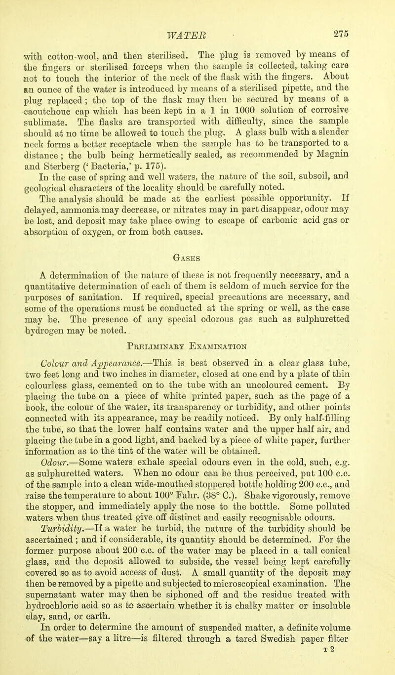 with cotton-wool, and then sterilised. The plug is removed by means of the fingers or sterilised forceps when the sample is collected, taking care not to touch the interior of the neck of the flask with the fingers. About an ounce of the water is introduced by means of a sterilised pipette, and the plug replaced; the top of the flask may then be secured by means of a caoutchouc cap which has been kept in a 1 in 1000 solution of corrosive sublimate. The flasks are transported with difficulty, since the sample should at no time be allowed to touch the plug. A glass bulb with a slender neck forms a better receptacle when the sample has to be transported to a distance ; the bulb being hermetically sealed, as recommended by Magnin and Sterberg (' Bacteria,' p. 175). In the case of spring and well waters, the nature of the soil, subsoil, and geological characters of the locality should be carefully noted. The analysis should be made at the earliest possible opportunity. If delayed, ammonia may decrease, or nitrates may in part disappear, odour may be lost, and deposit may take place owing to escape of carbonic acid gas or absorption of oxygen, or from both causes. Gases A determination of the nature of these is not frequently necessary, and a quantitative determination of each of them is seldom of much service for the purposes of sanitation. If required, special precautions are necessary, and some of the operations must be conducted at the spring or well, as the case may be. The presence of any special odorous gas such as sulphuretted hydrogen may be noted. Preliminary Examination Colour and Appearance.—This is best observed in a clear glass tube, two feet long and two inches in diameter, closed at one end by a plate of thin colourless glass, cemented on to the tube with an uncoloured cement. By placing the tube on a piece of white printed paper, such as the page of a book, the colour of the water, its transparency or turbidity, and other points connected with its appearance, may be readily noticed. By only half-filling the tube, so that the lower half contains water and the upper half air, and placing the tube in a good light, and backed by a piece of white paper, further information as to the tint of the water will be obtained. Odour.—Some waters exhale special odours even in the cold, such, e.g. as sulphuretted waters. When no odour can be thus perceived, put 100 c.c. of the sample into a clean wide-mouthed stoppered bottle holding 200 c.c, and raise the temperature to about 100° Fahr. (38° 0.). Shake vigorously, remove the stopper, and immediately apply the nose to the botttle. Some polluted waters when thus treated give off distinct and easily recognisable odours. Turbidity.—If a water be turbid, the nature of the turbidity should be ascertained ; and if considerable, its quantity should be determined. For the former purpose about 200 c.c. of the water may be placed in a tall conical glass, and the deposit allowed to subside, the vessel being kept carefully covered so as to avoid access of dust. A small quantity of the deposit may then be removed by a pipette and subjected to microscopical examination. The supernatant water may then be siphoned off and the residue treated with hydrochloric acid so as to ascertain whether it is chalky matter or insoluble clay, sand, or earth. In order to determine the amount of suspended matter, a definite volume of the water—say a litre—is filtered through a tared Swedish paper filter T 2