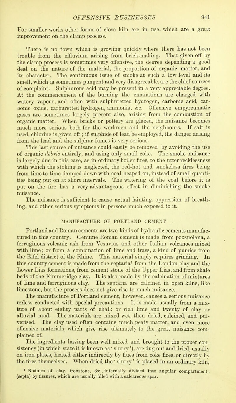 For smaller works other forms of close kiln are in use, which are a great improvement on the clamp process. There is no town which is growing quickly where there has not been trouble from the effluvium arising from brick-making. That given off by the clamp process is sometimes very offensive, the degree depending a good deal on the nature of the material, the proportion of organic matter, and its character. The continuous issue of smoke at such a low level and its smell, which is sometimes pungent and very disagreeable, are the chief sources of complaint. Sulphurous acid may be present in a very appreciable degree. At the commencement of the burning the emanations are charged with watery vapour, and often with sulphuretted hydrogen, carbonic acid, car- bonic oxide, carburetted hydrogen, ammonia, &c. Offensive empyreumatic gases are sometimes largely present also, arising from the combustion of organic matter. When bricks or pottery are glazed, the nuisance becomes much more serious both for the workmen and the neighbours. If salt is used, chlorine is given off ; if sulphide of lead be employed, the danger arising from the lead and the sulphur fumes is very serious. This last source of nuisance could easily be removed by avoiding the use of organic debris entirely, and using only small coke. The smoke nuisance is largely due in this case, as in ordinary boiler fires, to the utter recklessness with which the stoking is neglected, the red-hot and smokeless fires being from time to time damped down with coal heaped on, instead of small quanti- ties being put on at short intervals. The watering of the coal before it is put on the fire has a very advantageous effect in diminishing the smoke nuisance. The nuisance is sufficient to cause actual fainting, oppression of breath- ing, and other serious symptoms in persons much exposed to it. MANUFACTURE OF POETLAND CEMENT Portland and Roman cements are two kinds of hydraulic cements manufac- tured in this country. Genuine Roman cement is made from pozzuolana, a ferruginous volcanic ash from Vesuvius and other Italian volcanoes mixed with lime; or from a combination of lime and trass, a kind of pumice from the Eifel district of the Rhine. This material simply requires grinding. In this country cement is made from the septaria1 from the London clay and the Lower Lias formations, from cement stone of the Upper Lias, and from shale beds of the Kimmeridge clay. It is also made by the calcination of mixtures of lime and ferruginous clay. The septaria are calcined in open kilns, like limestone, but the process does not give rise to much nuisance. The manufacture of Portland cement, however, causes a serious nuisance unless conducted with special precautions. It is made usually from a mix- ture of about eighty parts of chalk or rich lime and twenty of clay or alluvial mud. The materials are mixed wet, then dried, calcined, and pul- verised. The clay used often contains much peaty matter, and even more offensive materials, which give rise ultimately to the great nuisance com- plained of. The ingredients having been well mixed and brought to the proper con- sistency (in which state it is known as ' slurry'), are dug out and dried, usually on iron plates, heated either indirectly by flues from coke fires, or directly by the fires themselves. When dried the ' slurry ' is placed in an ordinary kiln, 1 Nodules of clay, ironstone, &c, internally divided into angular compartments (septa) by fissures, which are usually filled with a calcareous spar.