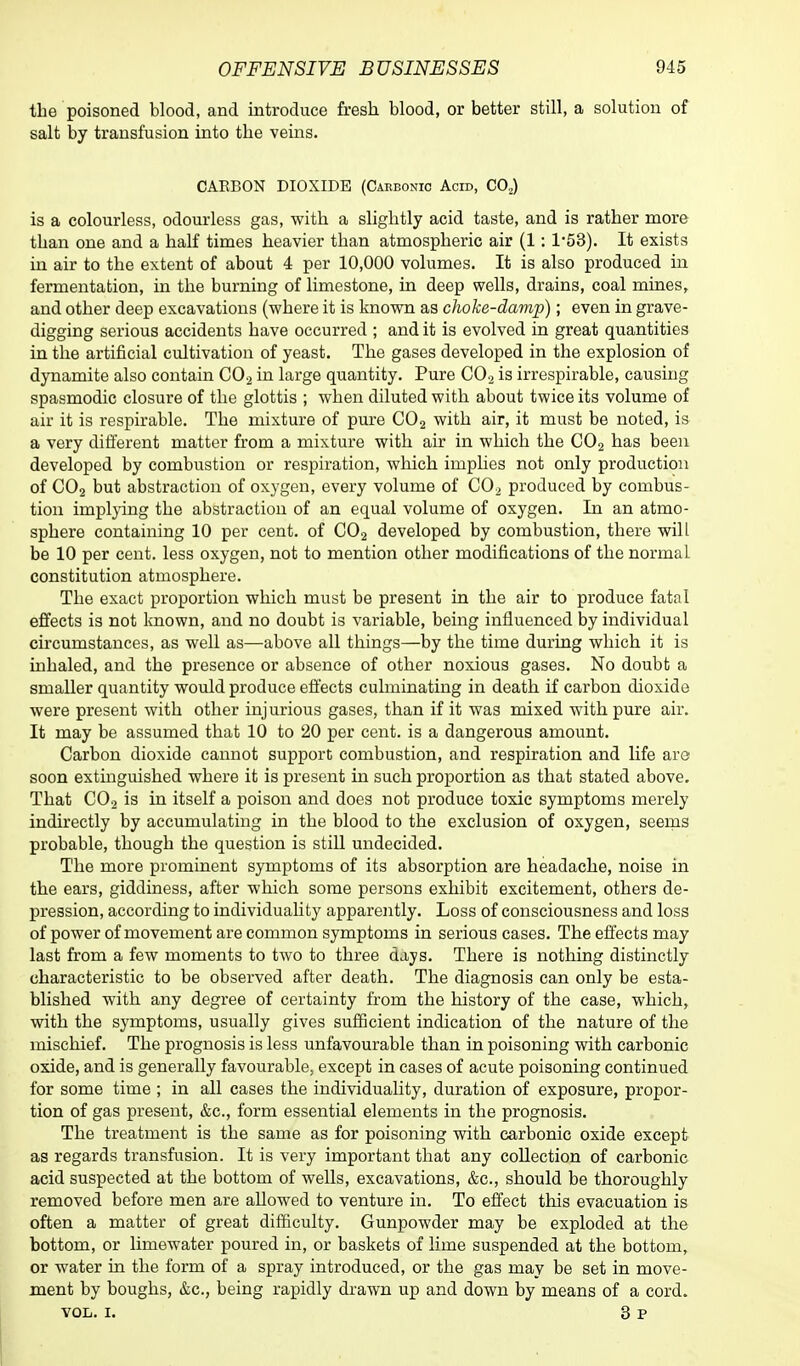 the poisoned blood, and introduce fresh blood, or better still, a solution of salt by transfusion into the veins. CARBON DIOXIDE (Carbonic Acid, CO,) is a colourless, odourless gas, with a slightly acid taste, and is rather more than one and a half times heavier than atmospberic air (1: l-53). It exists in air to the extent of about 4 per 10,000 volumes. It is also produced in fermentation, in the burning of limestone, in deep wells, drains, coal mines, and other deep excavations (where it is known as choke-damp); even in grave- digging serious accidents bave occurred ; and it is evolved in great quantities in the artificial cultivation of yeast. The gases developed in the explosion of dynamite also contain C02 in large quantity. Pure C02 is irrespirable, causing spasmodic closure of the glottis ; when diluted with about twice its volume of air it is respirable. The mixture of pure C02 with air, it must be noted, is a very different matter from a mixture with air in which the C02 has been developed by combustion or respiration, which implies not only production of C02 but abstraction of oxygen, every volume of C02 produced by combus- tion implying the abstraction of an equal volume of oxygen. In an atmo- sphere containing 10 per cent, of C02 developed by combustion, there will be 10 per cent, less oxygen, not to mention other modifications of the normaL constitution atmosphere. The exact proportion which must be present in the air to produce fatal effects is not known, and no doubt is variable, being influenced by individual circumstances, as well as—above all things—by the time during which it is inhaled, and the presence or absence of other noxious gases. No doubt a smaller quantity would produce effects culminating in death if carbon dioxide were present with other injurious gases, than if it was mixed with pure air. It may be assumed that 10 to 20 per cent, is a dangerous amount. Carbon dioxide cannot support combustion, and respiration and life are soon extinguished where it is present in such proportion as that stated above. That C02 is in itself a poison and does not produce toxic symptoms merely indirectly by accumulating in the blood to the exclusion of oxygen, seems probable, though the question is still undecided. The more prominent symptoms of its absorption are headache, noise in the ears, giddiness, after which some persons exhibit excitement, others de- pression, according to individuality apparently. Loss of consciousness and loss of power of movement are common symptoms in serious cases. The effects may last from a few moments to two to three days. There is nothing distinctly characteristic to be observed after death. The diagnosis can only be esta- blished with any degree of certainty from the history of the case, which, with the symptoms, usually gives sufficient indication of the nature of the mischief. The prognosis is less unfavourable than in poisoning with carbonic oxide, and is generally favourable, except in cases of acute poisoning continued for some time ; in all cases the individuality, duration of exposure, propor- tion of gas present, &c, form essential elements in the prognosis. The treatment is the same as for poisoning with carbonic oxide except as regards transfusion. It is very important that any collection of carbonic acid suspected at the bottom of wells, excavations, &c, should be thoroughly removed before men are allowed to venture in. To effect this evacuation is often a matter of great difficulty. Gunpowder may be exploded at the bottom, or limewater poured in, or baskets of lime suspended at the bottom, or water in the form of a spray introduced, or the gas may be set in move- ment by boughs, &c, being rapidly drawn up and down by means of a cord. VOL. I. 3 P