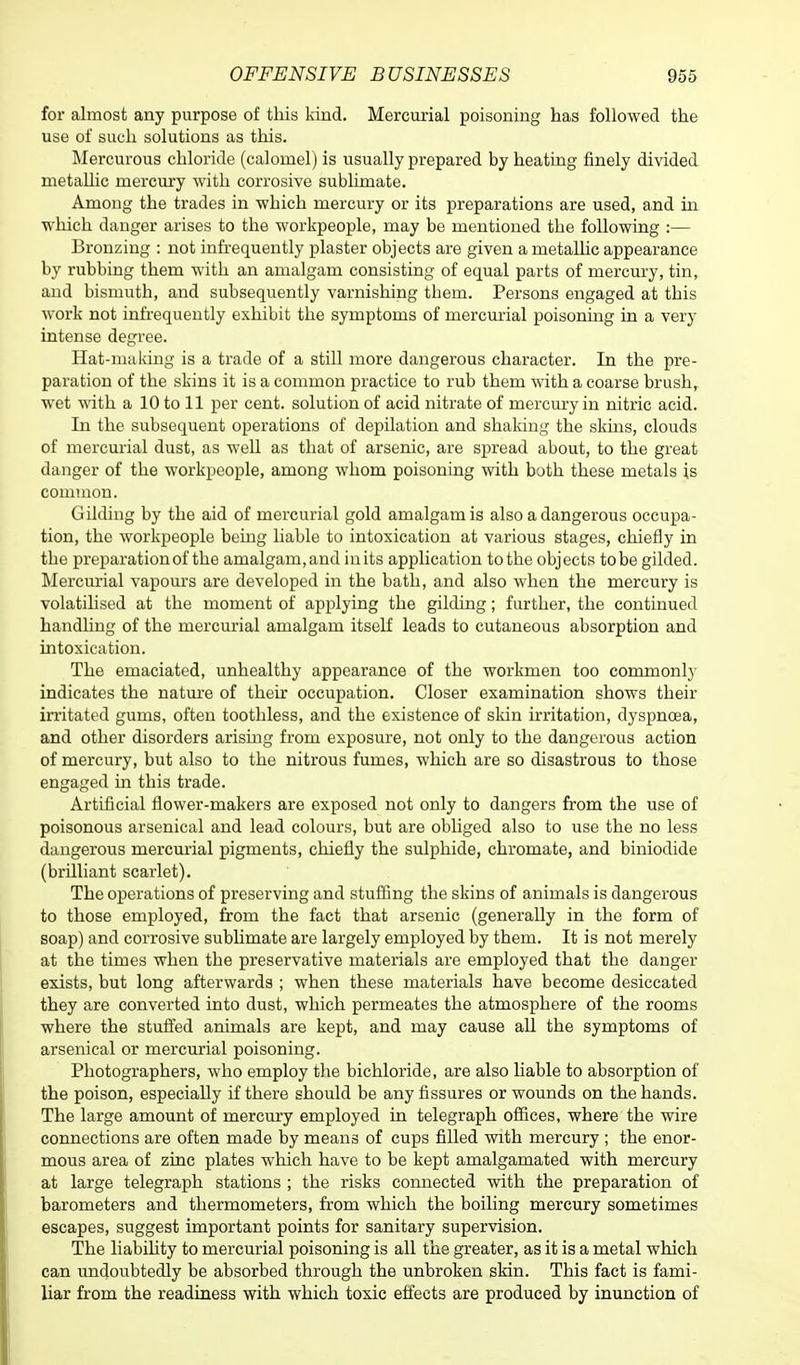 for almost any purpose of this kind. Mercurial poisoning has followed the use of such solutions as this. Mercurous chloride (calomel) is usually prepared by heating finely divided metallic mercury with corrosive sublimate. Among the trades in which mercury or its preparations are used, and in which danger arises to the workpeople, may be mentioned the following :— Bronzing : not infrequently plaster objects are given a metallic appearance by rubbing them with an amalgam consisting of equal parts of mercury, tin, and bismuth, and subsequently varnishing tbem. Persons engaged at this work not infrequently exhibit the symptoms of mercurial poisoning in a very intense degree. Hat-making is a trade of a still more dangerous character. In the pre- paration of the skins it is a common practice to rub them with a coarse brush, wet with a 10 to 11 per cent, solution of acid nitrate of mercury in nitric acid. In the subsequent operations of depilation and shaking the skins, clouds of mercurial dust, as well as that of arsenic, are spread about, to the great danger of the workpeople, among whom poisoning with both these metals is common. Gilding by the aid of mercurial gold amalgam is also a dangerous occupa- tion, the workpeople being liable to intoxication at various stages, chiefly in the preparation of the amalgam,and inits application to the objects to be gilded. Mercurial vapours are developed in the bath, and also when the mercury is volatilised at the moment of applying the gilding; further, the continued handling of the mercurial amalgam itself leads to cutaneous absorption and intoxication. The emaciated, unhealthy appearance of the workmen too commonly indicates the nature of their occupation. Closer examination shows their irritated gums, often toothless, and the existence of skin irritation, dyspnoea, and other disorders arising from exposure, not only to the dangerous action of mercury, but also to the nitrous fumes, which are so disastrous to those engaged in this trade. Artificial flower-makers are exposed not only to dangers from the use of poisonous arsenical and lead colours, but are obliged also to use the no less dangerous mercurial pigments, chiefly the sulphide, chromate, and biniodide (brilliant scarlet). The operations of preserving and stuffing the skins of animals is dangerous to those employed, from the fact that arsenic (generally in the form of soap) and corrosive sublimate are largely employed by them. It is not merely at the times when the preservative materials are employed that the danger exists, but long afterwards ; when these materials have become desiccated they are converted into dust, which permeates the atmosphere of the rooms where the stuffed animals are kept, and may cause all the symptoms of arsenical or mercurial poisoning. Photographers, who employ the bichloride, are also liable to absorption of the poison, especially if there should be any fissures or wounds on the hands. The large amount of mercury employed in telegraph offices, where the wire connections are often made by means of cups filled with mercury ; the enor- mous area of zinc plates which have to be kept amalgamated with mercury at large telegraph stations ; the risks connected with the preparation of barometers and thermometers, from which the boiling mercury sometimes escapes, suggest important points for sanitary supervision. The liability to mercurial poisoning is all the greater, as it is a metal which can undoubtedly be absorbed through the unbroken skin. This fact is fami- liar from the readiness with which toxic effects are produced by inunction of