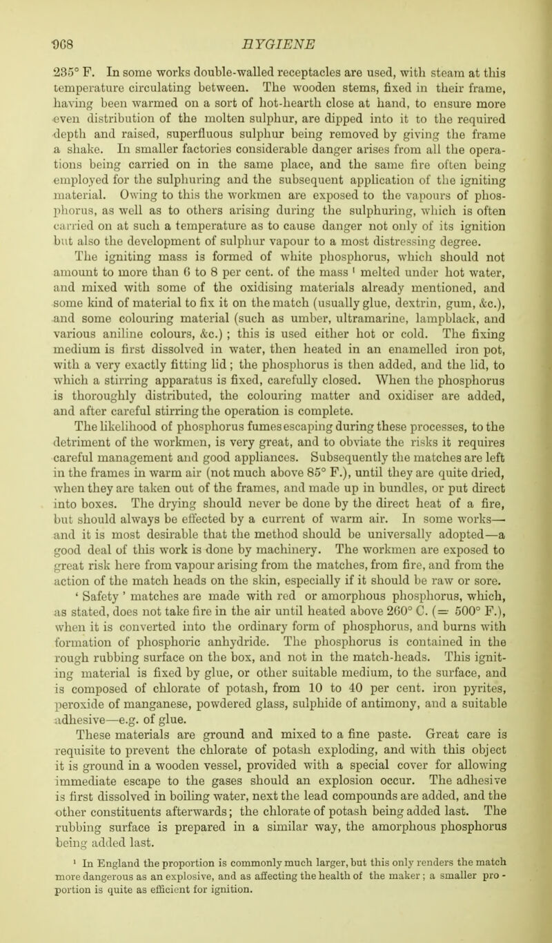 235° F. In some works double-walled receptacles are used, with steam at this temperature circulating between. The wooden stems, fixed in their frame, having been warmed on a sort of hot-hearth close at hand, to ensure more even distribution of the molten sulphur, are dipped into it to the required depth and raised, superfluous sulphur being removed by giving the frame a shake. In smaller factories considerable danger arises from all the opera- tions being carried on in the same place, and the same fire often being employed for the sulphuring and the subsequent application of the igniting material. Owing to this the workmen are exposed to the vapours of phos- phorus, as well as to others arising during the sulphuring, which is often carried on at such a temperature as to cause danger not only of its ignition but also the development of sulphur vapour to a most distressing degree. The igniting mass is formed of white phosphorus, which should not amount to more than (! to 8 per cent, of the mass 1 melted under hot water, and mixed with some of the oxidising materials already mentioned, and some kind of material to fix it on the match (usually glue, dextrin, gum, &c), and some colouring material (such as umber, ultramarine, lampblack, and various aniline colours, &c.) ; this is used either hot or cold. The fixing medium is first dissolved in water, then heated in an enamelled iron pot, with a very exactly fitting lid; the phosphorus is then added, and the lid, to which a stirring apparatus is fixed, carefully closed. When the phosphorus is thoroughly distributed, the colouring matter and oxidiser are added, and after careful stirring the operation is complete. The likelihood of phosphorus fumesescaping during these processes, to the detriment of the workmen, is very great, and to obviate the risks it requires careful management and good appliances. Subsequently the matches are left in the frames ha warm air (not much above 85° F.), until they are quite dried, when they are taken out of the frames, and made up in bundles, or put direct into boxes. The drying should never be done by the direct heat of a fire, but should always be effected by a current of warm air. In some works— and it is most desirable that the method should be universally adopted—a good deal of this work is done by machinery. The workmen are exposed to great risk here from vapour arising from the matches, from fire, and from the action of the match heads on the skin, especially if it should be raw or sore. ' Safety ' matches are made with red or amorphous phosphorus, which, us stated, does not take fire in the air until heated above 260° C. (=• 500° F.), when it is converted into the ordinary form of phosphorus, and burns with formation of phosphoric anhydride. The phosphorus is contained in the rough rubbing surface on the box, and not in the match-heads. This ignit- ing material is fixed by glue, or other suitable medium, to the surface, and is composed of chlorate of potash, from 10 to 40 per cent, iron pyrites, peroxide of manganese, powdered glass, sulphide of antimony, and a suitable adhesive—e.g. of glue. These materials are ground and mixed to a fine paste. Great care is requisite to prevent the chlorate of potash exploding, and with this object it is ground in a wooden vessel, provided with a special cover for allowing immediate escape to the gases should an explosion occur. The adhesive is first dissolved in boiling water, next the lead compounds are added, and the other constituents afterwards; the chlorate of potash being added last. The rubbing surface is prepared in a similar way, the amorphous phosphorus being added last. 1 In England the proportion is commonly much larger, but this only renders the match more dangerous as an explosive, and as aSecting the health of the maker ; a smaller pro - portion is quite as efficient for ignition.