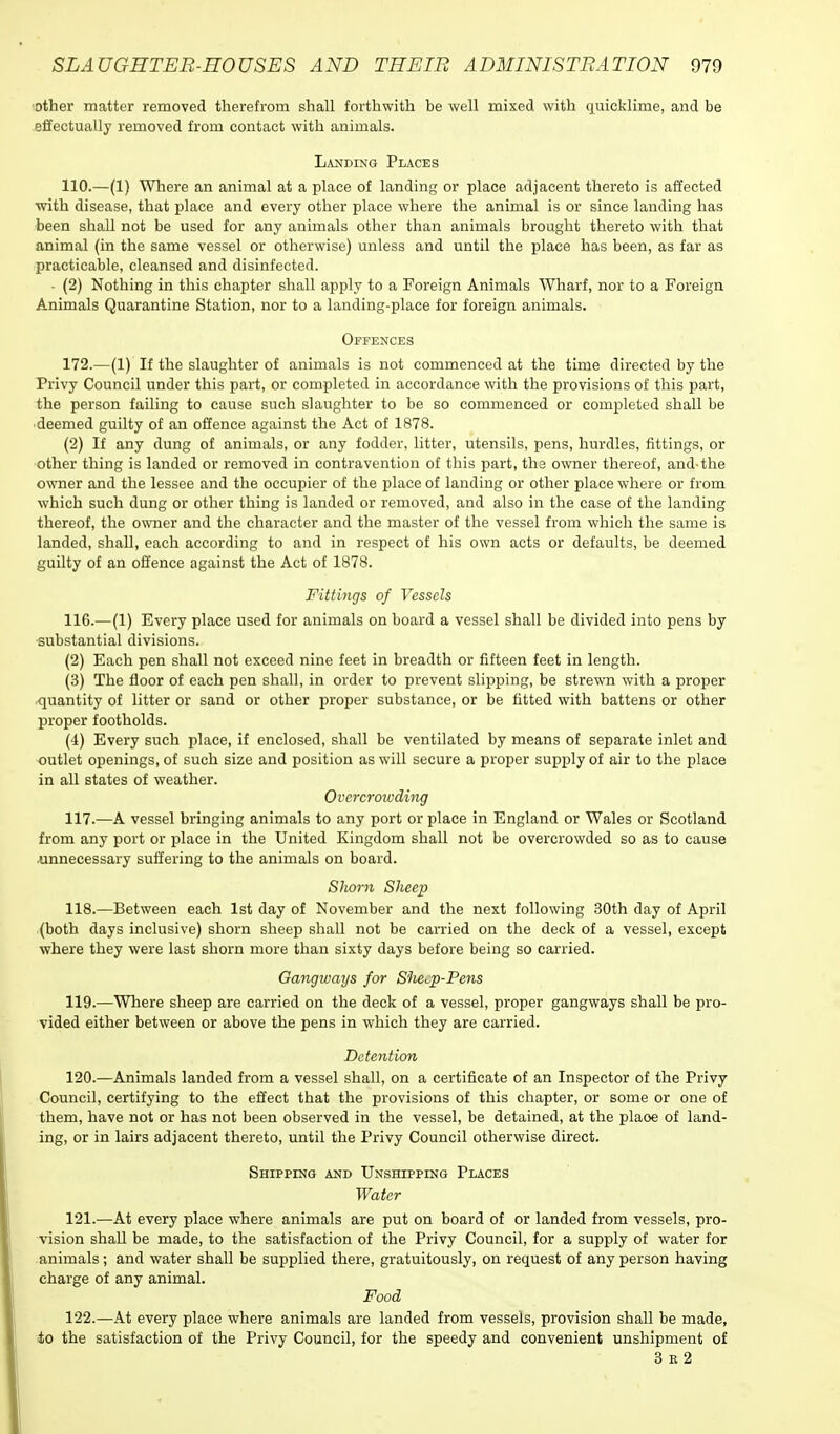 other matter removed therefrom shall forthwith be well mixed with quicklime, and be effectually removed from contact with animals. Landing Places 110.—(1) Where an animal at a place of landing or place adjacent thereto is affected with disease, that place and every other place where the animal is or since landing has been shall not be used for any animals other than animals brought thereto with that animal (in the same vessel or otherwise) unless and until the place has been, as far as practicable, cleansed and disinfected. - (2) Nothing in this chapter shall apply to a Foreign Animals Wharf, nor to a Foreign Animals Quarantine Station, nor to a landing-place for foreign animals. Offences 172.—(1) If the slaughter of animals is not commenced at the time directed by the Privy Council under this part, or completed in accordance with the provisions of this part, the person failing to cause such slaughter to be so commenced or completed shall be deemed guilty of an offence against the Act of 1878. (2) If any dung of animals, or any fodder, litter, utensils, pens, hurdles, fittings, or other thing is landed or removed in contravention of this part, ths owner thereof, and-the owner and the lessee and the occupier of the place of landing or other place where or from which such dung or other thing is landed or removed, and also in the case of the landing thereof, the owner and the character and the master of the vessel from which the same is landed, shall, each according to and in respect of his own acts or defaults, be deemed guilty of an offence against the Act of 1878. Fittings of Vessels 116. —(1) Every place used for animals on board a vessel shall be divided into pens by substantial divisions. (2) Each pen shall not exceed nine feet in breadth or fifteen feet in length. (3) The floor of each pen shall, in order to prevent slipping, be strewn with a proper quantity of litter or sand or other proper substance, or be fitted with battens or other proper footholds. (4) Every such place, if enclosed, shall be ventilated by means of separate inlet and outlet openings, of such size and position as will secure a proper supply of air to the place in all states of weather. Overcrowding 117. —A vessel bringing animals to any port or place in England or Wales or Scotland from any port or place in the United Kingdom shall not be overcrowded so as to cause unnecessary suffering to the animals on board. Shorn Sheep 118. —Between each 1st day of November and the next following 30th day of April (both days inclusive) shorn sheep shall not be carried on the deck of a vessel, except where they were last shorn more than sixty clays before being so carried. Gangways for S'he^p-Pens 119. —Where sheep are carried on the deck of a vessel, proper gangways shall be pro- vided either between or above the pens in which they are carried. Detention 120. —Animals landed from a vessel shall, on a certificate of an Inspector of the Privy Council, certifying to the effect that the provisions of this chapter, or some or one of them, have not or has not been observed in the vessel, be detained, at the plaoe of land- ing, or in lairs adjacent thereto, until the Privy Council otherwise direct. Shipping and Unshipping Places Water 121. —At every place where animals are put on board of or landed from vessels, pro- vision shall be made, to the satisfaction of the Privy Council, for a supply of water for animals; and water shall be supplied there, gratuitously, on request of any person having charge of any animal. Food 122. —At every place where animals are landed from vessels, provision shall be made, io the satisfaction of the Privy Council, for the speedy and convenient unshipment of 3 e 2