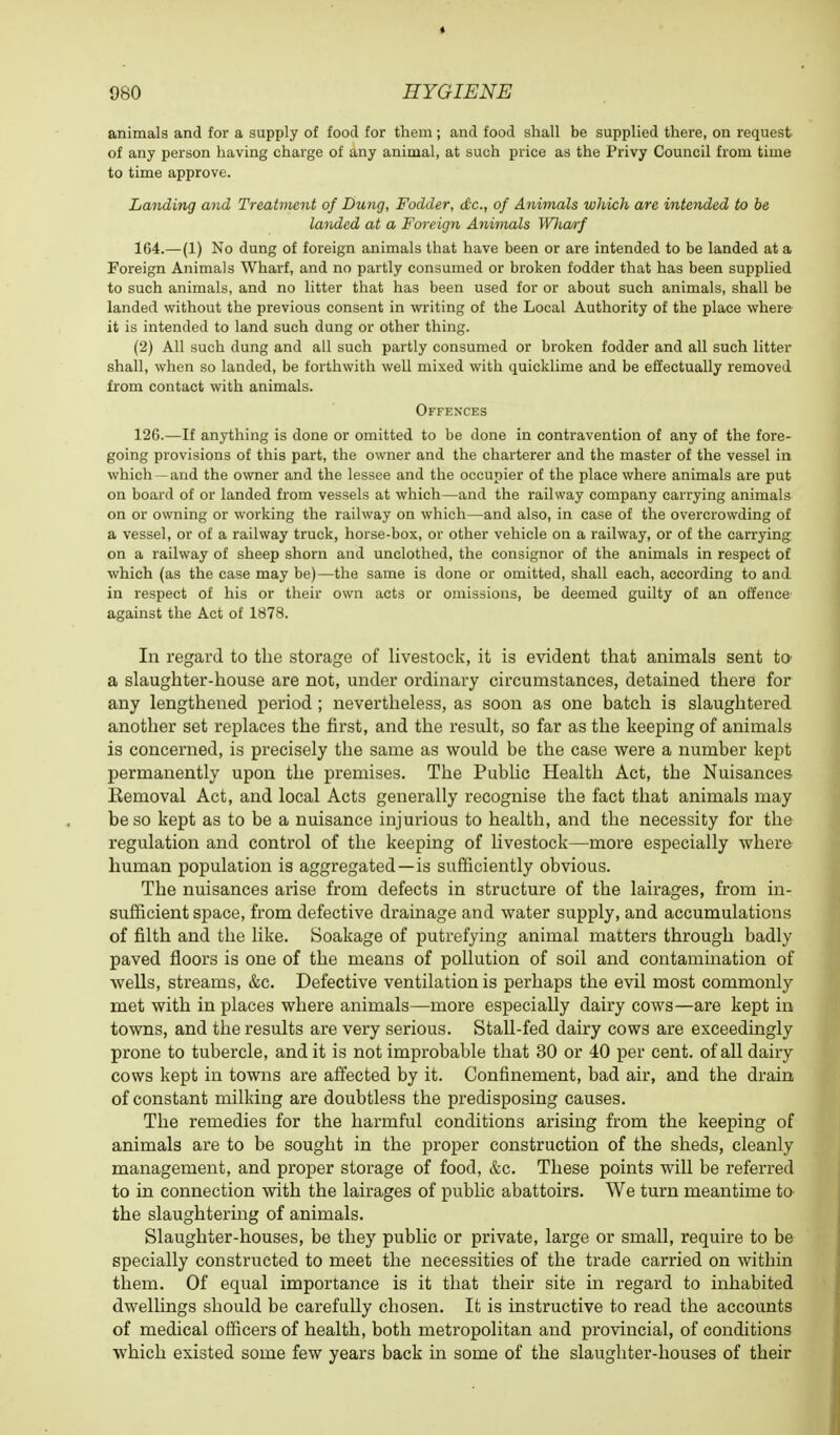 animals and for a supply of food for them ; and food shall be supplied there, on request of any person having charge of any animal, at such price as the Privy Council from time to time approve. Landing and Treatment of Dung, Fodder, dc, of Animals which are intended to be landed at a Foreign Ajiimals Wliarf 164.—(1) No dung of foreign animals that have been or are intended to be landed at a Foreign Animals Wharf, and no partly consumed or broken fodder that has been supplied to such animals, and no litter that has been used for or about such animals, shall be landed without the previous consent in writing of the Local Authority of the place where it is intended to land such dung or other thing. (2) All such dung and all such partly consumed or broken fodder and all such litter shall, when so landed, be forthwith well mixed with quicklime and be effectually removed from contact with animals. Offences 126.—If anything is done or omitted to be done in contravention of any of the fore- going provisions of this part, the owner and the charterer and the master of the vessel in which - and the owner and the lessee and the occupier of the place where animals are put on board of or landed from vessels at which—and the railway company carrying animals on or owning or working the railway on which—and also, in case of the overcrowding of a vessel, or of a railway truck, horse-box, or other vehicle on a railway, or of the carrying on a railway of sheep shorn and unclothed, the consignor of the animals in respect of which (as the case may be)—the same is done or omitted, shall each, according to and in respect of his or their own acts or omissions, be deemed guilty of an offence against the Act of 1878. In regard to the storage of livestock, it is evident that animals sent to a slaughter-house are not, under ordinary circumstances, detained there for any lengthened period ; nevertheless, as soon as one batch is slaughtered another set replaces the first, and the result, so far as the keeping of animals is concerned, is precisely the same as would be the case were a number kept permanently upon the premises. The Public Health Act, the Nuisances Eemoval Act, and local Acts generally recognise the fact that animals may be so kept as to be a nuisance injurious to health, and the necessity for the regulation and control of the keeping of livestock—more especially where human population is aggregated—is sufficiently obvious. The nuisances arise from defects in structure of the lairages, from in- sufficient space, from defective drainage and water supply, and accumulations of filth and the like. Soakage of putrefying animal matters through badly paved floors is one of the means of pollution of soil and contamination of wells, streams, &c. Defective ventilation is perhaps the evil most commonly met with in places where animals—more especially dairy cows—are kept in towns, and the results are very serious. Stall-fed dairy cows are exceedingly prone to tubercle, and it is not improbable that 30 or 40 per cent, of all dairy cows kept in towns are affected by it. Confinement, bad air, and the drain of constant milking are doubtless the predisposing causes. The remedies for the harmful conditions arising from the keeping of animals are to be sought in the proper construction of the sheds, cleanly management, and proper storage of food, &c. These points will be referred to in connection with the lairages of public abattoirs. We turn meantime to the slaughtering of animals. Slaughter-houses, be they public or private, large or small, require to be specially constructed to meet the necessities of the trade carried on within them. Of equal importance is it that their site in regard to inhabited dwellings should be carefully chosen. It is instructive to read the accounts of medical officers of health, both metropolitan and provincial, of conditions which existed some few years back in some of the slaughter-houses of their