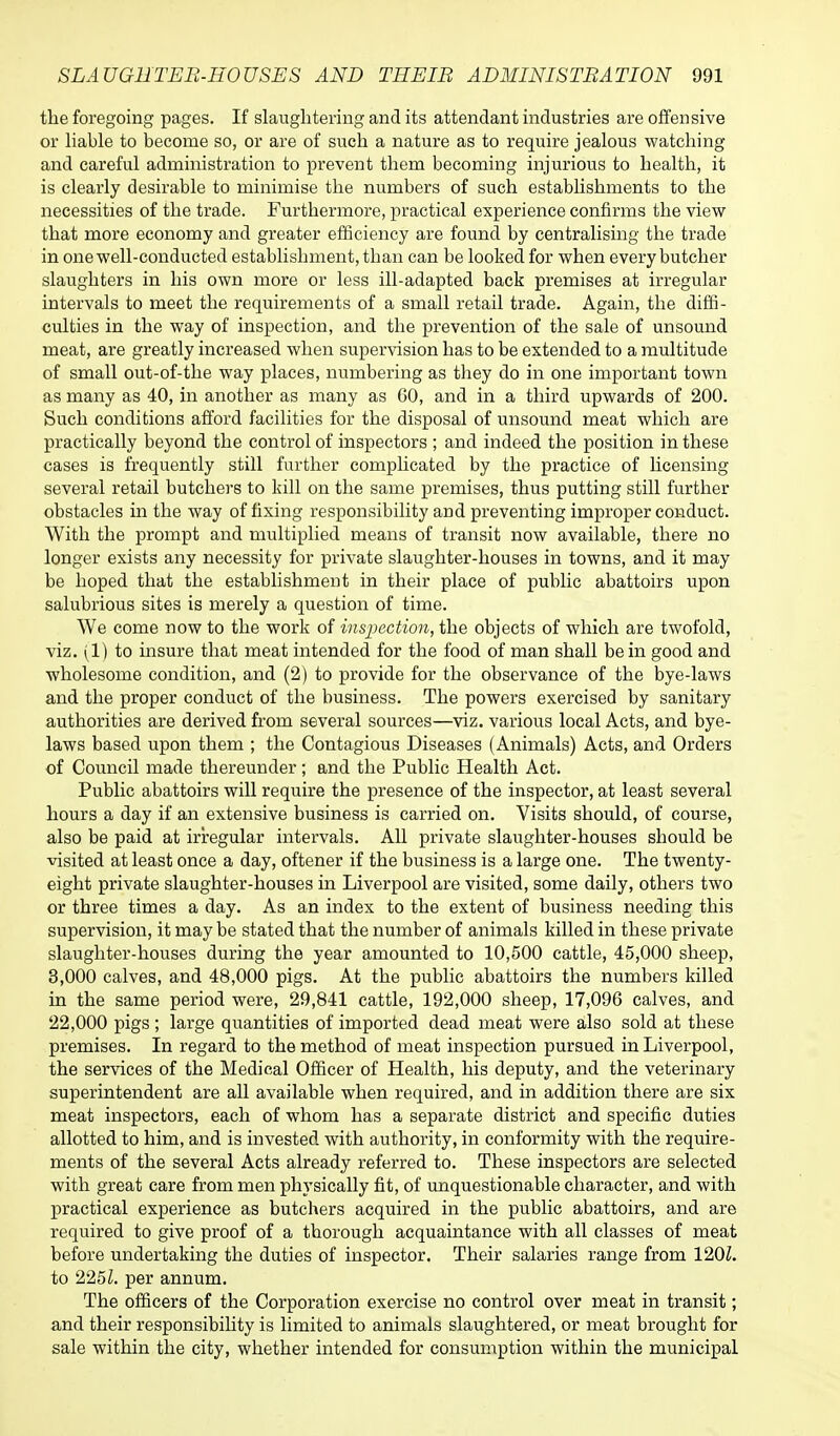 the foregoing pages. If slaughtering and its attendant industries are offensive or liable to become so, or are of such a nature as to require jealous watching and careful administration to prevent them becoming injurious to health, it is clearly desirable to minimise the numbers of such establishments to the necessities of the trade. Furthermore, practical experience confirms the view that more economy and greater efficiency are found by centralising the trade in one well-conducted establishment, than can be looked for when every butcher slaughters in his own more or less ill-adapted back premises at irregular intervals to meet the requirements of a small retail trade. Again, the diffi- culties in the way of inspection, and the prevention of the sale of unsound meat, are greatly increased when supervision has to be extended to a multitude of small out-of-the way places, numbering as they do in one important town as many as 40, in another as many as 60, and in a third upwards of 200. Such conditions afford facilities for the disposal of unsound meat which are practically beyond the control of inspectors ; and indeed the position in these cases is frequently still further complicated by the practice of licensing several retail butchers to kill on the same premises, thus putting still further obstacles in the way of fixing responsibility and preventing improper conduct. With the prompt and multiplied means of transit now available, there no longer exists any necessity for private slaughter-houses in towns, and it may be hoped that the establishment in their place of public abattoirs upon salubrious sites is merely a question of time. We come now to the work of inspection, the objects of which are twofold, viz. (1) to insure that meat intended for the food of man shall be in good and wholesome condition, and (2) to provide for the observance of the bye-laws and the proper conduct of the business. The powers exercised by sanitary authorities are derived from several sources—viz. various local Acts, and bye- laws based upon them ; the Contagious Diseases (Animals) Acts, and Orders of Council made thereunder; and the Public Health Act. Public abattoirs will require the presence of the inspector, at least several hours a day if an extensive business is carried on. Visits should, of course, also be paid at irregular intervals. All private slaughter-houses should be visited at least once a day, oftener if the business is a large one. The twenty- eight private slaughter-houses in Liverpool are visited, some daily, others two or three times a day. As an index to the extent of business needing this supervision, it may be stated that the number of animals killed in these private slaughter-houses during the year amounted to 10,500 cattle, 45,000 sheep, 3,000 calves, and 48,000 pigs. At the public abattoirs the numbers killed in the same period were, 29,841 cattle, 192,000 sheep, 17,096 calves, and 22,000 pigs ; large quantities of imported dead meat were also sold at these premises. In regard to the method of meat inspection pursued in Liverpool, the services of the Medical Officer of Health, his deputy, and the veterinary superintendent are all available when required, and in addition there are six meat inspectors, each of whom has a separate district and specific duties allotted to him, and is invested with authority, in conformity with the require- ments of the several Acts already referred to. These inspectors are selected with great care from men physically fit, of unquestionable character, and with practical experience as butchers acquired in the public abattoirs, and are required to give proof of a thorough acquaintance with all classes of meat before undertaking the duties of inspector. Their salaries range from 120Z. to 225Z. per annum. The officers of the Corporation exercise no control over meat in transit; and their responsibility is limited to animals slaughtered, or meat brought for sale within the city, whether intended for consumption within the municipal