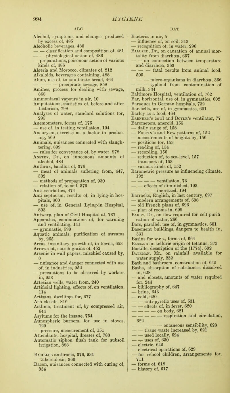 ALC Alcohol, symptoms and changes produced by excess of, 485 Alcoholic beverages, 480 classification and composition of, 481 physiological action of, 486 — preparations, poisonous action of various kinds of, 486 Algeria and Morocco, climates of, 212 Alkaloids, beverages containing, 488 Alum, use of, to adulterate bread, 464 precipitate sewage, 858 Amines, process for dealing with sewage, 868 Ammoniacal vapours in air, 10 Amputations, statistics of, before and after Listerism, 798 Analyses of water, standard solutions for, 295 Anemometers, forms of, 175 — use of, in testing ventilation, 104 Aneurysm, exercise as a factor in produc- ing, 569 Animals, nuisances connected with slaugh- tering, 899 — rules for conveyance of, by water, 978 Anstey, Dr., on innocuous amounts of alcohol, 484 Anthrax, bacillus of, 376 — meat of animals suffering from, 447, 502 — methods of propagation of, 930 — relation of, to soil, 375 Anti-scorbutics, 474 Anti-septicism, results of, in lying-in hos- pitals, 800 — use of, in General Lying-in Hospital, 803 Antwerp, plan of Civil Hospital at, 737 Apparatus, combinations of, for warming and ventilating, 141 — gymnastic, 599 Aquatic animals, purification of streams by, 265 Areas, insanitary, growth of, in towns, 653 Arrowroot, starch grains of, 452 Arsenic in wall papers, mischief caused by, 8 — nuisance and danger connected with use of, in industries, 952 — precautions to be observed by workers in, 953 Artesian wells, water from, 240 Artificial lighting, effects of, on ventilation, 114 Artisans, dwellings for, 677 Ash closets, 816 Asthma, treatment of, by compressed air, 644 Asylums for the insane, 754 Atmospheric burners, for use in stoves, 129 — pressure, measurement of, 151 Attendants, hospital, dresses of, 783 Automatic siphon flush tank for subsoil irrigation, 888 Bacillus anthracis, 376, 931 — tuberculosis, 360 Bacon, nuisances connected with curing of, 934 BAT Bacteria in air, 5 — influence of, on soil, 313 — recognition of, in water, 296 Ballard, Dr., on causation of annual mor- tality from diarrhoea, 657 on connection between temperature and diarrhoea, 363 — fatal results from animal food, 505 micro-organisms in diarrhoea, 366 typhoid from contamination of milk, 334 Baltimore Hospital, ventilation of, 762 Bar, horizontal, use of, in gymnastics, 602 Baraques in German hospitals, 732 Bar-bells, use of, in gymnastics, 601 Barley as a food, 464 Baknham's cowl and Boyle's ventilator, 77 Barometers, aneroid, 155 — daily range of, 158 — Fortix's and Kew patterns of, 152 — measurements of heights by, 156 — positions for, 153 — reading of, 154 — recording, 156 — reduction of, to sea-level, 157 — transport of, 153 — various kinds of, 152 Barometric pressure as influencing climate, 192 ■ ventilation, 73 effects of diminished, 193 increased, 194 Barracks, English, in last century, 697 — modern arrangements of, 698 — old French plans of, 696 — plan of rooms in, 699 Barry, Dr., on flow required for self-purifi- cation of water, 266 Bars, parallel, use of, in gymnastics, 601 Basement buildings, dangers to health in, 331 Basins for w.cs., forms of, 664 Bassano on telluric origin of tetanus, 373 Bastille, description of the (1774), 692 Bateman, Mr., on rainfall available for water supply, 232 Bath and bathroom, construction of, 645 Baths, absorption of substances dissolved in, 628 — and closets, amounts of water required for, 244 — bibliography of, 647 — brine, 643 — cold, 620 anti-pyretic uses of, 631 effects of, in fever, 620 on body, 621 —■ respiration and circulation, 622 cutaneous sensibility, 623 tissue-waste increased by, 621 used locally, 624 uses of, 630 — electric, 645 — electrical operations of, 629 — for school children, arrangements for, 711 — forms of, 618 — history of, 617